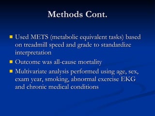 Methods Cont. Used METS (metabolic equivalent tasks) based on treadmill speed and grade to standardize interpretation Outcome was all-cause mortality Multivariate analysis performed using age, sex, exam year, smoking, abnormal exercise EKG and chronic medical conditions 