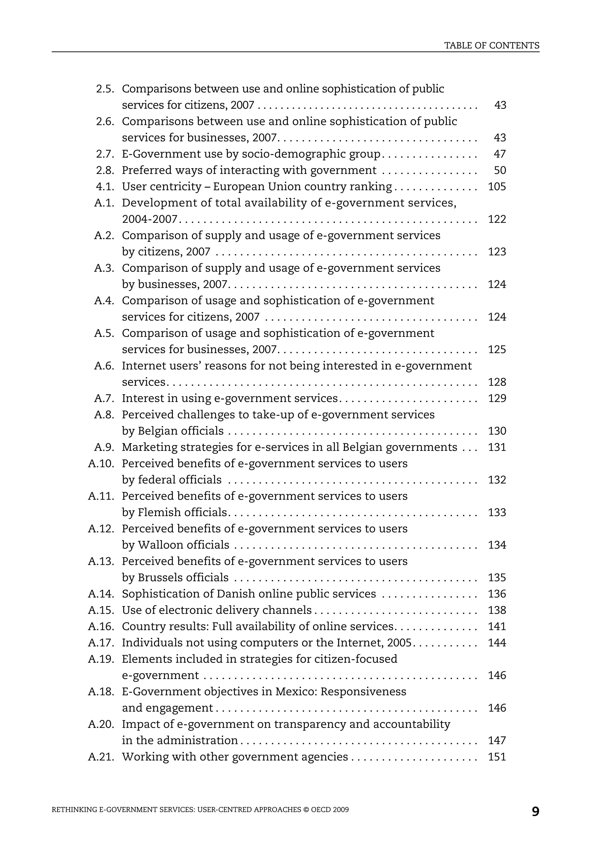 TABLE OF CONTENTS



         2.5. Comparisons between use and online sophistication of public
              services for citizens, 2007 . . . . . . . . . . . . . . . . . . . . . . . . . . . . . . . . . . . . . . .        43
         2.6. Comparisons between use and online sophistication of public
              services for businesses, 2007. . . . . . . . . . . . . . . . . . . . . . . . . . . . . . . . .                   43
         2.7. E-Government use by socio-demographic group . . . . . . . . . . . . . . . .                                      47
         2.8. Preferred ways of interacting with government . . . . . . . . . . . . . . . .                                    50
         4.1. User centricity – European Union country ranking . . . . . . . . . . . . . .                                    105
         A.1. Development of total availability of e-government services,
              2004-2007. . . . . . . . . . . . . . . . . . . . . . . . . . . . . . . . . . . . . . . . . . . . . . . . .      122
         A.2. Comparison of supply and usage of e-government services
              by citizens, 2007 . . . . . . . . . . . . . . . . . . . . . . . . . . . . . . . . . . . . . . . . . . .         123
         A.3. Comparison of supply and usage of e-government services
              by businesses, 2007. . . . . . . . . . . . . . . . . . . . . . . . . . . . . . . . . . . . . . . . .            124
         A.4. Comparison of usage and sophistication of e-government
              services for citizens, 2007 . . . . . . . . . . . . . . . . . . . . . . . . . . . . . . . . . . .               124
         A.5. Comparison of usage and sophistication of e-government
              services for businesses, 2007. . . . . . . . . . . . . . . . . . . . . . . . . . . . . . . . .                  125
         A.6. Internet users’ reasons for not being interested in e-government
              services. . . . . . . . . . . . . . . . . . . . . . . . . . . . . . . . . . . . . . . . . . . . . . . . . . .   128
         A.7. Interest in using e-government services. . . . . . . . . . . . . . . . . . . . . . .                            129
         A.8. Perceived challenges to take-up of e-government services
              by Belgian officials . . . . . . . . . . . . . . . . . . . . . . . . . . . . . . . . . . . . . . . . .          130
         A.9. Marketing strategies for e-services in all Belgian governments . . .                                            131
        A.10. Perceived benefits of e-government services to users
              by federal officials . . . . . . . . . . . . . . . . . . . . . . . . . . . . . . . . . . . . . . . . .          132
        A.11. Perceived benefits of e-government services to users
              by Flemish officials. . . . . . . . . . . . . . . . . . . . . . . . . . . . . . . . . . . . . . . . .           133
        A.12. Perceived benefits of e-government services to users
              by Walloon officials . . . . . . . . . . . . . . . . . . . . . . . . . . . . . . . . . . . . . . . .            134
        A.13. Perceived benefits of e-government services to users
              by Brussels officials . . . . . . . . . . . . . . . . . . . . . . . . . . . . . . . . . . . . . . . .           135
        A.14. Sophistication of Danish online public services . . . . . . . . . . . . . . . .                                 136
        A.15. Use of electronic delivery channels . . . . . . . . . . . . . . . . . . . . . . . . . . .                       138
        A.16. Country results: Full availability of online services. . . . . . . . . . . . . .                                141
        A.17. Individuals not using computers or the Internet, 2005. . . . . . . . . . .                                      144
        A.19. Elements included in strategies for citizen-focused
              e-government . . . . . . . . . . . . . . . . . . . . . . . . . . . . . . . . . . . . . . . . . . . . .          146
        A.18. E-Government objectives in Mexico: Responsiveness
              and engagement . . . . . . . . . . . . . . . . . . . . . . . . . . . . . . . . . . . . . . . . . . .            146
        A.20. Impact of e-government on transparency and accountability
              in the administration . . . . . . . . . . . . . . . . . . . . . . . . . . . . . . . . . . . . . . .             147
        A.21. Working with other government agencies . . . . . . . . . . . . . . . . . . . . .                                151



RETHINKING E-GOVERNMENT SERVICES: USER-CENTRED APPROACHES © OECD 2009
                                                                                                                                    9
 