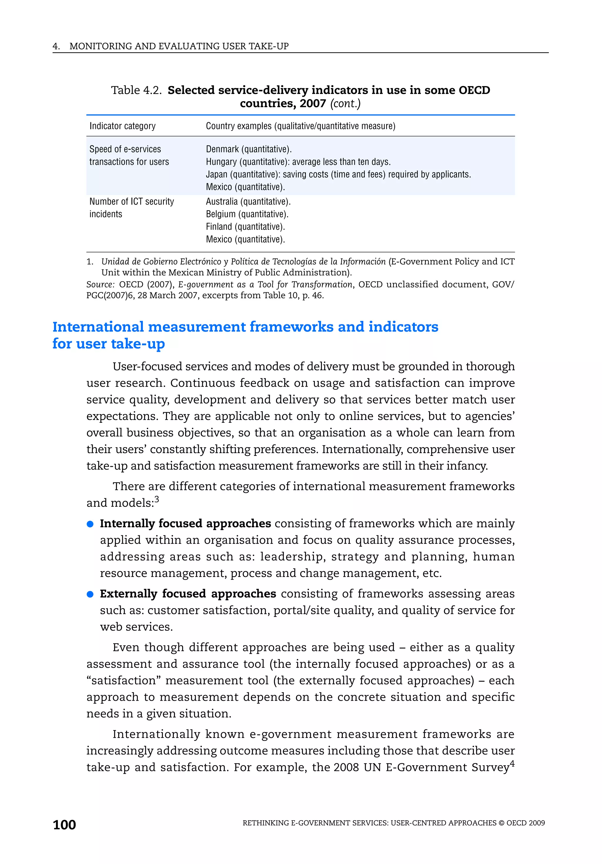 4.   MONITORING AND EVALUATING USER TAKE-UP



             Table 4.2. Selected service-delivery indicators in use in some OECD
                                     countries, 2007 (cont.)
        Indicator category          Country examples (qualitative/quantitative measure)

        Speed of e-services         Denmark (quantitative).
        transactions for users      Hungary (quantitative): average less than ten days.
                                    Japan (quantitative): saving costs (time and fees) required by applicants.
                                    Mexico (quantitative).
        Number of ICT security      Australia (quantitative).
        incidents                   Belgium (quantitative).
                                    Finland (quantitative).
                                    Mexico (quantitative).

       1. Unidad de Gobierno Electrónico y Política de Tecnologías de la Información (E-Government Policy and ICT
          Unit within the Mexican Ministry of Public Administration).
       Source: OECD (2007), E-government as a Tool for Transformation, OECD unclassified document, GOV/
       PGC(2007)6, 28 March 2007, excerpts from Table 10, p. 46.


International measurement frameworks and indicators
for user take-up
            User-focused services and modes of delivery must be grounded in thorough
       user research. Continuous feedback on usage and satisfaction can improve
       service quality, development and delivery so that services better match user
       expectations. They are applicable not only to online services, but to agencies’
       overall business objectives, so that an organisation as a whole can learn from
       their users’ constantly shifting preferences. Internationally, comprehensive user
       take-up and satisfaction measurement frameworks are still in their infancy.
           There are different categories of international measurement frameworks
       and models:3
       ●   Internally focused approaches consisting of frameworks which are mainly
           applied within an organisation and focus on quality assurance processes,
           addressing areas such as: leadership, strategy and planning, human
           resource management, process and change management, etc.
       ●   Externally focused approaches consisting of frameworks assessing areas
           such as: customer satisfaction, portal/site quality, and quality of service for
           web services.
            Even though different approaches are being used – either as a quality
       assessment and assurance tool (the internally focused approaches) or as a
       “satisfaction” measurement tool (the externally focused approaches) – each
       approach to measurement depends on the concrete situation and specific
       needs in a given situation.
            Internationally known e-government measurement frameworks are
       increasingly addressing outcome measures including those that describe user
       take-up and satisfaction. For example, the 2008 UN E-Government Survey4




100                                           RETHINKING E-GOVERNMENT SERVICES: USER-CENTRED APPROACHES © OECD 2009
 