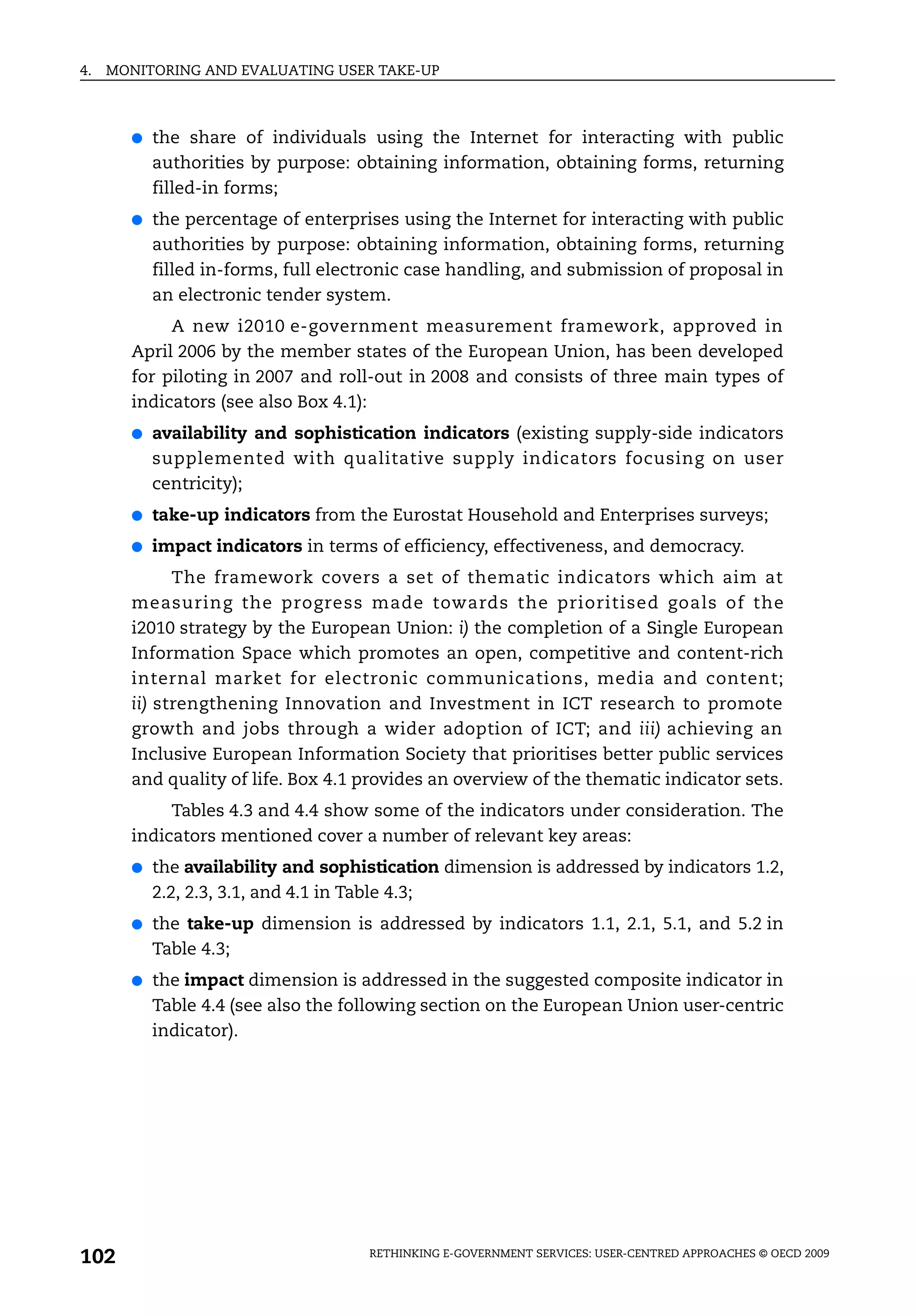 4.   MONITORING AND EVALUATING USER TAKE-UP



       ●   the share of individuals using the Internet for interacting with public
           authorities by purpose: obtaining information, obtaining forms, returning
           filled-in forms;
       ●   the percentage of enterprises using the Internet for interacting with public
           authorities by purpose: obtaining information, obtaining forms, returning
           filled in-forms, full electronic case handling, and submission of proposal in
           an electronic tender system.
            A new i2010 e-government measurement framework, approved in
       April 2006 by the member states of the European Union, has been developed
       for piloting in 2007 and roll-out in 2008 and consists of three main types of
       indicators (see also Box 4.1):
       ●   availability and sophistication indicators (existing supply-side indicators
           supplemented with qualitative supply indicators focusing on user
           centricity);
       ●   take-up indicators from the Eurostat Household and Enterprises surveys;
       ●   impact indicators in terms of efficiency, effectiveness, and democracy.
             The framework covers a set of thematic indicators which aim at
       measuring the progress made towards the prioritised goals of the
       i2010 strategy by the European Union: i) the completion of a Single European
       Information Space which promotes an open, competitive and content-rich
       internal market for electronic communications, media and content;
       ii) strengthening Innovation and Investment in ICT research to promote
       growth and jobs through a wider adoption of ICT; and iii) achieving an
       Inclusive European Information Society that prioritises better public services
       and quality of life. Box 4.1 provides an overview of the thematic indicator sets.
            Tables 4.3 and 4.4 show some of the indicators under consideration. The
       indicators mentioned cover a number of relevant key areas:
       ●   the availability and sophistication dimension is addressed by indicators 1.2,
           2.2, 2.3, 3.1, and 4.1 in Table 4.3;
       ●   the take-up dimension is addressed by indicators 1.1, 2.1, 5.1, and 5.2 in
           Table 4.3;
       ●   the impact dimension is addressed in the suggested composite indicator in
           Table 4.4 (see also the following section on the European Union user-centric
           indicator).




102                                  RETHINKING E-GOVERNMENT SERVICES: USER-CENTRED APPROACHES © OECD 2009
 