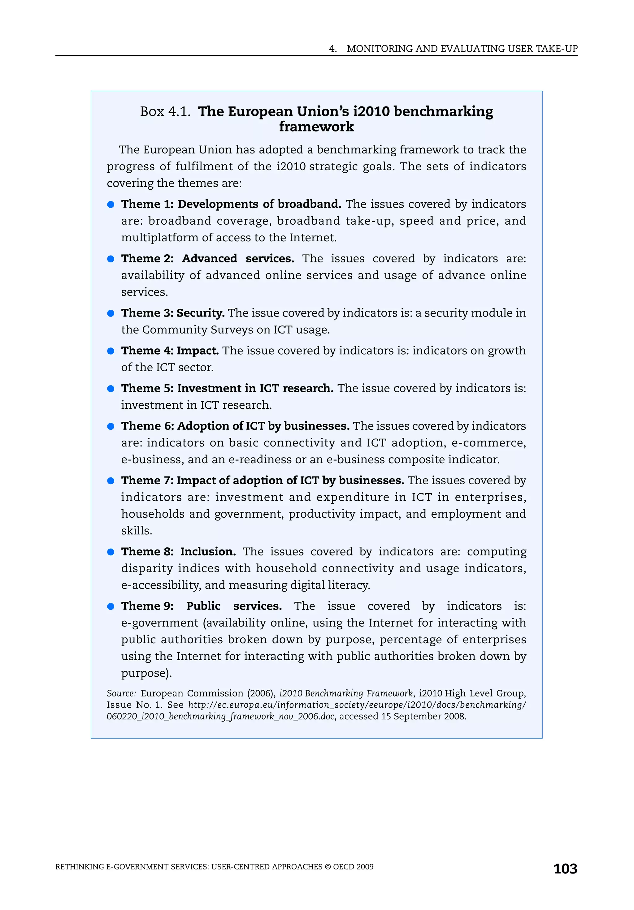 4.   MONITORING AND EVALUATING USER TAKE-UP




                  Box 4.1. The European Union’s i2010 benchmarking
                                     framework
             The European Union has adopted a benchmarking framework to track the
           progress of fulfilment of the i2010 strategic goals. The sets of indicators
           covering the themes are:
           ● Theme 1: Developments of broadband. The issues covered by indicators
              are: broadband coverage, broadband take-up, speed and price, and
              multiplatform of access to the Internet.
           ● Theme 2: Advanced services. The issues covered by indicators are:
              availability of advanced online services and usage of advance online
              services.
           ● Theme 3: Security. The issue covered by indicators is: a security module in
              the Community Surveys on ICT usage.
           ● Theme 4: Impact. The issue covered by indicators is: indicators on growth
              of the ICT sector.
           ● Theme 5: Investment in ICT research. The issue covered by indicators is:
              investment in ICT research.
           ● Theme 6: Adoption of ICT by businesses. The issues covered by indicators
              are: indicators on basic connectivity and ICT adoption, e-commerce,
              e-business, and an e-readiness or an e-business composite indicator.
           ● Theme 7: Impact of adoption of ICT by businesses. The issues covered by
              indicators are: investment and expenditure in ICT in enterprises,
              households and government, productivity impact, and employment and
              skills.
           ● Theme 8: Inclusion. The issues covered by indicators are: computing
              disparity indices with household connectivity and usage indicators,
              e-accessibility, and measuring digital literacy.
           ● Theme 9:       Public    services.    The    issue    covered   by    indicators    is:
              e-government (availability online, using the Internet for interacting with
              public authorities broken down by purpose, percentage of enterprises
              using the Internet for interacting with public authorities broken down by
              purpose).
           Source: European Commission (2006), i2010 Benchmarking Framework, i2010 High Level Group,
           Issue No. 1. See http://ec.europa.eu/information_society/eeurope/i2010/docs/benchmarking/
           060220_i2010_benchmarking_framework_nov_2006.doc, accessed 15 September 2008.




RETHINKING E-GOVERNMENT SERVICES: USER-CENTRED APPROACHES © OECD 2009
                                                                                                       103
 