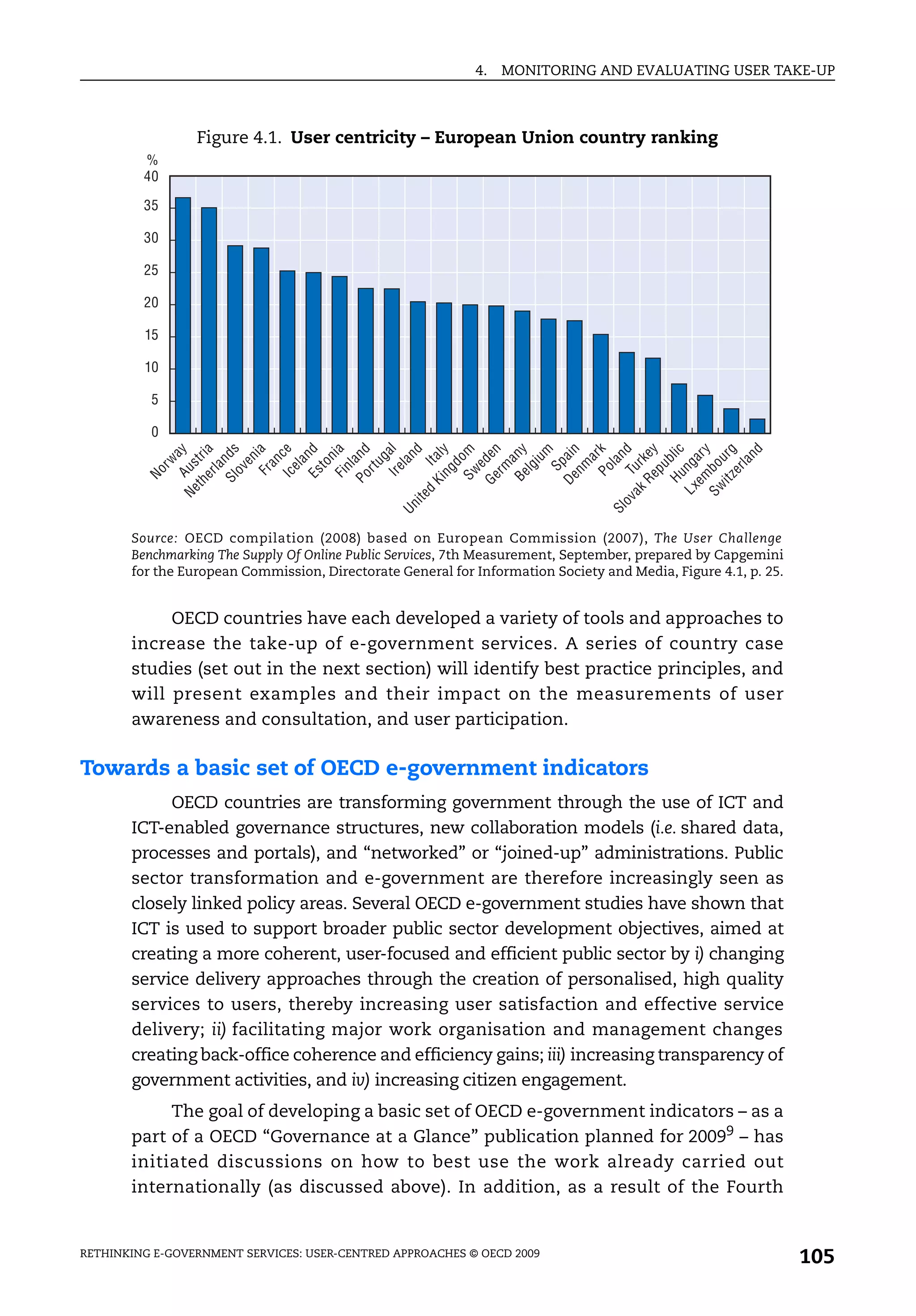 4.   MONITORING AND EVALUATING USER TAKE-UP



                 Figure 4.1. User centricity – European Union country ranking
         %
         40

         35

         30

         25

         20

         15

         10

          5

          0
                           Ir e a l
                                    nd
                       K i t al y

                         S w om
                       Ge en
                          er a




                        Be ny
                                    m
                       De p a in

                           Po r k
              ov T nd
                       Re ke y
                       Hu bli c
                       em ar y
                       i t z ur g
                                    nd
                                    ay


                       Sl nds

                            Fr ia
                           Ic c e
                          Es nd
                           Fi ia
                       Po and
                      th tr i




                                   g
                                en




                                   n




                                 iu


                                  a
                               rw




                               an




                               ed

                                  a
                                la




                                la




                                la
                                  a



                             r tu
                               to




                            nm
                                d




                  L x ng
                  Ne Aus




                  S w bo
                  a k ur
                            rm




                             pu
                                I
                              la




                              el


                             nl




                             lg
                            ov




                             S




                            er
                           ng
         No




                    d
               i te
           Un




           Sl
       Source: OECD compilation (2008) based on European Commission (2007), The User Challenge
       Benchmarking The Supply Of Online Public Services, 7th Measurement, September, prepared by Capgemini
       for the European Commission, Directorate General for Information Society and Media, Figure 4.1, p. 25.


            OECD countries have each developed a variety of tools and approaches to
       increase the take-up of e-government services. A series of country case
       studies (set out in the next section) will identify best practice principles, and
       will present examples and their impact on the measurements of user
       awareness and consultation, and user participation.

Towards a basic set of OECD e-government indicators
            OECD countries are transforming government through the use of ICT and
       ICT-enabled governance structures, new collaboration models (i.e. shared data,
       processes and portals), and “networked” or “joined-up” administrations. Public
       sector transformation and e-government are therefore increasingly seen as
       closely linked policy areas. Several OECD e-government studies have shown that
       ICT is used to support broader public sector development objectives, aimed at
       creating a more coherent, user-focused and efficient public sector by i) changing
       service delivery approaches through the creation of personalised, high quality
       services to users, thereby increasing user satisfaction and effective service
       delivery; ii) facilitating major work organisation and management changes
       creating back-office coherence and efficiency gains; iii) increasing transparency of
       government activities, and iv) increasing citizen engagement.
            The goal of developing a basic set of OECD e-government indicators – as a
       part of a OECD “Governance at a Glance” publication planned for 20099 – has
       initiated discussions on how to best use the work already carried out
       internationally (as discussed above). In addition, as a result of the Fourth


RETHINKING E-GOVERNMENT SERVICES: USER-CENTRED APPROACHES © OECD 2009
                                                                                                                105
 