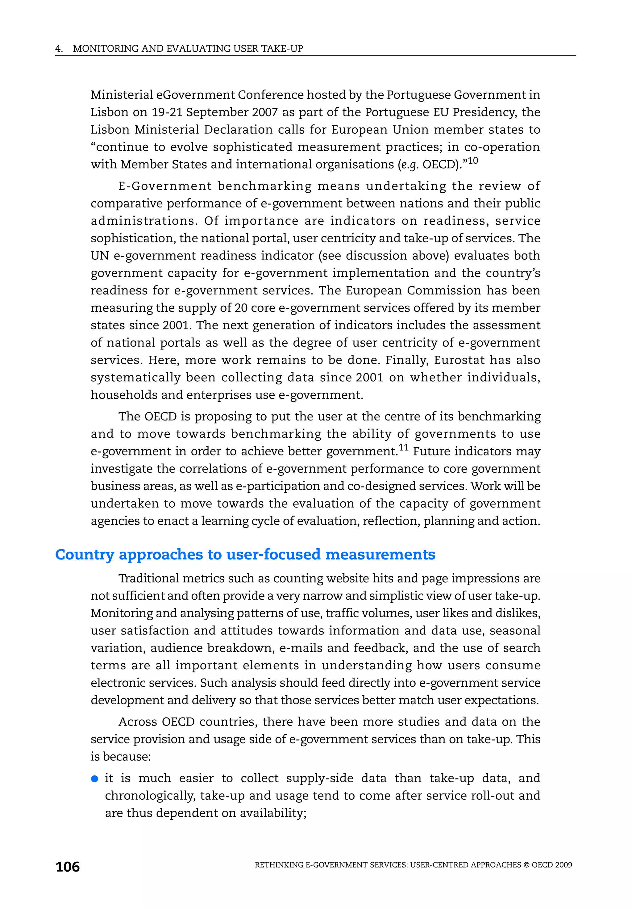 4.   MONITORING AND EVALUATING USER TAKE-UP



       Ministerial eGovernment Conference hosted by the Portuguese Government in
       Lisbon on 19-21 September 2007 as part of the Portuguese EU Presidency, the
       Lisbon Ministerial Declaration calls for European Union member states to
       “continue to evolve sophisticated measurement practices; in co-operation
       with Member States and international organisations (e.g. OECD).”10
            E-Government benchmarking means undertaking the review of
       comparative performance of e-government between nations and their public
       administrations. Of importance are indicators on readiness, service
       sophistication, the national portal, user centricity and take-up of services. The
       UN e-government readiness indicator (see discussion above) evaluates both
       government capacity for e-government implementation and the country’s
       readiness for e-government services. The European Commission has been
       measuring the supply of 20 core e-government services offered by its member
       states since 2001. The next generation of indicators includes the assessment
       of national portals as well as the degree of user centricity of e-government
       services. Here, more work remains to be done. Finally, Eurostat has also
       systematically been collecting data since 2001 on whether individuals,
       households and enterprises use e-government.
            The OECD is proposing to put the user at the centre of its benchmarking
       and to move towards benchmarking the ability of governments to use
       e-government in order to achieve better government.11 Future indicators may
       investigate the correlations of e-government performance to core government
       business areas, as well as e-participation and co-designed services. Work will be
       undertaken to move towards the evaluation of the capacity of government
       agencies to enact a learning cycle of evaluation, reflection, planning and action.

Country approaches to user-focused measurements
            Traditional metrics such as counting website hits and page impressions are
       not sufficient and often provide a very narrow and simplistic view of user take-up.
       Monitoring and analysing patterns of use, traffic volumes, user likes and dislikes,
       user satisfaction and attitudes towards information and data use, seasonal
       variation, audience breakdown, e-mails and feedback, and the use of search
       terms are all important elements in understanding how users consume
       electronic services. Such analysis should feed directly into e-government service
       development and delivery so that those services better match user expectations.
            Across OECD countries, there have been more studies and data on the
       service provision and usage side of e-government services than on take-up. This
       is because:
       ●   it is much easier to collect supply-side data than take-up data, and
           chronologically, take-up and usage tend to come after service roll-out and
           are thus dependent on availability;



106                                  RETHINKING E-GOVERNMENT SERVICES: USER-CENTRED APPROACHES © OECD 2009
 