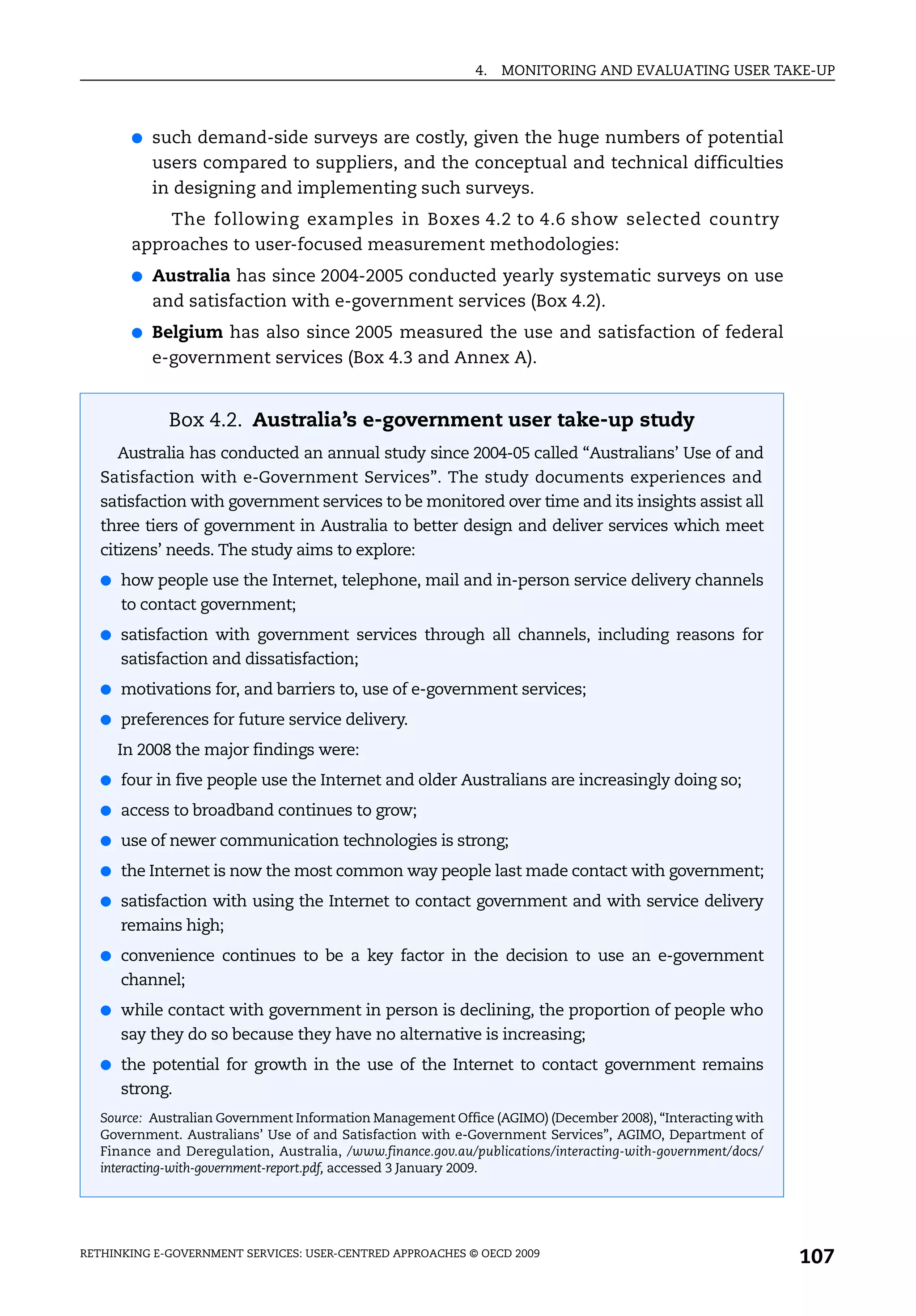 4.   MONITORING AND EVALUATING USER TAKE-UP



       ●   such demand-side surveys are costly, given the huge numbers of potential
           users compared to suppliers, and the conceptual and technical difficulties
           in designing and implementing such surveys.
           The following examples in Boxes 4.2 to 4.6 show selected country
       approaches to user-focused measurement methodologies:
       ●   Australia has since 2004-2005 conducted yearly systematic surveys on use
           and satisfaction with e-government services (Box 4.2).
       ●   Belgium has also since 2005 measured the use and satisfaction of federal
           e-government services (Box 4.3 and Annex A).


             Box 4.2. Australia’s e-government user take-up study
     Australia has conducted an annual study since 2004-05 called “Australians’ Use of and
   Satisfaction with e-Government Services”. The study documents experiences and
   satisfaction with government services to be monitored over time and its insights assist all
   three tiers of government in Australia to better design and deliver services which meet
   citizens’ needs. The study aims to explore:
   ● how people use the Internet, telephone, mail and in-person service delivery channels
      to contact government;
   ● satisfaction with government services through all channels, including reasons for
      satisfaction and dissatisfaction;
   ● motivations for, and barriers to, use of e-government services;

   ● preferences for future service delivery.

     In 2008 the major findings were:
   ● four in five people use the Internet and older Australians are increasingly doing so;

   ● access to broadband continues to grow;

   ● use of newer communication technologies is strong;

   ● the Internet is now the most common way people last made contact with government;

   ● satisfaction with using the Internet to contact government and with service delivery
      remains high;
   ● convenience continues to be a key factor in the decision to use an e-government
      channel;
   ● while contact with government in person is declining, the proportion of people who
      say they do so because they have no alternative is increasing;
   ● the potential for growth in the use of the Internet to contact government remains
      strong.
   Source: Australian Government Information Management Office (AGIMO) (December 2008), “Interacting with
   Government. Australians’ Use of and Satisfaction with e-Government Services”, AGIMO, Department of
   Finance and Deregulation, Australia, /www.finance.gov.au/publications/interacting-with-government/docs/
   interacting-with-government-report.pdf, accessed 3 January 2009.




RETHINKING E-GOVERNMENT SERVICES: USER-CENTRED APPROACHES © OECD 2009
                                                                                                             107
 