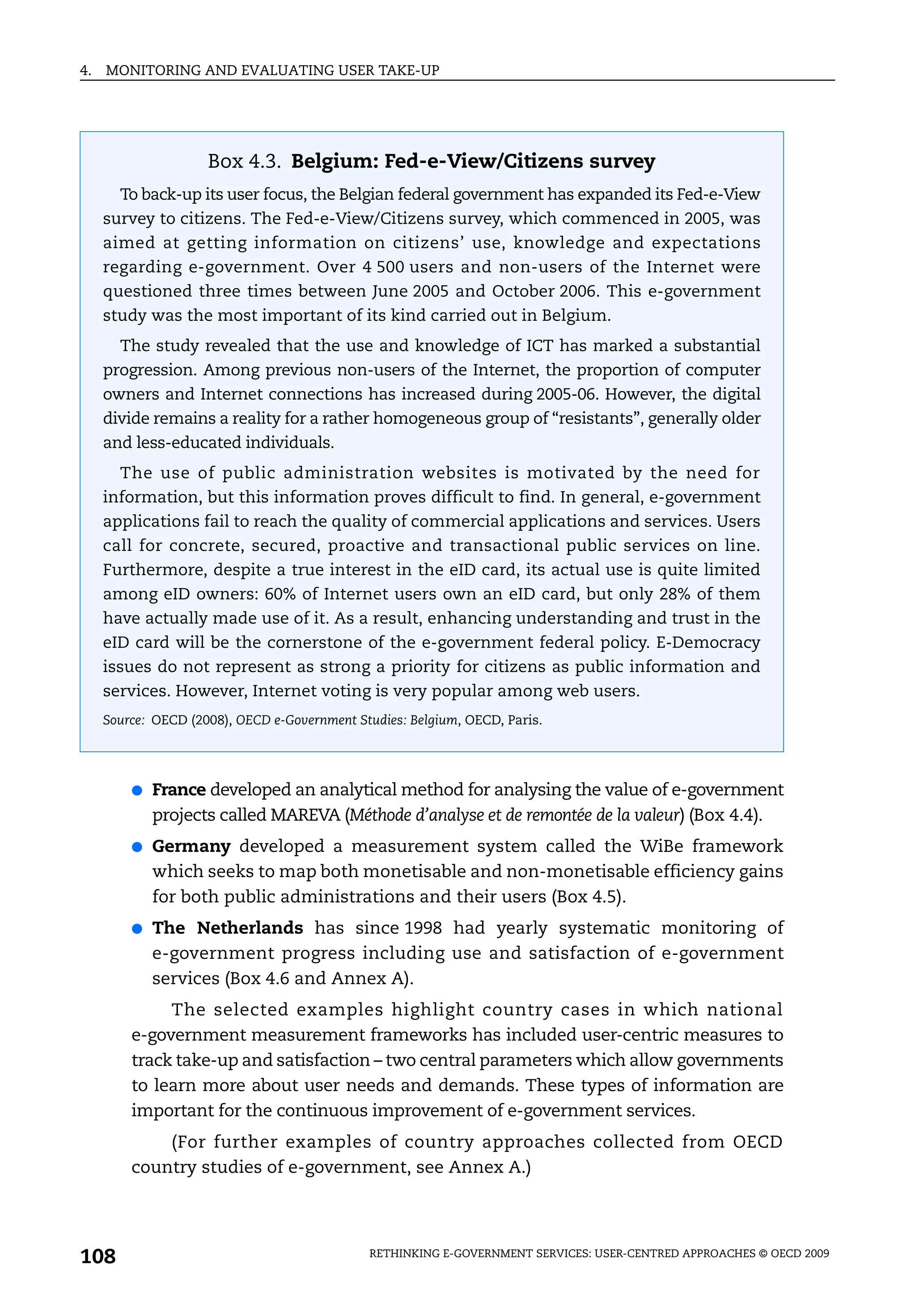 4.   MONITORING AND EVALUATING USER TAKE-UP




                     Box 4.3. Belgium: Fed-e-View/Citizens survey
       To back-up its user focus, the Belgian federal government has expanded its Fed-e-View
     survey to citizens. The Fed-e-View/Citizens survey, which commenced in 2005, was
     aimed at getting information on citizens’ use, knowledge and expectations
     regarding e-government. Over 4 500 users and non-users of the Internet were
     questioned three times between June 2005 and October 2006. This e-government
     study was the most important of its kind carried out in Belgium.
       The study revealed that the use and knowledge of ICT has marked a substantial
     progression. Among previous non-users of the Internet, the proportion of computer
     owners and Internet connections has increased during 2005-06. However, the digital
     divide remains a reality for a rather homogeneous group of “resistants”, generally older
     and less-educated individuals.
       The use of public administration websites is motivated by the need for
     information, but this information proves difficult to find. In general, e-government
     applications fail to reach the quality of commercial applications and services. Users
     call for concrete, secured, proactive and transactional public services on line.
     Furthermore, despite a true interest in the eID card, its actual use is quite limited
     among eID owners: 60% of Internet users own an eID card, but only 28% of them
     have actually made use of it. As a result, enhancing understanding and trust in the
     eID card will be the cornerstone of the e-government federal policy. E-Democracy
     issues do not represent as strong a priority for citizens as public information and
     services. However, Internet voting is very popular among web users.
     Source: OECD (2008), OECD e-Government Studies: Belgium, OECD, Paris.




         ●   France developed an analytical method for analysing the value of e-government
             projects called MAREVA (Méthode d’analyse et de remontée de la valeur) (Box 4.4).
         ●   Germany developed a measurement system called the WiBe framework
             which seeks to map both monetisable and non-monetisable efficiency gains
             for both public administrations and their users (Box 4.5).
         ●   The Netherlands has since 1998 had yearly systematic monitoring of
             e-government progress including use and satisfaction of e-government
             services (Box 4.6 and Annex A).
              The selected examples highlight country cases in which national
         e-government measurement frameworks has included user-centric measures to
         track take-up and satisfaction – two central parameters which allow governments
         to learn more about user needs and demands. These types of information are
         important for the continuous improvement of e-government services.
             (For further examples of country approaches collected from OECD
         country studies of e-government, see Annex A.)




108                                           RETHINKING E-GOVERNMENT SERVICES: USER-CENTRED APPROACHES © OECD 2009
 