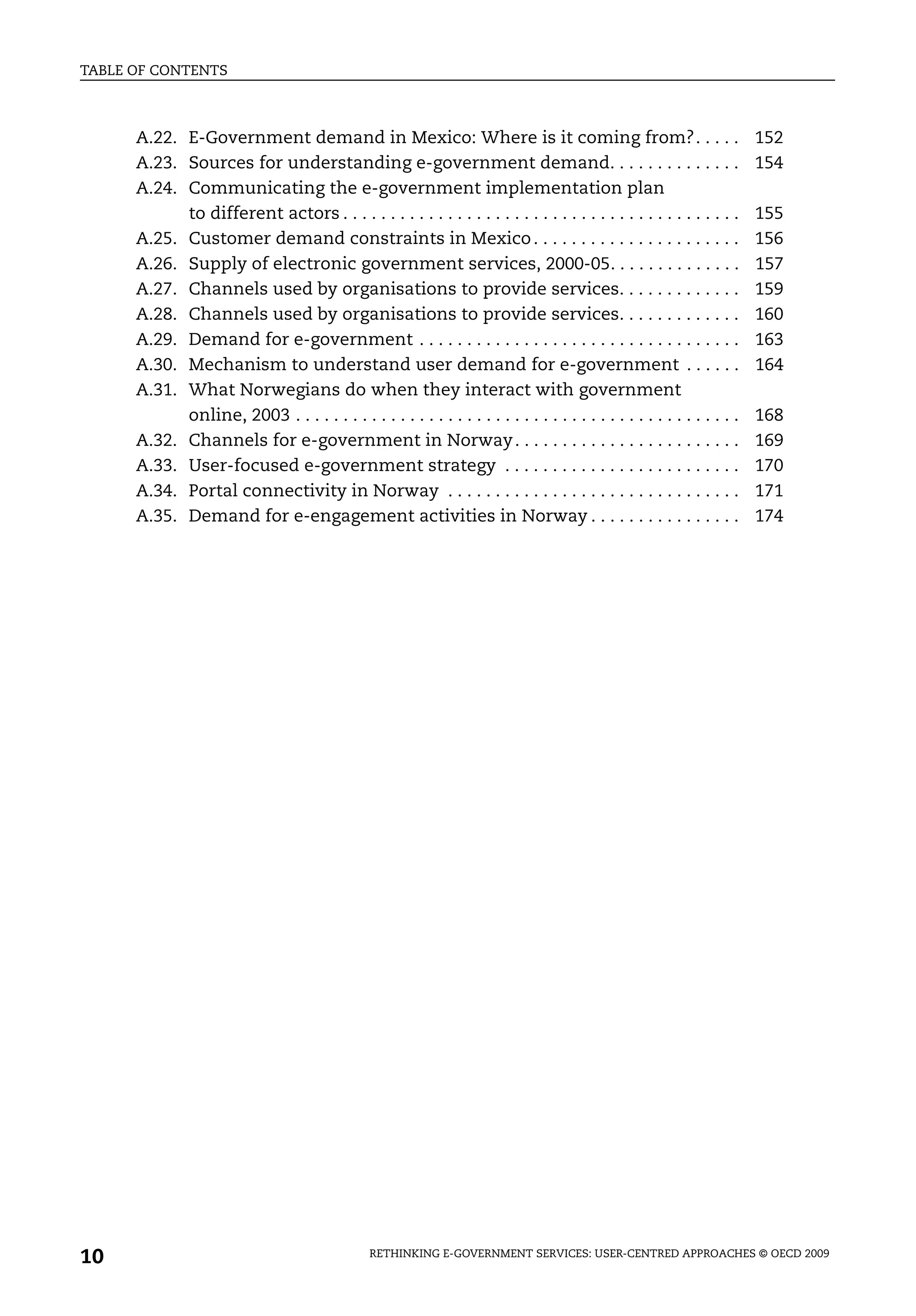 TABLE OF CONTENTS



      A.22. E-Government demand in Mexico: Where is it coming from?. . . . .                                             152
      A.23. Sources for understanding e-government demand. . . . . . . . . . . . . .                                     154
      A.24. Communicating the e-government implementation plan
            to different actors . . . . . . . . . . . . . . . . . . . . . . . . . . . . . . . . . . . . . . . . . .      155
      A.25. Customer demand constraints in Mexico . . . . . . . . . . . . . . . . . . . . . .                            156
      A.26. Supply of electronic government services, 2000-05. . . . . . . . . . . . . .                                 157
      A.27. Channels used by organisations to provide services. . . . . . . . . . . . .                                  159
      A.28. Channels used by organisations to provide services. . . . . . . . . . . . .                                  160
      A.29. Demand for e-government . . . . . . . . . . . . . . . . . . . . . . . . . . . . . . . . . .                  163
      A.30. Mechanism to understand user demand for e-government . . . . . .                                             164
      A.31. What Norwegians do when they interact with government
            online, 2003 . . . . . . . . . . . . . . . . . . . . . . . . . . . . . . . . . . . . . . . . . . . . . . .   168
      A.32. Channels for e-government in Norway . . . . . . . . . . . . . . . . . . . . . . . .                          169
      A.33. User-focused e-government strategy . . . . . . . . . . . . . . . . . . . . . . . . .                         170
      A.34. Portal connectivity in Norway . . . . . . . . . . . . . . . . . . . . . . . . . . . . . . .                  171
      A.35. Demand for e-engagement activities in Norway . . . . . . . . . . . . . . . .                                 174




10                                               RETHINKING E-GOVERNMENT SERVICES: USER-CENTRED APPROACHES © OECD 2009
 