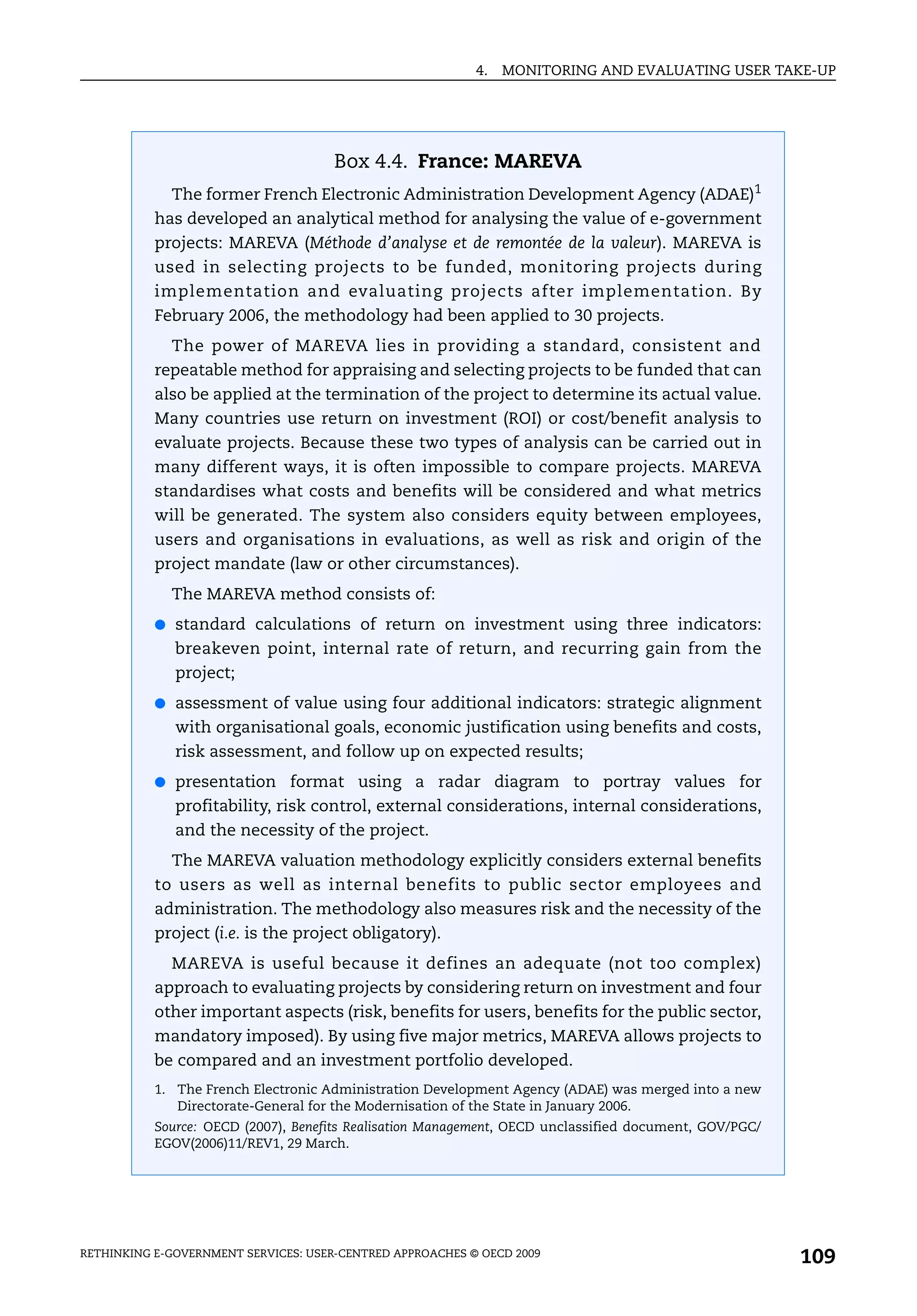 4.   MONITORING AND EVALUATING USER TAKE-UP




                                      Box 4.4. France: MAREVA
             The former French Electronic Administration Development Agency (ADAE)1
           has developed an analytical method for analysing the value of e-government
           projects: MAREVA (Méthode d’analyse et de remontée de la valeur). MAREVA is
           used in selecting projects to be funded, monitoring projects during
           implementation and evaluating projects after implementation. By
           February 2006, the methodology had been applied to 30 projects.
             The power of MAREVA lies in providing a standard, consistent and
           repeatable method for appraising and selecting projects to be funded that can
           also be applied at the termination of the project to determine its actual value.
           Many countries use return on investment (ROI) or cost/benefit analysis to
           evaluate projects. Because these two types of analysis can be carried out in
           many different ways, it is often impossible to compare projects. MAREVA
           standardises what costs and benefits will be considered and what metrics
           will be generated. The system also considers equity between employees,
           users and organisations in evaluations, as well as risk and origin of the
           project mandate (law or other circumstances).
             The MAREVA method consists of:
           ● standard calculations of return on investment using three indicators:
              breakeven point, internal rate of return, and recurring gain from the
              project;
           ● assessment of value using four additional indicators: strategic alignment
              with organisational goals, economic justification using benefits and costs,
              risk assessment, and follow up on expected results;
           ● presentation format using a radar diagram to portray values for
              profitability, risk control, external considerations, internal considerations,
              and the necessity of the project.
             The MAREVA valuation methodology explicitly considers external benefits
           to users as well as internal benefits to public sector employees and
           administration. The methodology also measures risk and the necessity of the
           project (i.e. is the project obligatory).
             MAREVA is useful because it defines an adequate (not too complex)
           approach to evaluating projects by considering return on investment and four
           other important aspects (risk, benefits for users, benefits for the public sector,
           mandatory imposed). By using five major metrics, MAREVA allows projects to
           be compared and an investment portfolio developed.
           1. The French Electronic Administration Development Agency (ADAE) was merged into a new
              Directorate-General for the Modernisation of the State in January 2006.
           Source: OECD (2007), Benefits Realisation Management, OECD unclassified document, GOV/PGC/
           EGOV(2006)11/REV1, 29 March.




RETHINKING E-GOVERNMENT SERVICES: USER-CENTRED APPROACHES © OECD 2009
                                                                                                        109
 