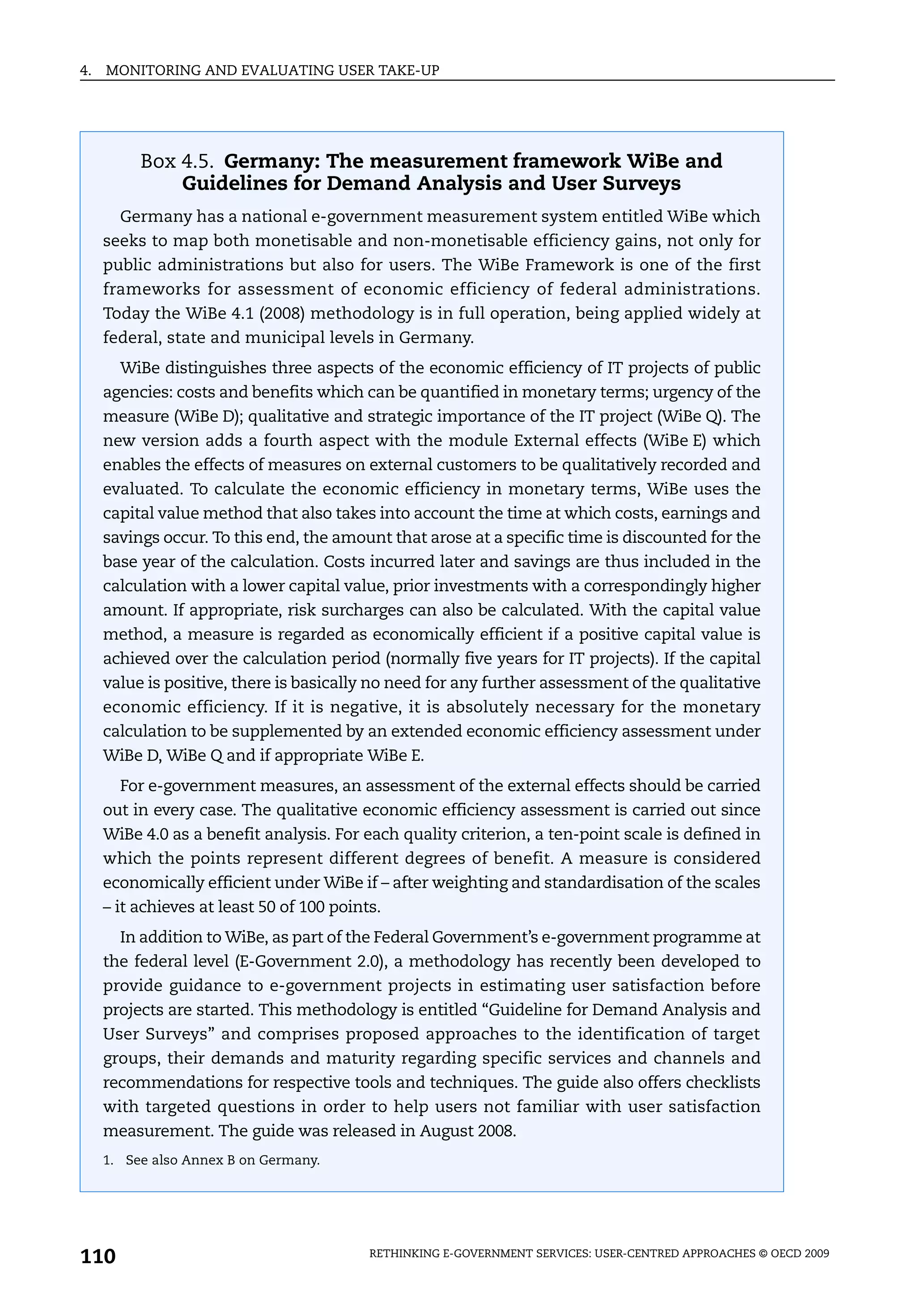4.   MONITORING AND EVALUATING USER TAKE-UP




          Box 4.5. Germany: The measurement framework WiBe and
              Guidelines for Demand Analysis and User Surveys
       Germany has a national e-government measurement system entitled WiBe which
     seeks to map both monetisable and non-monetisable efficiency gains, not only for
     public administrations but also for users. The WiBe Framework is one of the first
     frameworks for assessment of economic efficiency of federal administrations.
     Today the WiBe 4.1 (2008) methodology is in full operation, being applied widely at
     federal, state and municipal levels in Germany.
       WiBe distinguishes three aspects of the economic efficiency of IT projects of public
     agencies: costs and benefits which can be quantified in monetary terms; urgency of the
     measure (WiBe D); qualitative and strategic importance of the IT project (WiBe Q). The
     new version adds a fourth aspect with the module External effects (WiBe E) which
     enables the effects of measures on external customers to be qualitatively recorded and
     evaluated. To calculate the economic efficiency in monetary terms, WiBe uses the
     capital value method that also takes into account the time at which costs, earnings and
     savings occur. To this end, the amount that arose at a specific time is discounted for the
     base year of the calculation. Costs incurred later and savings are thus included in the
     calculation with a lower capital value, prior investments with a correspondingly higher
     amount. If appropriate, risk surcharges can also be calculated. With the capital value
     method, a measure is regarded as economically efficient if a positive capital value is
     achieved over the calculation period (normally five years for IT projects). If the capital
     value is positive, there is basically no need for any further assessment of the qualitative
     economic efficiency. If it is negative, it is absolutely necessary for the monetary
     calculation to be supplemented by an extended economic efficiency assessment under
     WiBe D, WiBe Q and if appropriate WiBe E.
       For e-government measures, an assessment of the external effects should be carried
     out in every case. The qualitative economic efficiency assessment is carried out since
     WiBe 4.0 as a benefit analysis. For each quality criterion, a ten-point scale is defined in
     which the points represent different degrees of benefit. A measure is considered
     economically efficient under WiBe if – after weighting and standardisation of the scales
     – it achieves at least 50 of 100 points.
       In addition to WiBe, as part of the Federal Government’s e-government programme at
     the federal level (E-Government 2.0), a methodology has recently been developed to
     provide guidance to e-government projects in estimating user satisfaction before
     projects are started. This methodology is entitled “Guideline for Demand Analysis and
     User Surveys” and comprises proposed approaches to the identification of target
     groups, their demands and maturity regarding specific services and channels and
     recommendations for respective tools and techniques. The guide also offers checklists
     with targeted questions in order to help users not familiar with user satisfaction
     measurement. The guide was released in August 2008.
     1. See also Annex B on Germany.




110                                        RETHINKING E-GOVERNMENT SERVICES: USER-CENTRED APPROACHES © OECD 2009
 