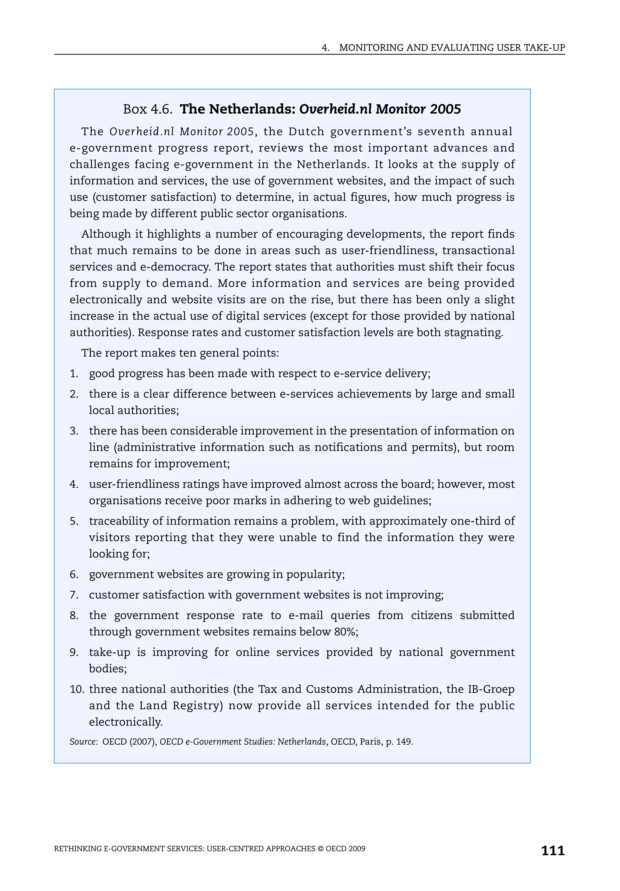 4.   MONITORING AND EVALUATING USER TAKE-UP




               Box 4.6. The Netherlands: Overheid.nl Monitor 2005
      The Overheid.nl Monitor 2005, the Dutch government’s seventh annual
   e-government progress report, reviews the most important advances and
   challenges facing e-government in the Netherlands. It looks at the supply of
   information and services, the use of government websites, and the impact of such
   use (customer satisfaction) to determine, in actual figures, how much progress is
   being made by different public sector organisations.
      Although it highlights a number of encouraging developments, the report finds
   that much remains to be done in areas such as user-friendliness, transactional
   services and e-democracy. The report states that authorities must shift their focus
   from supply to demand. More information and services are being provided
   electronically and website visits are on the rise, but there has been only a slight
   increase in the actual use of digital services (except for those provided by national
   authorities). Response rates and customer satisfaction levels are both stagnating.
      The report makes ten general points:
   1. good progress has been made with respect to e-service delivery;
   2. there is a clear difference between e-services achievements by large and small
       local authorities;
   3. there has been considerable improvement in the presentation of information on
       line (administrative information such as notifications and permits), but room
       remains for improvement;
   4. user-friendliness ratings have improved almost across the board; however, most
       organisations receive poor marks in adhering to web guidelines;
   5. traceability of information remains a problem, with approximately one-third of
       visitors reporting that they were unable to find the information they were
       looking for;
   6. government websites are growing in popularity;
   7. customer satisfaction with government websites is not improving;
   8. the government response rate to e-mail queries from citizens submitted
       through government websites remains below 80%;
   9. take-up is improving for online services provided by national government
       bodies;
   10. three national authorities (the Tax and Customs Administration, the IB-Groep
       and the Land Registry) now provide all services intended for the public
       electronically.
   Source: OECD (2007), OECD e-Government Studies: Netherlands, OECD, Paris, p. 149.




RETHINKING E-GOVERNMENT SERVICES: USER-CENTRED APPROACHES © OECD 2009
                                                                                                    111
 