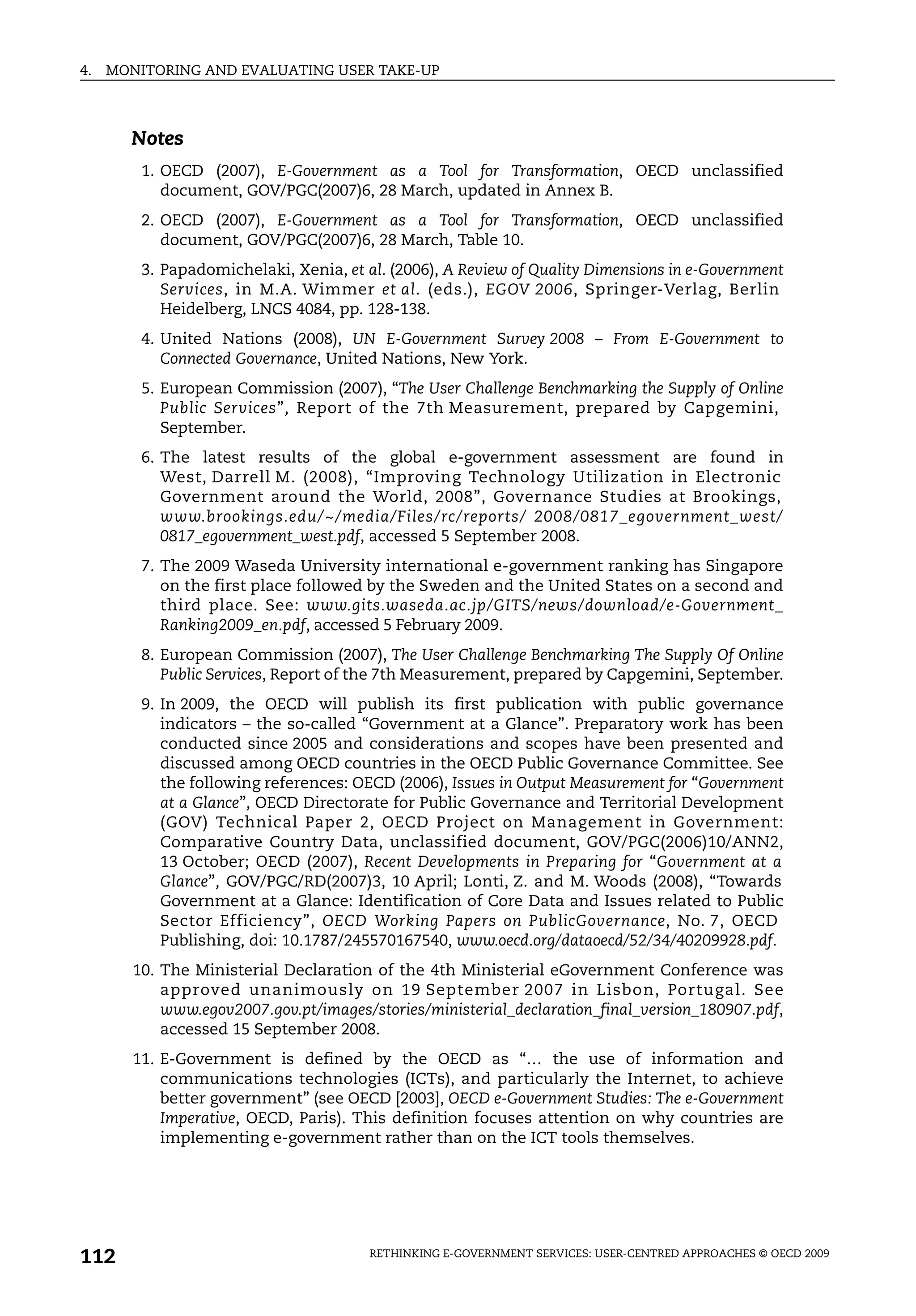 4.   MONITORING AND EVALUATING USER TAKE-UP



       Notes
         1. OECD (2007), E-Government as a Tool for Transformation, OECD unclassified
            document, GOV/PGC(2007)6, 28 March, updated in Annex B.
         2. OECD (2007), E-Government as a Tool for Transformation, OECD unclassified
            document, GOV/PGC(2007)6, 28 March, Table 10.
         3. Papadomichelaki, Xenia, et al. (2006), A Review of Quality Dimensions in e-Government
            Services, in M.A. Wimmer et al. (eds.), EGOV 2006, Springer-Verlag, Berlin
            Heidelberg, LNCS 4084, pp. 128-138.
         4. United Nations (2008), UN E-Government Survey 2008 – From E-Government to
            Connected Governance, United Nations, New York.
         5. European Commission (2007), “The User Challenge Benchmarking the Supply of Online
            Public Services”, Report of the 7th Measurement, prepared by Capgemini,
            September.
         6. The latest results of the global e-government assessment are found in
            West, Darrell M. (2008), “Improving Technology Utilization in Electronic
            Government around the World, 2008”, Governance Studies at Brookings,
            www.brookings.edu/~/media/Files/rc/reports/ 2008/0817_egovernment_west/
            0817_egovernment_west.pdf, accessed 5 September 2008.
         7. The 2009 Waseda University international e-government ranking has Singapore
            on the first place followed by the Sweden and the United States on a second and
            third place. See: www.gits.waseda.ac.jp/GITS/news/download/e-Government_
            Ranking2009_en.pdf, accessed 5 February 2009.
         8. European Commission (2007), The User Challenge Benchmarking The Supply Of Online
            Public Services, Report of the 7th Measurement, prepared by Capgemini, September.
         9. In 2009, the OECD will publish its first publication with public governance
            indicators – the so-called “Government at a Glance”. Preparatory work has been
            conducted since 2005 and considerations and scopes have been presented and
            discussed among OECD countries in the OECD Public Governance Committee. See
            the following references: OECD (2006), Issues in Output Measurement for “Government
            at a Glance”, OECD Directorate for Public Governance and Territorial Development
            (GOV) Technical Paper 2, OECD Project on Management in Government:
            Comparative Country Data, unclassified document, GOV/PGC(2006)10/ANN2,
            13 October; OECD (2007), Recent Developments in Preparing for “Government at a
            Glance”, GOV/PGC/RD(2007)3, 10 April; Lonti, Z. and M. Woods (2008), “Towards
            Government at a Glance: Identification of Core Data and Issues related to Public
            Sector Efficiency”, OECD Working Papers on PublicGovernance, No. 7, OECD
            Publishing, doi: 10.1787/245570167540, www.oecd.org/dataoecd/52/34/40209928.pdf.
        10. The Ministerial Declaration of the 4th Ministerial eGovernment Conference was
            approved unanimously on 19 September 2007 in Lisbon, Portugal. See
            www.egov2007.gov.pt/images/stories/ministerial_declaration_final_version_180907.pdf,
            accessed 15 September 2008.
        11. E-Government is defined by the OECD as “… the use of information and
            communications technologies (ICTs), and particularly the Internet, to achieve
            better government” (see OECD [2003], OECD e-Government Studies: The e-Government
            Imperative, OECD, Paris). This definition focuses attention on why countries are
            implementing e-government rather than on the ICT tools themselves.




112                                     RETHINKING E-GOVERNMENT SERVICES: USER-CENTRED APPROACHES © OECD 2009
 