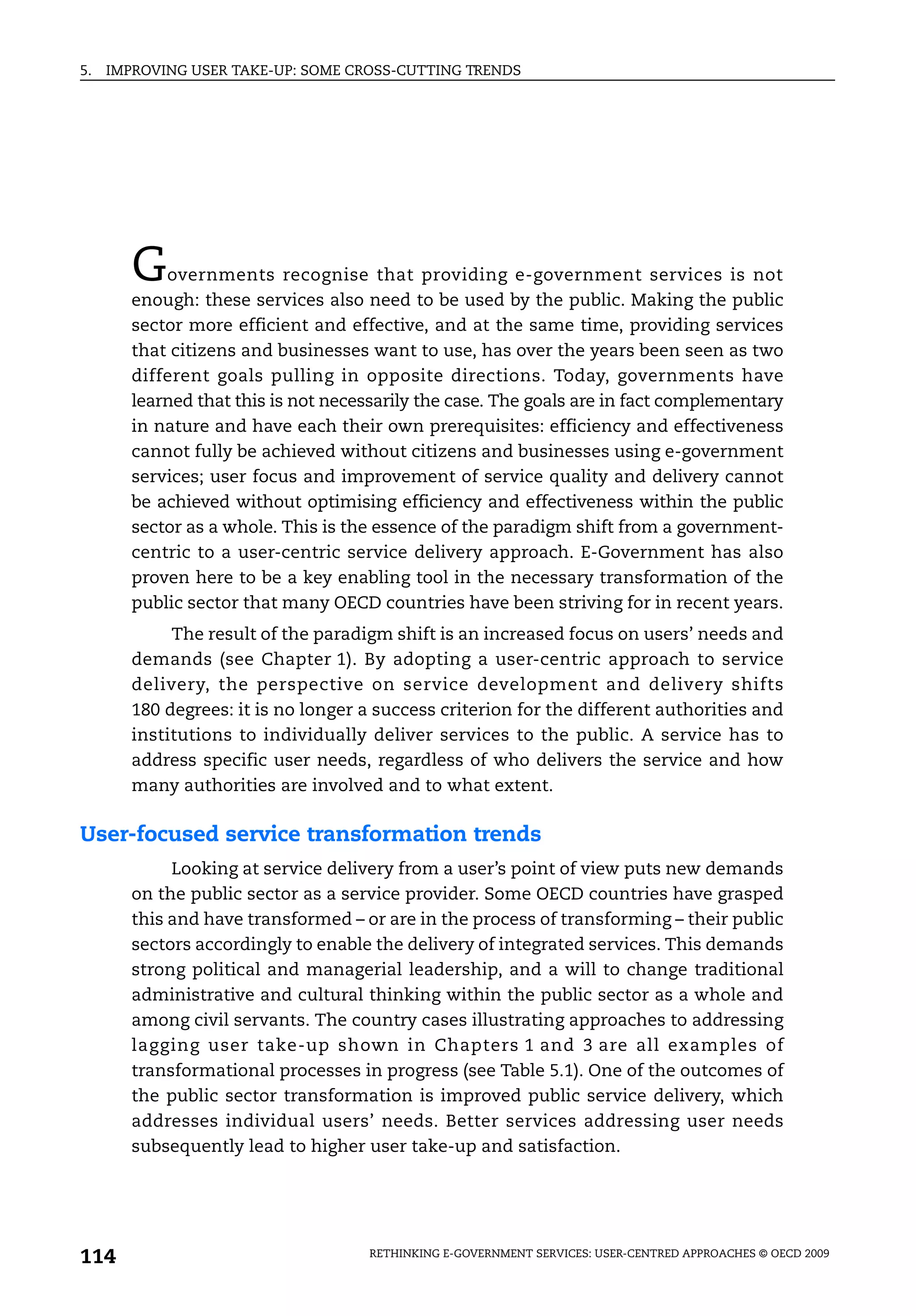 5.   IMPROVING USER TAKE-UP: SOME CROSS-CUTTING TRENDS




        G   overnments recognise that providing e-government services is not
        enough: these services also need to be used by the public. Making the public
        sector more efficient and effective, and at the same time, providing services
        that citizens and businesses want to use, has over the years been seen as two
        different goals pulling in opposite directions. Today, governments have
        learned that this is not necessarily the case. The goals are in fact complementary
        in nature and have each their own prerequisites: efficiency and effectiveness
        cannot fully be achieved without citizens and businesses using e-government
        services; user focus and improvement of service quality and delivery cannot
        be achieved without optimising efficiency and effectiveness within the public
        sector as a whole. This is the essence of the paradigm shift from a government-
        centric to a user-centric service delivery approach. E-Government has also
        proven here to be a key enabling tool in the necessary transformation of the
        public sector that many OECD countries have been striving for in recent years.
             The result of the paradigm shift is an increased focus on users’ needs and
        demands (see Chapter 1). By adopting a user-centric approach to service
        delivery, the perspective on service development and delivery shifts
        180 degrees: it is no longer a success criterion for the different authorities and
        institutions to individually deliver services to the public. A service has to
        address specific user needs, regardless of who delivers the service and how
        many authorities are involved and to what extent.

User-focused service transformation trends
             Looking at service delivery from a user’s point of view puts new demands
        on the public sector as a service provider. Some OECD countries have grasped
        this and have transformed – or are in the process of transforming – their public
        sectors accordingly to enable the delivery of integrated services. This demands
        strong political and managerial leadership, and a will to change traditional
        administrative and cultural thinking within the public sector as a whole and
        among civil servants. The country cases illustrating approaches to addressing
        lagging user take-up shown in Chapters 1 and 3 are all examples of
        transformational processes in progress (see Table 5.1). One of the outcomes of
        the public sector transformation is improved public service delivery, which
        addresses individual users’ needs. Better services addressing user needs
        subsequently lead to higher user take-up and satisfaction.




114                                  RETHINKING E-GOVERNMENT SERVICES: USER-CENTRED APPROACHES © OECD 2009
 