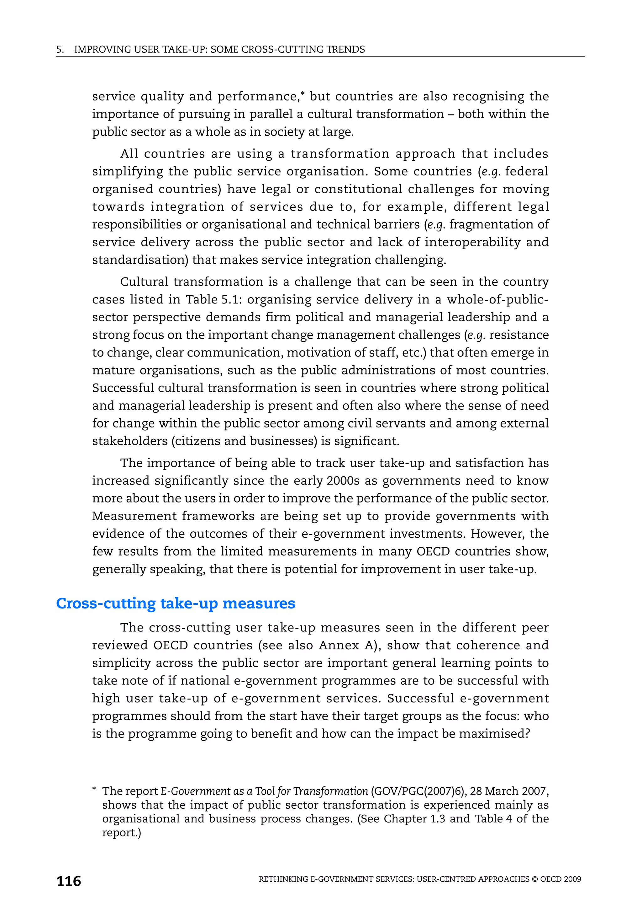 5.   IMPROVING USER TAKE-UP: SOME CROSS-CUTTING TRENDS



        service quality and performance,* but countries are also recognising the
        importance of pursuing in parallel a cultural transformation – both within the
        public sector as a whole as in society at large.
             All countries are using a transformation approach that includes
        simplifying the public service organisation. Some countries (e.g. federal
        organised countries) have legal or constitutional challenges for moving
        towards integration of services due to, for example, different legal
        responsibilities or organisational and technical barriers (e.g. fragmentation of
        service delivery across the public sector and lack of interoperability and
        standardisation) that makes service integration challenging.
             Cultural transformation is a challenge that can be seen in the country
        cases listed in Table 5.1: organising service delivery in a whole-of-public-
        sector perspective demands firm political and managerial leadership and a
        strong focus on the important change management challenges (e.g. resistance
        to change, clear communication, motivation of staff, etc.) that often emerge in
        mature organisations, such as the public administrations of most countries.
        Successful cultural transformation is seen in countries where strong political
        and managerial leadership is present and often also where the sense of need
        for change within the public sector among civil servants and among external
        stakeholders (citizens and businesses) is significant.
             The importance of being able to track user take-up and satisfaction has
        increased significantly since the early 2000s as governments need to know
        more about the users in order to improve the performance of the public sector.
        Measurement frameworks are being set up to provide governments with
        evidence of the outcomes of their e-government investments. However, the
        few results from the limited measurements in many OECD countries show,
        generally speaking, that there is potential for improvement in user take-up.

Cross-cutting take-up measures
             The cross-cutting user take-up measures seen in the different peer
        reviewed OECD countries (see also Annex A), show that coherence and
        simplicity across the public sector are important general learning points to
        take note of if national e-government programmes are to be successful with
        high user take-up of e-government services. Successful e-government
        programmes should from the start have their target groups as the focus: who
        is the programme going to benefit and how can the impact be maximised?



        * The report E-Government as a Tool for Transformation (GOV/PGC(2007)6), 28 March 2007,
          shows that the impact of public sector transformation is experienced mainly as
          organisational and business process changes. (See Chapter 1.3 and Table 4 of the
          report.)



116                                    RETHINKING E-GOVERNMENT SERVICES: USER-CENTRED APPROACHES © OECD 2009
 