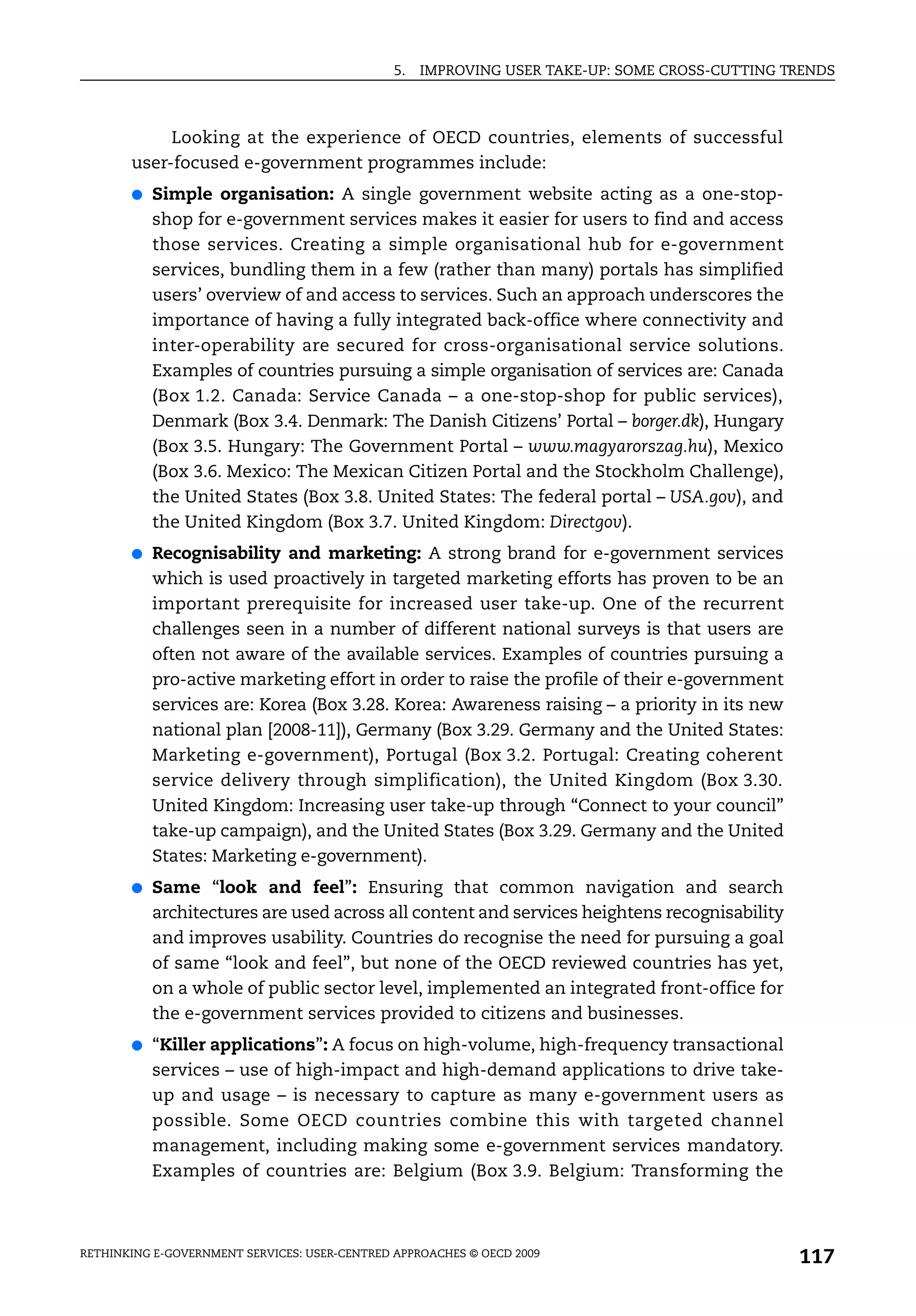 5.   IMPROVING USER TAKE-UP: SOME CROSS-CUTTING TRENDS



            Looking at the experience of OECD countries, elements of successful
       user-focused e-government programmes include:
       ●   Simple organisation: A single government website acting as a one-stop-
           shop for e-government services makes it easier for users to find and access
           those services. Creating a simple organisational hub for e-government
           services, bundling them in a few (rather than many) portals has simplified
           users’ overview of and access to services. Such an approach underscores the
           importance of having a fully integrated back-office where connectivity and
           inter-operability are secured for cross-organisational service solutions.
           Examples of countries pursuing a simple organisation of services are: Canada
           (Box 1.2. Canada: Service Canada – a one-stop-shop for public services),
           Denmark (Box 3.4. Denmark: The Danish Citizens’ Portal – borger.dk), Hungary
           (Box 3.5. Hungary: The Government Portal – www.magyarorszag.hu), Mexico
           (Box 3.6. Mexico: The Mexican Citizen Portal and the Stockholm Challenge),
           the United States (Box 3.8. United States: The federal portal – USA.gov), and
           the United Kingdom (Box 3.7. United Kingdom: Directgov).
       ●   Recognisability and marketing: A strong brand for e-government services
           which is used proactively in targeted marketing efforts has proven to be an
           important prerequisite for increased user take-up. One of the recurrent
           challenges seen in a number of different national surveys is that users are
           often not aware of the available services. Examples of countries pursuing a
           pro-active marketing effort in order to raise the profile of their e-government
           services are: Korea (Box 3.28. Korea: Awareness raising – a priority in its new
           national plan [2008-11]), Germany (Box 3.29. Germany and the United States:
           Marketing e-government), Portugal (Box 3.2. Portugal: Creating coherent
           service delivery through simplification), the United Kingdom (Box 3.30.
           United Kingdom: Increasing user take-up through “Connect to your council”
           take-up campaign), and the United States (Box 3.29. Germany and the United
           States: Marketing e-government).
       ●   Same “look and feel”: Ensuring that common navigation and search
           architectures are used across all content and services heightens recognisability
           and improves usability. Countries do recognise the need for pursuing a goal
           of same “look and feel”, but none of the OECD reviewed countries has yet,
           on a whole of public sector level, implemented an integrated front-office for
           the e-government services provided to citizens and businesses.
       ●   “Killer applications”: A focus on high-volume, high-frequency transactional
           services – use of high-impact and high-demand applications to drive take-
           up and usage – is necessary to capture as many e-government users as
           possible. Some OECD countries combine this with targeted channel
           management, including making some e-government services mandatory.
           Examples of countries are: Belgium (Box 3.9. Belgium: Transforming the



RETHINKING E-GOVERNMENT SERVICES: USER-CENTRED APPROACHES © OECD 2009
                                                                                                117
 