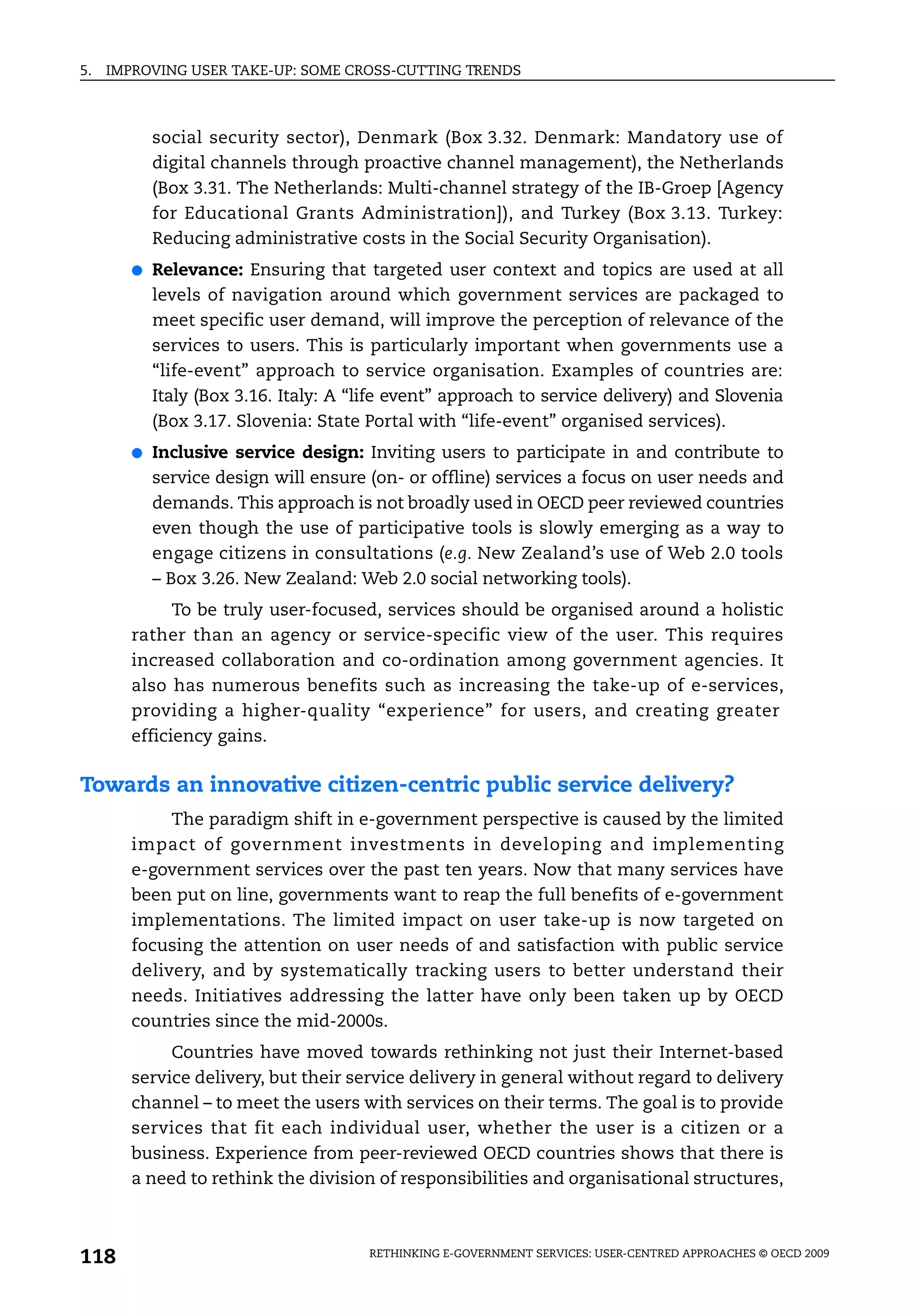 5.   IMPROVING USER TAKE-UP: SOME CROSS-CUTTING TRENDS



            social security sector), Denmark (Box 3.32. Denmark: Mandatory use of
            digital channels through proactive channel management), the Netherlands
            (Box 3.31. The Netherlands: Multi-channel strategy of the IB-Groep [Agency
            for Educational Grants Administration]), and Turkey (Box 3.13. Turkey:
            Reducing administrative costs in the Social Security Organisation).
        ●   Relevance: Ensuring that targeted user context and topics are used at all
            levels of navigation around which government services are packaged to
            meet specific user demand, will improve the perception of relevance of the
            services to users. This is particularly important when governments use a
            “life-event” approach to service organisation. Examples of countries are:
            Italy (Box 3.16. Italy: A “life event” approach to service delivery) and Slovenia
            (Box 3.17. Slovenia: State Portal with “life-event” organised services).
        ●   Inclusive service design: Inviting users to participate in and contribute to
            service design will ensure (on- or offline) services a focus on user needs and
            demands. This approach is not broadly used in OECD peer reviewed countries
            even though the use of participative tools is slowly emerging as a way to
            engage citizens in consultations (e.g. New Zealand’s use of Web 2.0 tools
            – Box 3.26. New Zealand: Web 2.0 social networking tools).
              To be truly user-focused, services should be organised around a holistic
        rather than an agency or service-specific view of the user. This requires
        increased collaboration and co-ordination among government agencies. It
        also has numerous benefits such as increasing the take-up of e-services,
        providing a higher-quality “experience” for users, and creating greater
        efficiency gains.

Towards an innovative citizen-centric public service delivery?
             The paradigm shift in e-government perspective is caused by the limited
        impact of government investments in developing and implementing
        e-government services over the past ten years. Now that many services have
        been put on line, governments want to reap the full benefits of e-government
        implementations. The limited impact on user take-up is now targeted on
        focusing the attention on user needs of and satisfaction with public service
        delivery, and by systematically tracking users to better understand their
        needs. Initiatives addressing the latter have only been taken up by OECD
        countries since the mid-2000s.
             Countries have moved towards rethinking not just their Internet-based
        service delivery, but their service delivery in general without regard to delivery
        channel – to meet the users with services on their terms. The goal is to provide
        services that fit each individual user, whether the user is a citizen or a
        business. Experience from peer-reviewed OECD countries shows that there is
        a need to rethink the division of responsibilities and organisational structures,



118                                    RETHINKING E-GOVERNMENT SERVICES: USER-CENTRED APPROACHES © OECD 2009
 