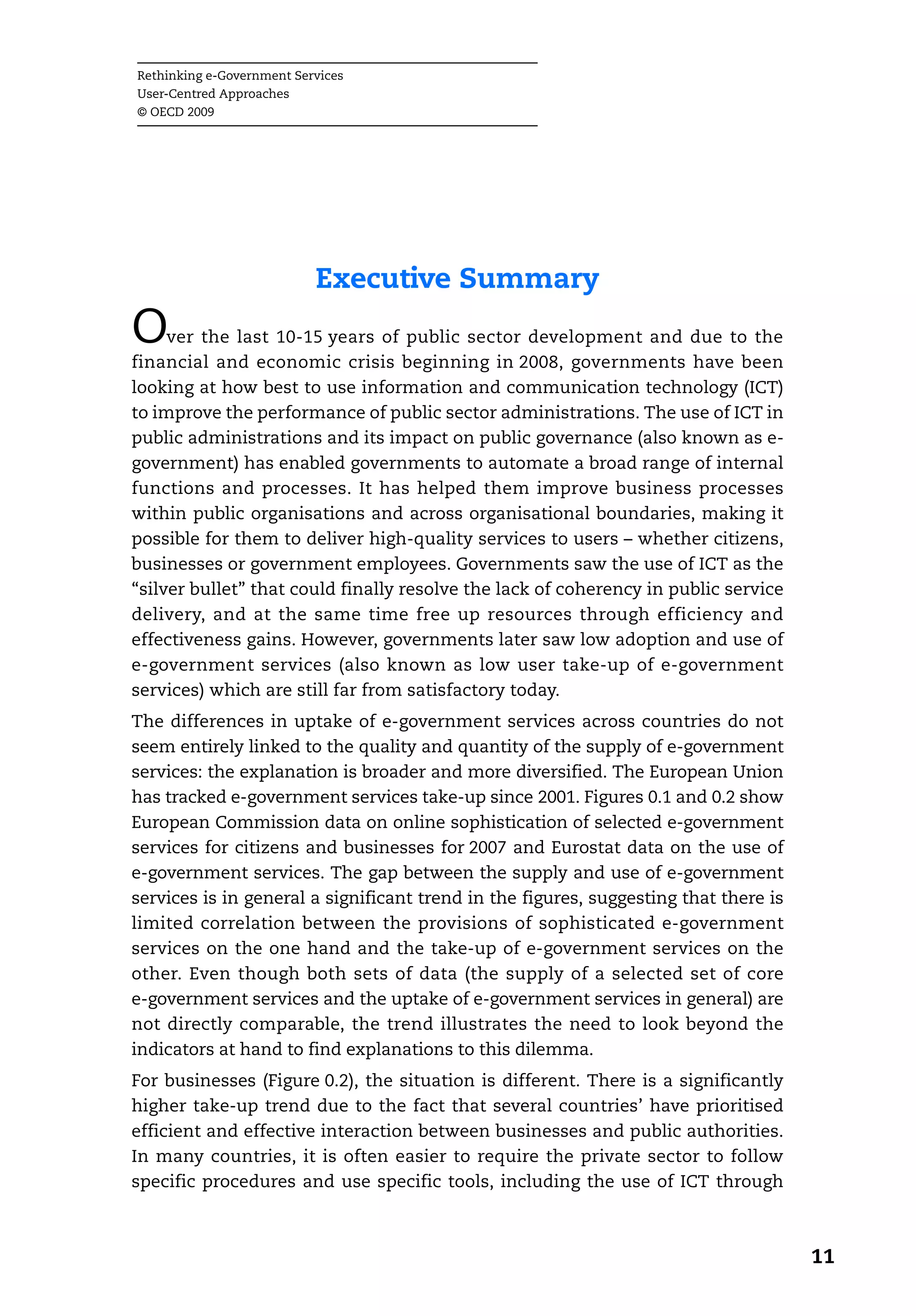 Rethinking e-Government Services
User-Centred Approaches
© OECD 2009




                           Executive Summary
O    ver the last 10-15 years of public sector development and due to the
financial and economic crisis beginning in 2008, governments have been
looking at how best to use information and communication technology (ICT)
to improve the performance of public sector administrations. The use of ICT in
public administrations and its impact on public governance (also known as e-
government) has enabled governments to automate a broad range of internal
functions and processes. It has helped them improve business processes
within public organisations and across organisational boundaries, making it
possible for them to deliver high-quality services to users – whether citizens,
businesses or government employees. Governments saw the use of ICT as the
“silver bullet” that could finally resolve the lack of coherency in public service
delivery, and at the same time free up resources through efficiency and
effectiveness gains. However, governments later saw low adoption and use of
e-government services (also known as low user take-up of e-government
services) which are still far from satisfactory today.
The differences in uptake of e-government services across countries do not
seem entirely linked to the quality and quantity of the supply of e-government
services: the explanation is broader and more diversified. The European Union
has tracked e-government services take-up since 2001. Figures 0.1 and 0.2 show
European Commission data on online sophistication of selected e-government
services for citizens and businesses for 2007 and Eurostat data on the use of
e-government services. The gap between the supply and use of e-government
services is in general a significant trend in the figures, suggesting that there is
limited correlation between the provisions of sophisticated e-government
services on the one hand and the take-up of e-government services on the
other. Even though both sets of data (the supply of a selected set of core
e-government services and the uptake of e-government services in general) are
not directly comparable, the trend illustrates the need to look beyond the
indicators at hand to find explanations to this dilemma.
For businesses (Figure 0.2), the situation is different. There is a significantly
higher take-up trend due to the fact that several countries’ have prioritised
efficient and effective interaction between businesses and public authorities.
In many countries, it is often easier to require the private sector to follow
specific procedures and use specific tools, including the use of ICT through



                                                                                      11
 