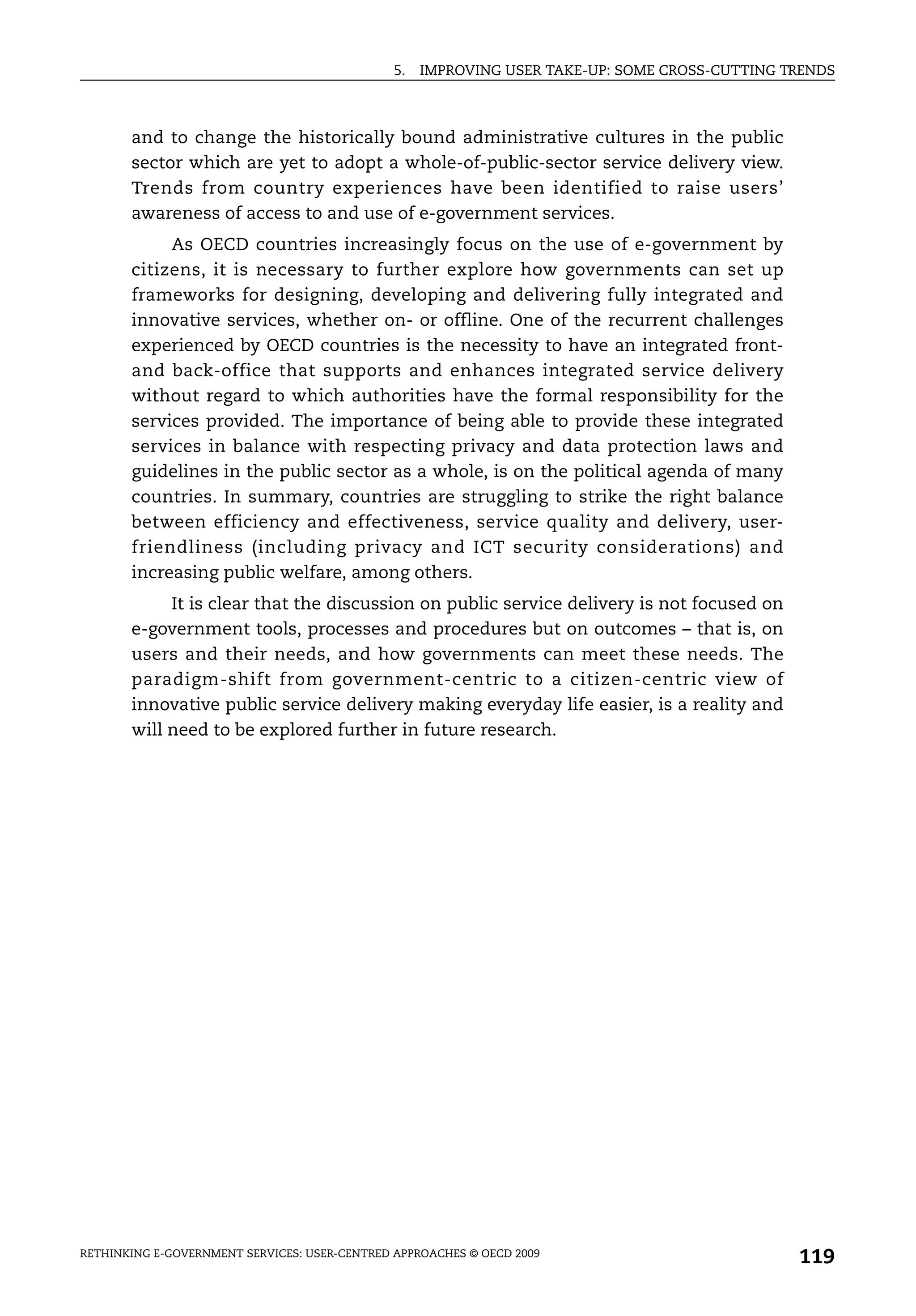 5.   IMPROVING USER TAKE-UP: SOME CROSS-CUTTING TRENDS



       and to change the historically bound administrative cultures in the public
       sector which are yet to adopt a whole-of-public-sector service delivery view.
       Trends from country experiences have been identified to raise users’
       awareness of access to and use of e-government services.
            As OECD countries increasingly focus on the use of e-government by
       citizens, it is necessary to further explore how governments can set up
       frameworks for designing, developing and delivering fully integrated and
       innovative services, whether on- or offline. One of the recurrent challenges
       experienced by OECD countries is the necessity to have an integrated front-
       and back-office that supports and enhances integrated service delivery
       without regard to which authorities have the formal responsibility for the
       services provided. The importance of being able to provide these integrated
       services in balance with respecting privacy and data protection laws and
       guidelines in the public sector as a whole, is on the political agenda of many
       countries. In summary, countries are struggling to strike the right balance
       between efficiency and effectiveness, service quality and delivery, user-
       friendliness (including privacy and ICT security considerations) and
       increasing public welfare, among others.
            It is clear that the discussion on public service delivery is not focused on
       e-government tools, processes and procedures but on outcomes – that is, on
       users and their needs, and how governments can meet these needs. The
       paradigm-shift from government-centric to a citizen-centric view of
       innovative public service delivery making everyday life easier, is a reality and
       will need to be explored further in future research.




RETHINKING E-GOVERNMENT SERVICES: USER-CENTRED APPROACHES © OECD 2009
                                                                                                119
 
