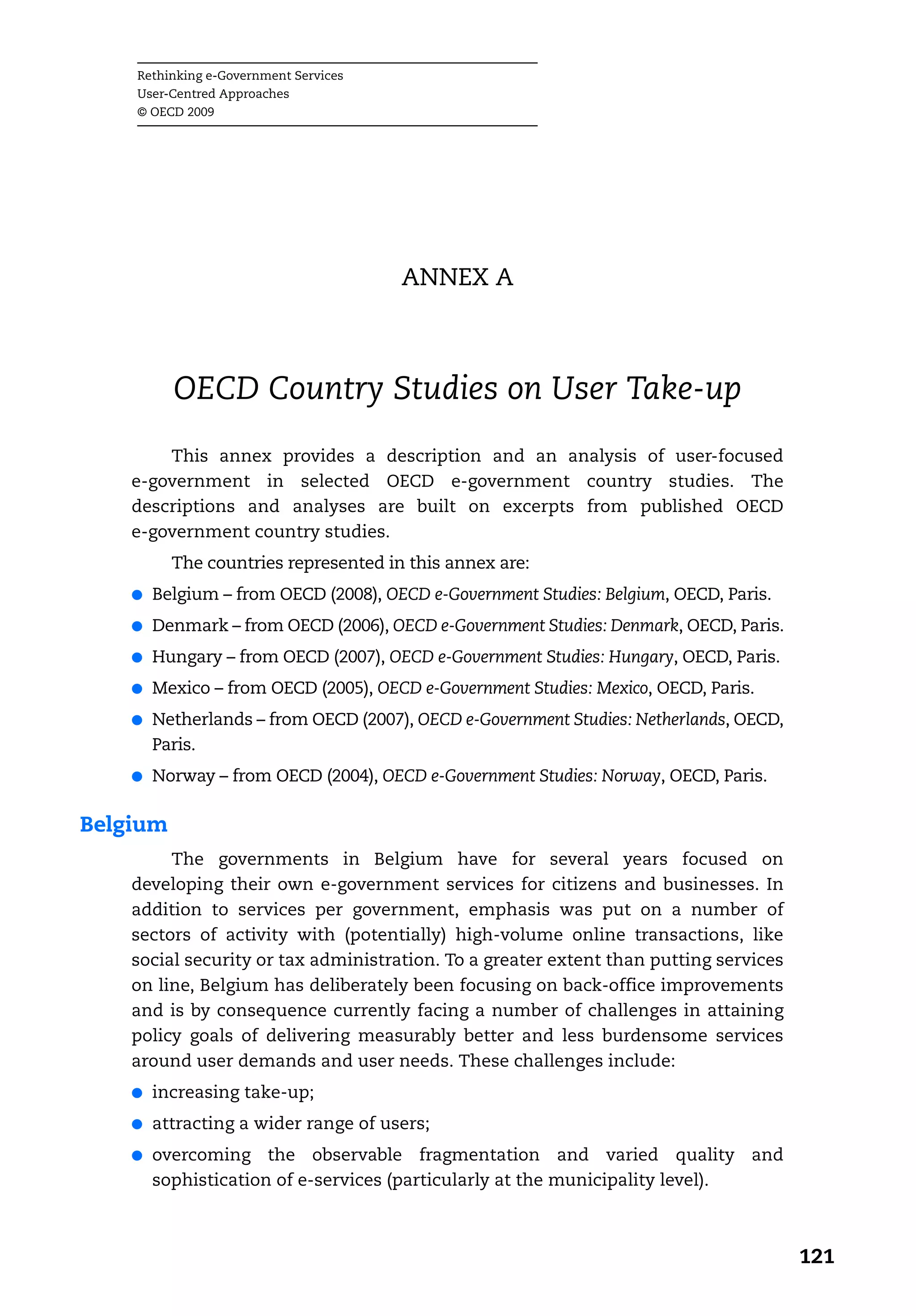 Rethinking e-Government Services
    User-Centred Approaches
    © OECD 2009




                                       ANNEX A



          OECD Country Studies on User Take-up
        This annex provides a description and an analysis of user-focused
    e-government in selected OECD e-government country studies. The
    descriptions and analyses are built on excerpts from published OECD
    e-government country studies.
          The countries represented in this annex are:
    ●   Belgium – from OECD (2008), OECD e-Government Studies: Belgium, OECD, Paris.
    ●   Denmark – from OECD (2006), OECD e-Government Studies: Denmark, OECD, Paris.
    ●   Hungary – from OECD (2007), OECD e-Government Studies: Hungary, OECD, Paris.
    ●   Mexico – from OECD (2005), OECD e-Government Studies: Mexico, OECD, Paris.
    ●   Netherlands – from OECD (2007), OECD e-Government Studies: Netherlands, OECD,
        Paris.
    ●   Norway – from OECD (2004), OECD e-Government Studies: Norway, OECD, Paris.

Belgium
         The governments in Belgium have for several years focused on
    developing their own e-government services for citizens and businesses. In
    addition to services per government, emphasis was put on a number of
    sectors of activity with (potentially) high-volume online transactions, like
    social security or tax administration. To a greater extent than putting services
    on line, Belgium has deliberately been focusing on back-office improvements
    and is by consequence currently facing a number of challenges in attaining
    policy goals of delivering measurably better and less burdensome services
    around user demands and user needs. These challenges include:
    ●   increasing take-up;
    ●   attracting a wider range of users;
    ●   overcoming the observable fragmentation and varied quality and
        sophistication of e-services (particularly at the municipality level).



                                                                                        121
 
