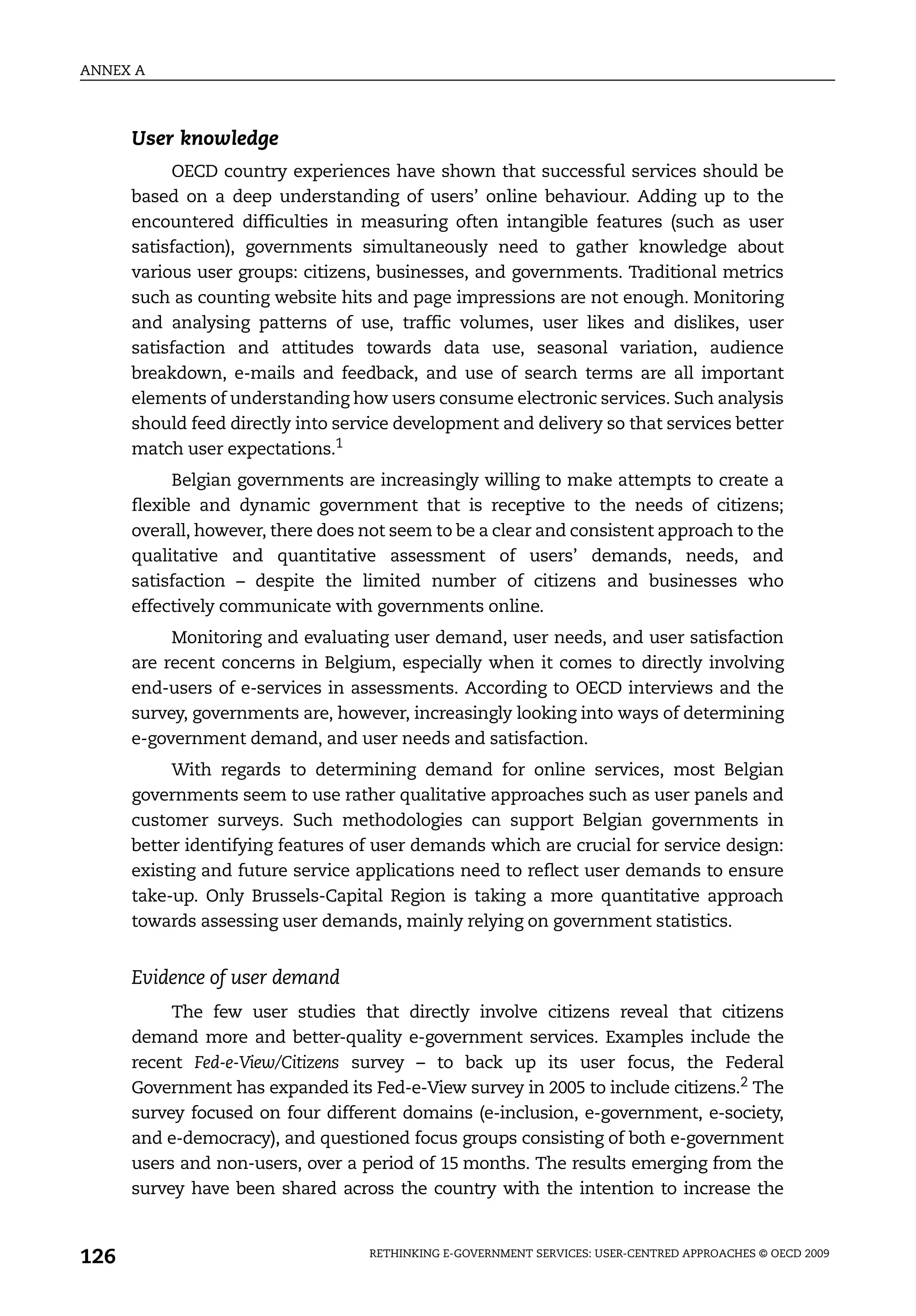 ANNEX A



      User knowledge
           OECD country experiences have shown that successful services should be
      based on a deep understanding of users’ online behaviour. Adding up to the
      encountered difficulties in measuring often intangible features (such as user
      satisfaction), governments simultaneously need to gather knowledge about
      various user groups: citizens, businesses, and governments. Traditional metrics
      such as counting website hits and page impressions are not enough. Monitoring
      and analysing patterns of use, traffic volumes, user likes and dislikes, user
      satisfaction and attitudes towards data use, seasonal variation, audience
      breakdown, e-mails and feedback, and use of search terms are all important
      elements of understanding how users consume electronic services. Such analysis
      should feed directly into service development and delivery so that services better
      match user expectations.1
            Belgian governments are increasingly willing to make attempts to create a
      flexible and dynamic government that is receptive to the needs of citizens;
      overall, however, there does not seem to be a clear and consistent approach to the
      qualitative and quantitative assessment of users’ demands, needs, and
      satisfaction – despite the limited number of citizens and businesses who
      effectively communicate with governments online.
           Monitoring and evaluating user demand, user needs, and user satisfaction
      are recent concerns in Belgium, especially when it comes to directly involving
      end-users of e-services in assessments. According to OECD interviews and the
      survey, governments are, however, increasingly looking into ways of determining
      e-government demand, and user needs and satisfaction.
           With regards to determining demand for online services, most Belgian
      governments seem to use rather qualitative approaches such as user panels and
      customer surveys. Such methodologies can support Belgian governments in
      better identifying features of user demands which are crucial for service design:
      existing and future service applications need to reflect user demands to ensure
      take-up. Only Brussels-Capital Region is taking a more quantitative approach
      towards assessing user demands, mainly relying on government statistics.


      Evidence of user demand
           The few user studies that directly involve citizens reveal that citizens
      demand more and better-quality e-government services. Examples include the
      recent Fed-e-View/Citizens survey – to back up its user focus, the Federal
      Government has expanded its Fed-e-View survey in 2005 to include citizens.2 The
      survey focused on four different domains (e-inclusion, e-government, e-society,
      and e-democracy), and questioned focus groups consisting of both e-government
      users and non-users, over a period of 15 months. The results emerging from the
      survey have been shared across the country with the intention to increase the



126                                RETHINKING E-GOVERNMENT SERVICES: USER-CENTRED APPROACHES © OECD 2009
 