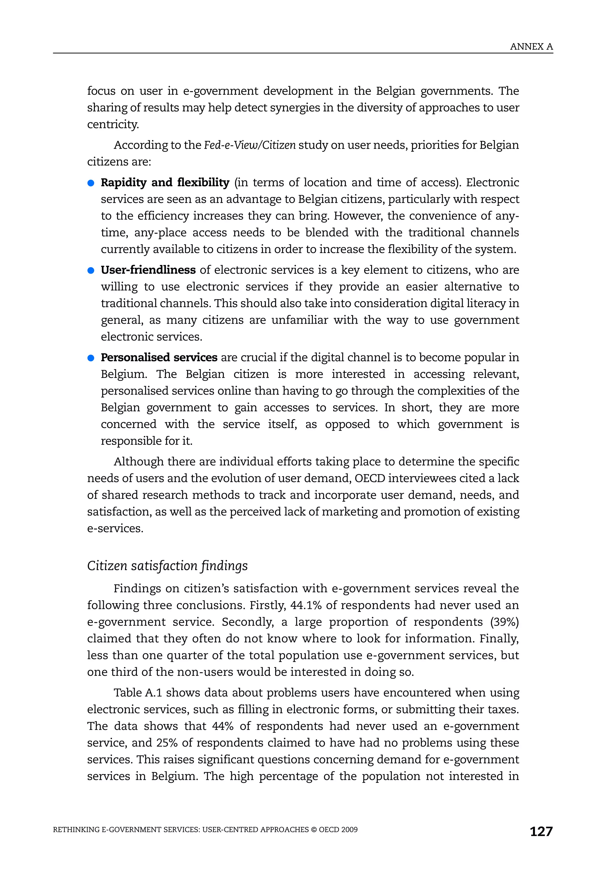 ANNEX A



       focus on user in e-government development in the Belgian governments. The
       sharing of results may help detect synergies in the diversity of approaches to user
       centricity.
             According to the Fed-e-View/Citizen study on user needs, priorities for Belgian
       citizens are:
       ●   Rapidity and flexibility (in terms of location and time of access). Electronic
           services are seen as an advantage to Belgian citizens, particularly with respect
           to the efficiency increases they can bring. However, the convenience of any-
           time, any-place access needs to be blended with the traditional channels
           currently available to citizens in order to increase the flexibility of the system.
       ●   User-friendliness of electronic services is a key element to citizens, who are
           willing to use electronic services if they provide an easier alternative to
           traditional channels. This should also take into consideration digital literacy in
           general, as many citizens are unfamiliar with the way to use government
           electronic services.
       ●   Personalised services are crucial if the digital channel is to become popular in
           Belgium. The Belgian citizen is more interested in accessing relevant,
           personalised services online than having to go through the complexities of the
           Belgian government to gain accesses to services. In short, they are more
           concerned with the service itself, as opposed to which government is
           responsible for it.
            Although there are individual efforts taking place to determine the specific
       needs of users and the evolution of user demand, OECD interviewees cited a lack
       of shared research methods to track and incorporate user demand, needs, and
       satisfaction, as well as the perceived lack of marketing and promotion of existing
       e-services.


       Citizen satisfaction findings
            Findings on citizen’s satisfaction with e-government services reveal the
       following three conclusions. Firstly, 44.1% of respondents had never used an
       e-government service. Secondly, a large proportion of respondents (39%)
       claimed that they often do not know where to look for information. Finally,
       less than one quarter of the total population use e-government services, but
       one third of the non-users would be interested in doing so.
            Table A.1 shows data about problems users have encountered when using
       electronic services, such as filling in electronic forms, or submitting their taxes.
       The data shows that 44% of respondents had never used an e-government
       service, and 25% of respondents claimed to have had no problems using these
       services. This raises significant questions concerning demand for e-government
       services in Belgium. The high percentage of the population not interested in



RETHINKING E-GOVERNMENT SERVICES: USER-CENTRED APPROACHES © OECD 2009
                                                                                                 127
 