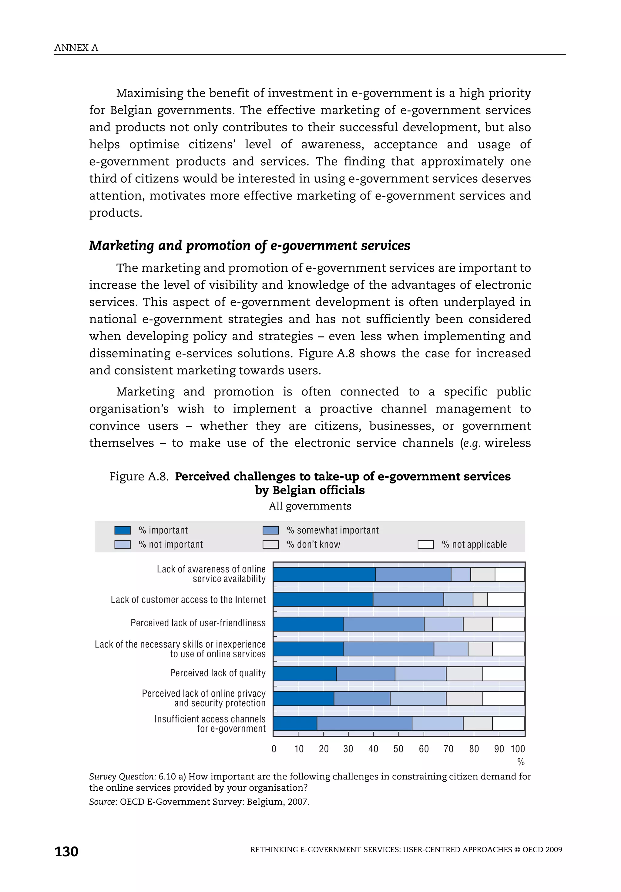 ANNEX A



           Maximising the benefit of investment in e-government is a high priority
      for Belgian governments. The effective marketing of e-government services
      and products not only contributes to their successful development, but also
      helps optimise citizens’ level of awareness, acceptance and usage of
      e-government products and services. The finding that approximately one
      third of citizens would be interested in using e-government services deserves
      attention, motivates more effective marketing of e-government services and
      products.

      Marketing and promotion of e-government services
           The marketing and promotion of e-government services are important to
      increase the level of visibility and knowledge of the advantages of electronic
      services. This aspect of e-government development is often underplayed in
      national e-government strategies and has not sufficiently been considered
      when developing policy and strategies – even less when implementing and
      disseminating e-services solutions. Figure A.8 shows the case for increased
      and consistent marketing towards users.
          Marketing and promotion is often connected to a specific public
      organisation’s wish to implement a proactive channel management to
      convince users – whether they are citizens, businesses, or government
      themselves – to make use of the electronic service channels (e.g. wireless

          Figure A.8. Perceived challenges to take-up of e-government services
                                   by Belgian officials
                                                      All governments

                  % important                             % somewhat important
                  % not important                         % don’t know                     % not applicable

                      Lack of awareness of online
                               service availability

           Lack of customer access to the Internet

                Perceived lack of user-friendliness

       Lack of the necessary skills or inexperience
                          to use of online services
                          Perceived lack of quality

                   Perceived lack of online privacy
                           and security protection
                      Insufficient access channels
                                 for e-government

                                                      0    10    20   30   40    50   60   70    80    90 100
                                                                                                           %
      Survey Question: 6.10 a) How important are the following challenges in constraining citizen demand for
      the online services provided by your organisation?
      Source: OECD E-Government Survey: Belgium, 2007.




130                                            RETHINKING E-GOVERNMENT SERVICES: USER-CENTRED APPROACHES © OECD 2009
 