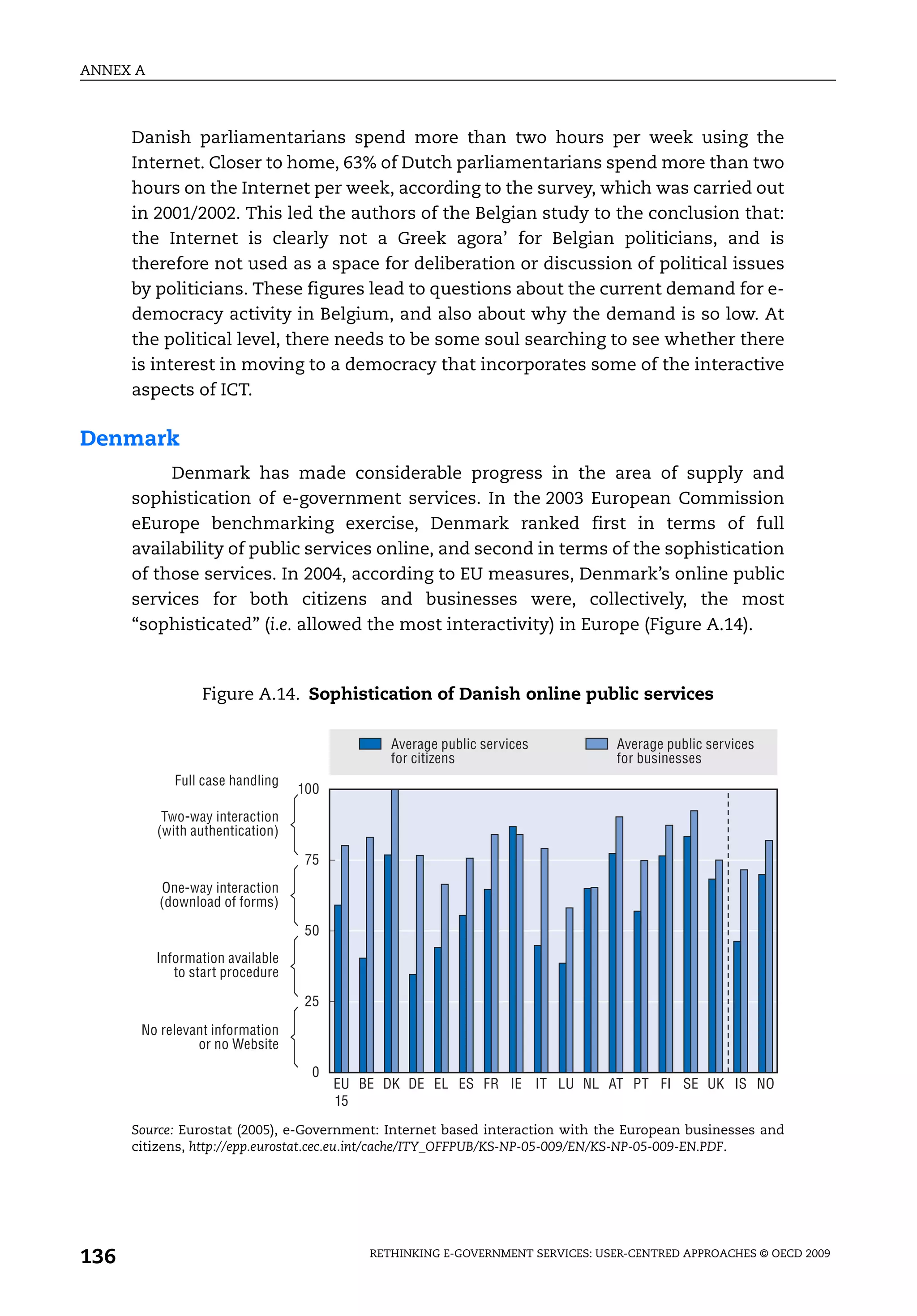 ANNEX A



      Danish parliamentarians spend more than two hours per week using the
      Internet. Closer to home, 63% of Dutch parliamentarians spend more than two
      hours on the Internet per week, according to the survey, which was carried out
      in 2001/2002. This led the authors of the Belgian study to the conclusion that:
      the Internet is clearly not a Greek agora’ for Belgian politicians, and is
      therefore not used as a space for deliberation or discussion of political issues
      by politicians. These figures lead to questions about the current demand for e-
      democracy activity in Belgium, and also about why the demand is so low. At
      the political level, there needs to be some soul searching to see whether there
      is interest in moving to a democracy that incorporates some of the interactive
      aspects of ICT.

Denmark
           Denmark has made considerable progress in the area of supply and
      sophistication of e-government services. In the 2003 European Commission
      eEurope benchmarking exercise, Denmark ranked first in terms of full
      availability of public services online, and second in terms of the sophistication
      of those services. In 2004, according to EU measures, Denmark’s online public
      services for both citizens and businesses were, collectively, the most
      “sophisticated” (i.e. allowed the most interactivity) in Europe (Figure A.14).



                 Figure A.14. Sophistication of Danish online public services

                                               Average public services           Average public services
                                               for citizens                      for businesses
             Full case handling
                                  100
           Two-way interaction
          (with authentication)

                                  75
          One-way interaction
          (download of forms)

                                  50
          Information available
             to start procedure

                                  25

       No relevant information
                or no Website
                                    0
                                        EU BE DK DE EL ES FR IE IT LU NL AT PT FI SE UK IS NO
                                        15

      Source: Eurostat (2005), e-Government: Internet based interaction with the European businesses and
      citizens, http://epp.eurostat.cec.eu.int/cache/ITY_OFFPUB/KS-NP-05-009/EN/KS-NP-05-009-EN.PDF.




136                                         RETHINKING E-GOVERNMENT SERVICES: USER-CENTRED APPROACHES © OECD 2009
 