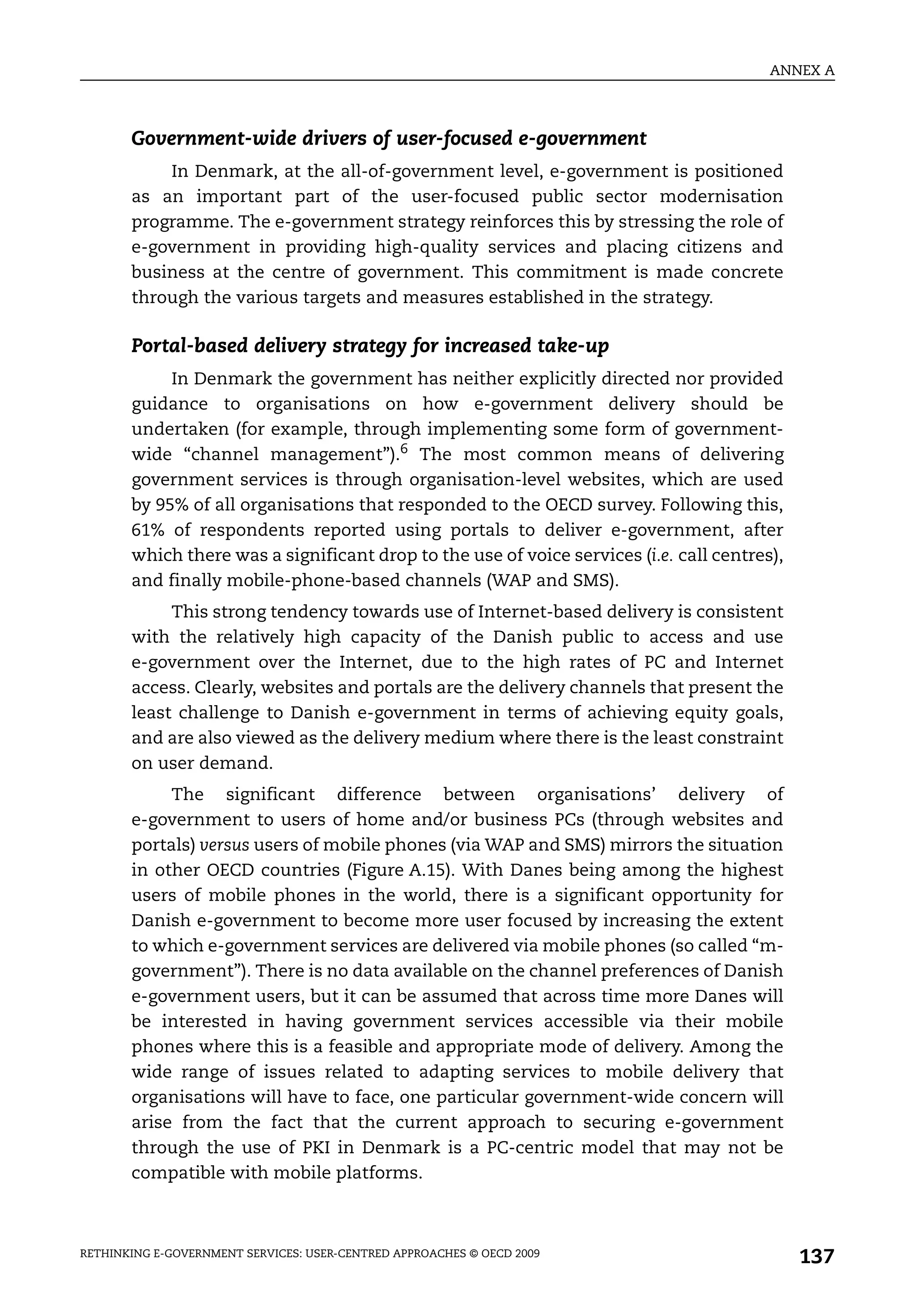 ANNEX A



       Government-wide drivers of user-focused e-government
           In Denmark, at the all-of-government level, e-government is positioned
       as an important part of the user-focused public sector modernisation
       programme. The e-government strategy reinforces this by stressing the role of
       e-government in providing high-quality services and placing citizens and
       business at the centre of government. This commitment is made concrete
       through the various targets and measures established in the strategy.

       Portal-based delivery strategy for increased take-up
            In Denmark the government has neither explicitly directed nor provided
       guidance to organisations on how e-government delivery should be
       undertaken (for example, through implementing some form of government-
       wide “channel management”).6 The most common means of delivering
       government services is through organisation-level websites, which are used
       by 95% of all organisations that responded to the OECD survey. Following this,
       61% of respondents reported using portals to deliver e-government, after
       which there was a significant drop to the use of voice services (i.e. call centres),
       and finally mobile-phone-based channels (WAP and SMS).
            This strong tendency towards use of Internet-based delivery is consistent
       with the relatively high capacity of the Danish public to access and use
       e-government over the Internet, due to the high rates of PC and Internet
       access. Clearly, websites and portals are the delivery channels that present the
       least challenge to Danish e-government in terms of achieving equity goals,
       and are also viewed as the delivery medium where there is the least constraint
       on user demand.
            The significant difference between organisations’ delivery of
       e-government to users of home and/or business PCs (through websites and
       portals) versus users of mobile phones (via WAP and SMS) mirrors the situation
       in other OECD countries (Figure A.15). With Danes being among the highest
       users of mobile phones in the world, there is a significant opportunity for
       Danish e-government to become more user focused by increasing the extent
       to which e-government services are delivered via mobile phones (so called “m-
       government”). There is no data available on the channel preferences of Danish
       e-government users, but it can be assumed that across time more Danes will
       be interested in having government services accessible via their mobile
       phones where this is a feasible and appropriate mode of delivery. Among the
       wide range of issues related to adapting services to mobile delivery that
       organisations will have to face, one particular government-wide concern will
       arise from the fact that the current approach to securing e-government
       through the use of PKI in Denmark is a PC-centric model that may not be
       compatible with mobile platforms.



RETHINKING E-GOVERNMENT SERVICES: USER-CENTRED APPROACHES © OECD 2009
                                                                                              137
 