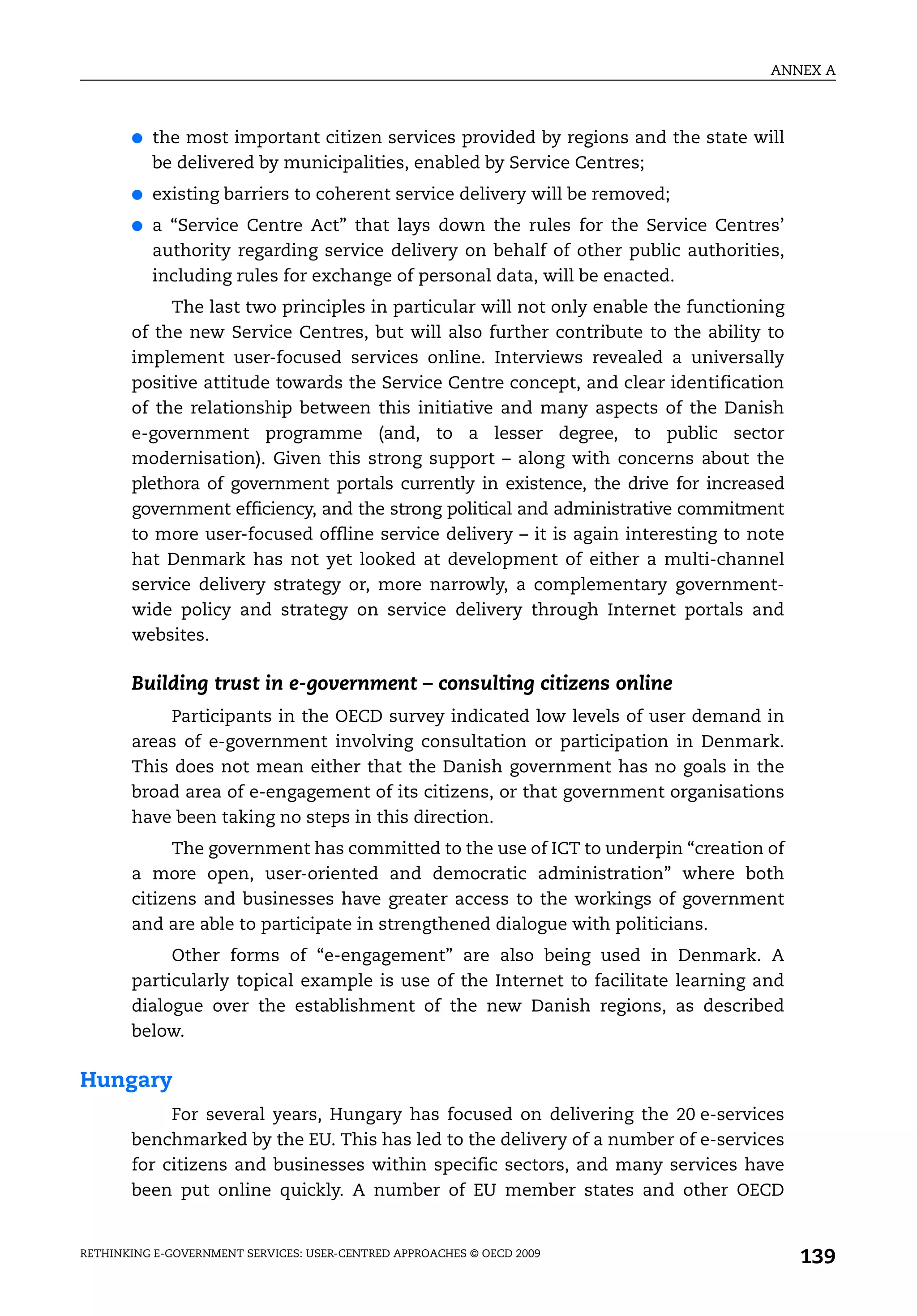ANNEX A



       ●   the most important citizen services provided by regions and the state will
           be delivered by municipalities, enabled by Service Centres;
       ●   existing barriers to coherent service delivery will be removed;
       ●   a “Service Centre Act” that lays down the rules for the Service Centres’
           authority regarding service delivery on behalf of other public authorities,
           including rules for exchange of personal data, will be enacted.
            The last two principles in particular will not only enable the functioning
       of the new Service Centres, but will also further contribute to the ability to
       implement user-focused services online. Interviews revealed a universally
       positive attitude towards the Service Centre concept, and clear identification
       of the relationship between this initiative and many aspects of the Danish
       e-government programme (and, to a lesser degree, to public sector
       modernisation). Given this strong support – along with concerns about the
       plethora of government portals currently in existence, the drive for increased
       government efficiency, and the strong political and administrative commitment
       to more user-focused offline service delivery – it is again interesting to note
       hat Denmark has not yet looked at development of either a multi-channel
       service delivery strategy or, more narrowly, a complementary government-
       wide policy and strategy on service delivery through Internet portals and
       websites.

       Building trust in e-government – consulting citizens online
           Participants in the OECD survey indicated low levels of user demand in
       areas of e-government involving consultation or participation in Denmark.
       This does not mean either that the Danish government has no goals in the
       broad area of e-engagement of its citizens, or that government organisations
       have been taking no steps in this direction.
            The government has committed to the use of ICT to underpin “creation of
       a more open, user-oriented and democratic administration” where both
       citizens and businesses have greater access to the workings of government
       and are able to participate in strengthened dialogue with politicians.
            Other forms of “e-engagement” are also being used in Denmark. A
       particularly topical example is use of the Internet to facilitate learning and
       dialogue over the establishment of the new Danish regions, as described
       below.

Hungary
            For several years, Hungary has focused on delivering the 20 e-services
       benchmarked by the EU. This has led to the delivery of a number of e-services
       for citizens and businesses within specific sectors, and many services have
       been put online quickly. A number of EU member states and other OECD


RETHINKING E-GOVERNMENT SERVICES: USER-CENTRED APPROACHES © OECD 2009
                                                                                         139
 