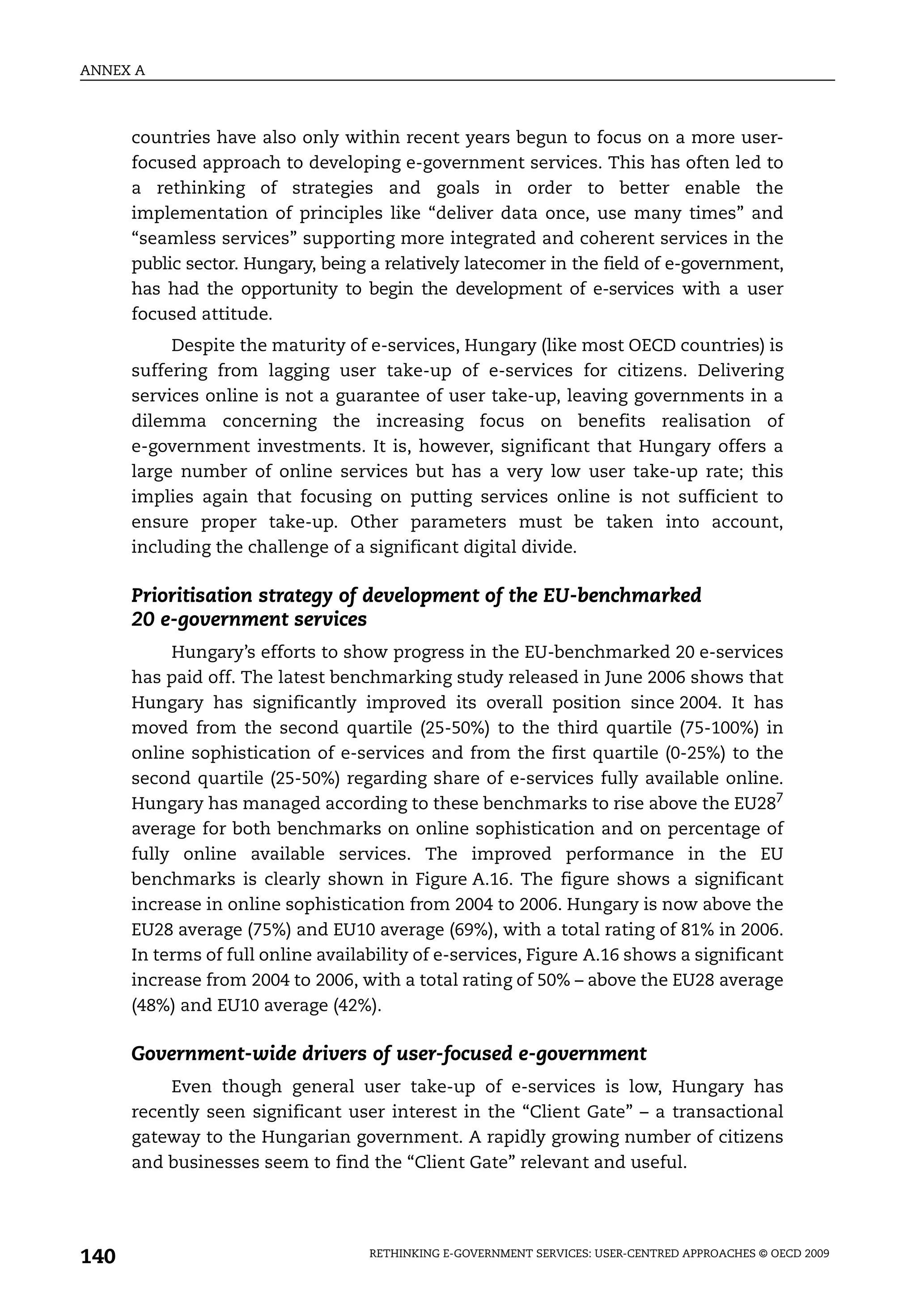 ANNEX A



      countries have also only within recent years begun to focus on a more user-
      focused approach to developing e-government services. This has often led to
      a rethinking of strategies and goals in order to better enable the
      implementation of principles like “deliver data once, use many times” and
      “seamless services” supporting more integrated and coherent services in the
      public sector. Hungary, being a relatively latecomer in the field of e-government,
      has had the opportunity to begin the development of e-services with a user
      focused attitude.
           Despite the maturity of e-services, Hungary (like most OECD countries) is
      suffering from lagging user take-up of e-services for citizens. Delivering
      services online is not a guarantee of user take-up, leaving governments in a
      dilemma concerning the increasing focus on benefits realisation of
      e-government investments. It is, however, significant that Hungary offers a
      large number of online services but has a very low user take-up rate; this
      implies again that focusing on putting services online is not sufficient to
      ensure proper take-up. Other parameters must be taken into account,
      including the challenge of a significant digital divide.

      Prioritisation strategy of development of the EU-benchmarked
      20 e-government services
           Hungary’s efforts to show progress in the EU-benchmarked 20 e-services
      has paid off. The latest benchmarking study released in June 2006 shows that
      Hungary has significantly improved its overall position since 2004. It has
      moved from the second quartile (25-50%) to the third quartile (75-100%) in
      online sophistication of e-services and from the first quartile (0-25%) to the
      second quartile (25-50%) regarding share of e-services fully available online.
      Hungary has managed according to these benchmarks to rise above the EU287
      average for both benchmarks on online sophistication and on percentage of
      fully online available services. The improved performance in the EU
      benchmarks is clearly shown in Figure A.16. The figure shows a significant
      increase in online sophistication from 2004 to 2006. Hungary is now above the
      EU28 average (75%) and EU10 average (69%), with a total rating of 81% in 2006.
      In terms of full online availability of e-services, Figure A.16 shows a significant
      increase from 2004 to 2006, with a total rating of 50% – above the EU28 average
      (48%) and EU10 average (42%).

      Government-wide drivers of user-focused e-government
          Even though general user take-up of e-services is low, Hungary has
      recently seen significant user interest in the “Client Gate” – a transactional
      gateway to the Hungarian government. A rapidly growing number of citizens
      and businesses seem to find the “Client Gate” relevant and useful.




140                                 RETHINKING E-GOVERNMENT SERVICES: USER-CENTRED APPROACHES © OECD 2009
 