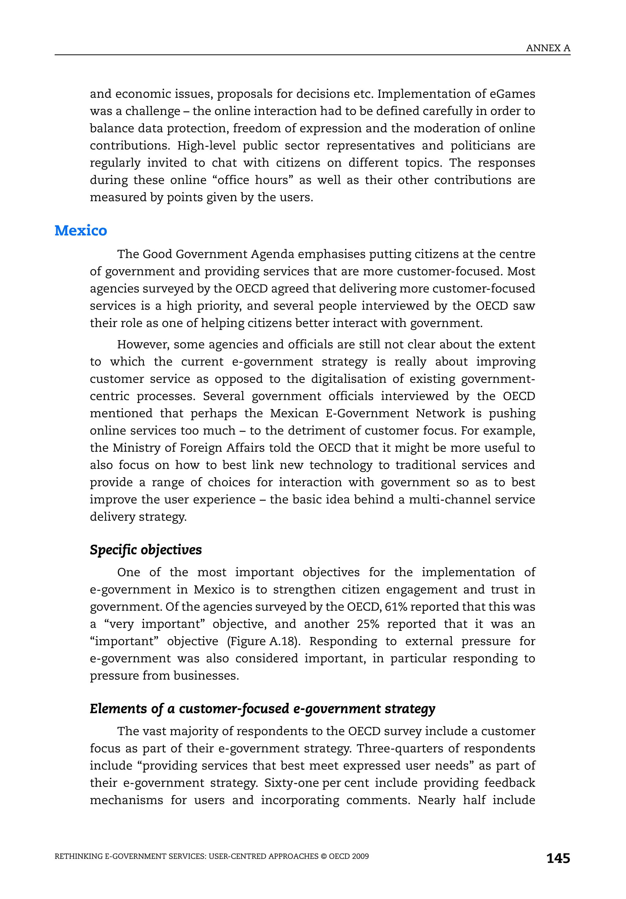 ANNEX A



       and economic issues, proposals for decisions etc. Implementation of eGames
       was a challenge – the online interaction had to be defined carefully in order to
       balance data protection, freedom of expression and the moderation of online
       contributions. High-level public sector representatives and politicians are
       regularly invited to chat with citizens on different topics. The responses
       during these online “office hours” as well as their other contributions are
       measured by points given by the users.

Mexico
            The Good Government Agenda emphasises putting citizens at the centre
       of government and providing services that are more customer-focused. Most
       agencies surveyed by the OECD agreed that delivering more customer-focused
       services is a high priority, and several people interviewed by the OECD saw
       their role as one of helping citizens better interact with government.
            However, some agencies and officials are still not clear about the extent
       to which the current e-government strategy is really about improving
       customer service as opposed to the digitalisation of existing government-
       centric processes. Several government officials interviewed by the OECD
       mentioned that perhaps the Mexican E-Government Network is pushing
       online services too much – to the detriment of customer focus. For example,
       the Ministry of Foreign Affairs told the OECD that it might be more useful to
       also focus on how to best link new technology to traditional services and
       provide a range of choices for interaction with government so as to best
       improve the user experience – the basic idea behind a multi-channel service
       delivery strategy.

       Specific objectives
           One of the most important objectives for the implementation of
       e-government in Mexico is to strengthen citizen engagement and trust in
       government. Of the agencies surveyed by the OECD, 61% reported that this was
       a “very important” objective, and another 25% reported that it was an
       “important” objective (Figure A.18). Responding to external pressure for
       e-government was also considered important, in particular responding to
       pressure from businesses.

       Elements of a customer-focused e-government strategy
            The vast majority of respondents to the OECD survey include a customer
       focus as part of their e-government strategy. Three-quarters of respondents
       include “providing services that best meet expressed user needs” as part of
       their e-government strategy. Sixty-one per cent include providing feedback
       mechanisms for users and incorporating comments. Nearly half include



RETHINKING E-GOVERNMENT SERVICES: USER-CENTRED APPROACHES © OECD 2009
                                                                                          145
 
