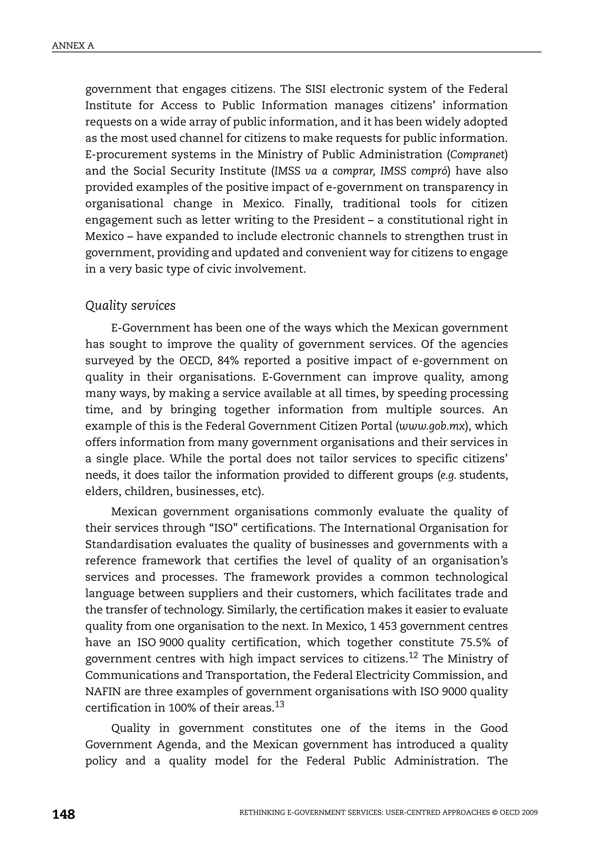 ANNEX A



      government that engages citizens. The SISI electronic system of the Federal
      Institute for Access to Public Information manages citizens’ information
      requests on a wide array of public information, and it has been widely adopted
      as the most used channel for citizens to make requests for public information.
      E-procurement systems in the Ministry of Public Administration (Compranet)
      and the Social Security Institute (IMSS va a comprar, IMSS compró) have also
      provided examples of the positive impact of e-government on transparency in
      organisational change in Mexico. Finally, traditional tools for citizen
      engagement such as letter writing to the President – a constitutional right in
      Mexico – have expanded to include electronic channels to strengthen trust in
      government, providing and updated and convenient way for citizens to engage
      in a very basic type of civic involvement.


      Quality services
           E-Government has been one of the ways which the Mexican government
      has sought to improve the quality of government services. Of the agencies
      surveyed by the OECD, 84% reported a positive impact of e-government on
      quality in their organisations. E-Government can improve quality, among
      many ways, by making a service available at all times, by speeding processing
      time, and by bringing together information from multiple sources. An
      example of this is the Federal Government Citizen Portal (www.gob.mx), which
      offers information from many government organisations and their services in
      a single place. While the portal does not tailor services to specific citizens’
      needs, it does tailor the information provided to different groups (e.g. students,
      elders, children, businesses, etc).
           Mexican government organisations commonly evaluate the quality of
      their services through “ISO” certifications. The International Organisation for
      Standardisation evaluates the quality of businesses and governments with a
      reference framework that certifies the level of quality of an organisation’s
      services and processes. The framework provides a common technological
      language between suppliers and their customers, which facilitates trade and
      the transfer of technology. Similarly, the certification makes it easier to evaluate
      quality from one organisation to the next. In Mexico, 1 453 government centres
      have an ISO 9000 quality certification, which together constitute 75.5% of
      government centres with high impact services to citizens.12 The Ministry of
      Communications and Transportation, the Federal Electricity Commission, and
      NAFIN are three examples of government organisations with ISO 9000 quality
      certification in 100% of their areas.13
           Quality in government constitutes one of the items in the Good
      Government Agenda, and the Mexican government has introduced a quality
      policy and a quality model for the Federal Public Administration. The



148                                 RETHINKING E-GOVERNMENT SERVICES: USER-CENTRED APPROACHES © OECD 2009
 