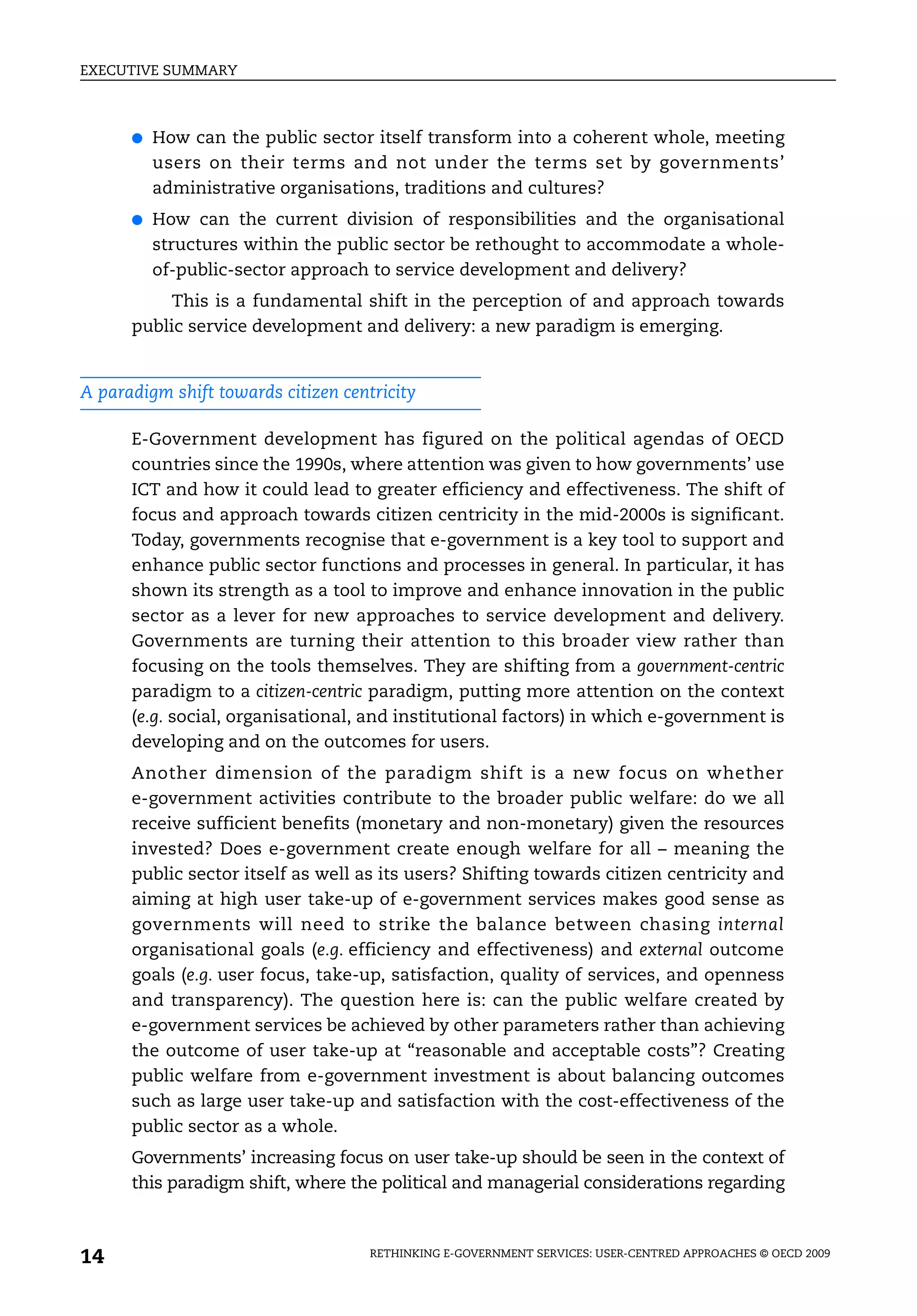 EXECUTIVE SUMMARY



      ●   How can the public sector itself transform into a coherent whole, meeting
          users on their terms and not under the terms set by governments’
          administrative organisations, traditions and cultures?
      ●   How can the current division of responsibilities and the organisational
          structures within the public sector be rethought to accommodate a whole-
          of-public-sector approach to service development and delivery?
           This is a fundamental shift in the perception of and approach towards
      public service development and delivery: a new paradigm is emerging.


A paradigm shift towards citizen centricity

      E-Government development has figured on the political agendas of OECD
      countries since the 1990s, where attention was given to how governments’ use
      ICT and how it could lead to greater efficiency and effectiveness. The shift of
      focus and approach towards citizen centricity in the mid-2000s is significant.
      Today, governments recognise that e-government is a key tool to support and
      enhance public sector functions and processes in general. In particular, it has
      shown its strength as a tool to improve and enhance innovation in the public
      sector as a lever for new approaches to service development and delivery.
      Governments are turning their attention to this broader view rather than
      focusing on the tools themselves. They are shifting from a government-centric
      paradigm to a citizen-centric paradigm, putting more attention on the context
      (e.g. social, organisational, and institutional factors) in which e-government is
      developing and on the outcomes for users.
      Another dimension of the paradigm shift is a new focus on whether
      e-government activities contribute to the broader public welfare: do we all
      receive sufficient benefits (monetary and non-monetary) given the resources
      invested? Does e-government create enough welfare for all – meaning the
      public sector itself as well as its users? Shifting towards citizen centricity and
      aiming at high user take-up of e-government services makes good sense as
      governments will need to strike the balance between chasing internal
      organisational goals (e.g. efficiency and effectiveness) and external outcome
      goals (e.g. user focus, take-up, satisfaction, quality of services, and openness
      and transparency). The question here is: can the public welfare created by
      e-government services be achieved by other parameters rather than achieving
      the outcome of user take-up at “reasonable and acceptable costs”? Creating
      public welfare from e-government investment is about balancing outcomes
      such as large user take-up and satisfaction with the cost-effectiveness of the
      public sector as a whole.
      Governments’ increasing focus on user take-up should be seen in the context of
      this paradigm shift, where the political and managerial considerations regarding



14                                   RETHINKING E-GOVERNMENT SERVICES: USER-CENTRED APPROACHES © OECD 2009
 