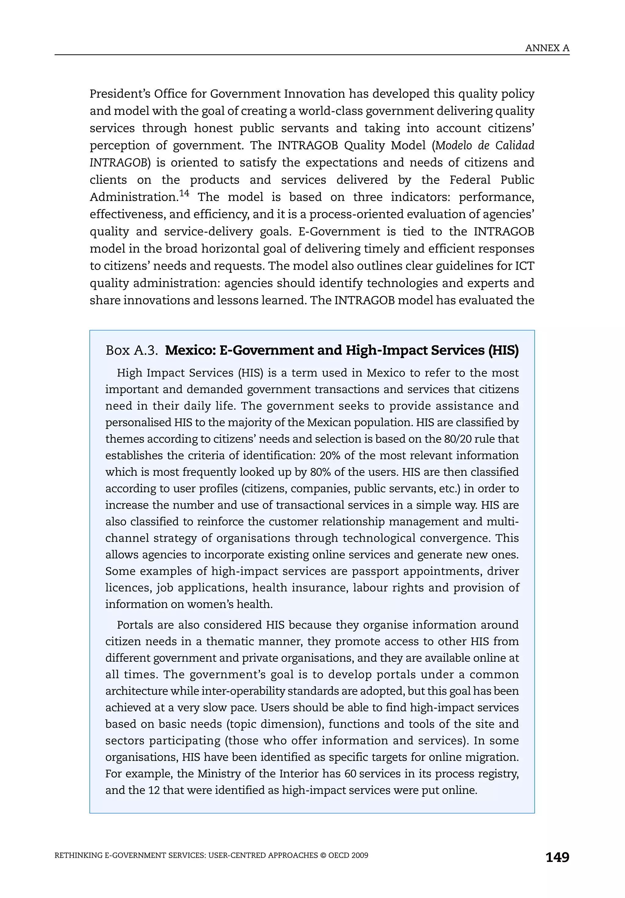 ANNEX A



       President’s Office for Government Innovation has developed this quality policy
       and model with the goal of creating a world-class government delivering quality
       services through honest public servants and taking into account citizens’
       perception of government. The INTRAGOB Quality Model (Modelo de Calidad
       INTRAGOB) is oriented to satisfy the expectations and needs of citizens and
       clients on the products and services delivered by the Federal Public
       Administration.14 The model is based on three indicators: performance,
       effectiveness, and efficiency, and it is a process-oriented evaluation of agencies’
       quality and service-delivery goals. E-Government is tied to the INTRAGOB
       model in the broad horizontal goal of delivering timely and efficient responses
       to citizens’ needs and requests. The model also outlines clear guidelines for ICT
       quality administration: agencies should identify technologies and experts and
       share innovations and lessons learned. The INTRAGOB model has evaluated the



           Box A.3. Mexico: E-Government and High-Impact Services (HIS)
             High Impact Services (HIS) is a term used in Mexico to refer to the most
           important and demanded government transactions and services that citizens
           need in their daily life. The government seeks to provide assistance and
           personalised HIS to the majority of the Mexican population. HIS are classified by
           themes according to citizens’ needs and selection is based on the 80/20 rule that
           establishes the criteria of identification: 20% of the most relevant information
           which is most frequently looked up by 80% of the users. HIS are then classified
           according to user profiles (citizens, companies, public servants, etc.) in order to
           increase the number and use of transactional services in a simple way. HIS are
           also classified to reinforce the customer relationship management and multi-
           channel strategy of organisations through technological convergence. This
           allows agencies to incorporate existing online services and generate new ones.
           Some examples of high-impact services are passport appointments, driver
           licences, job applications, health insurance, labour rights and provision of
           information on women’s health.
             Portals are also considered HIS because they organise information around
           citizen needs in a thematic manner, they promote access to other HIS from
           different government and private organisations, and they are available online at
           all times. The government’s goal is to develop portals under a common
           architecture while inter-operability standards are adopted, but this goal has been
           achieved at a very slow pace. Users should be able to find high-impact services
           based on basic needs (topic dimension), functions and tools of the site and
           sectors participating (those who offer information and services). In some
           organisations, HIS have been identified as specific targets for online migration.
           For example, the Ministry of the Interior has 60 services in its process registry,
           and the 12 that were identified as high-impact services were put online.




RETHINKING E-GOVERNMENT SERVICES: USER-CENTRED APPROACHES © OECD 2009
                                                                                                    149
 