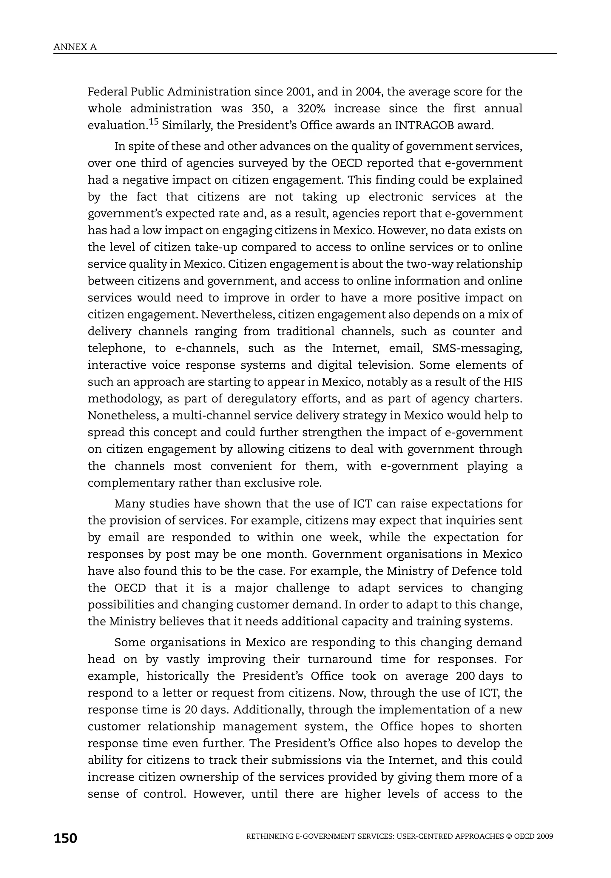 ANNEX A



      Federal Public Administration since 2001, and in 2004, the average score for the
      whole administration was 350, a 320% increase since the first annual
      evaluation.15 Similarly, the President’s Office awards an INTRAGOB award.
            In spite of these and other advances on the quality of government services,
      over one third of agencies surveyed by the OECD reported that e-government
      had a negative impact on citizen engagement. This finding could be explained
      by the fact that citizens are not taking up electronic services at the
      government’s expected rate and, as a result, agencies report that e-government
      has had a low impact on engaging citizens in Mexico. However, no data exists on
      the level of citizen take-up compared to access to online services or to online
      service quality in Mexico. Citizen engagement is about the two-way relationship
      between citizens and government, and access to online information and online
      services would need to improve in order to have a more positive impact on
      citizen engagement. Nevertheless, citizen engagement also depends on a mix of
      delivery channels ranging from traditional channels, such as counter and
      telephone, to e-channels, such as the Internet, email, SMS-messaging,
      interactive voice response systems and digital television. Some elements of
      such an approach are starting to appear in Mexico, notably as a result of the HIS
      methodology, as part of deregulatory efforts, and as part of agency charters.
      Nonetheless, a multi-channel service delivery strategy in Mexico would help to
      spread this concept and could further strengthen the impact of e-government
      on citizen engagement by allowing citizens to deal with government through
      the channels most convenient for them, with e-government playing a
      complementary rather than exclusive role.
           Many studies have shown that the use of ICT can raise expectations for
      the provision of services. For example, citizens may expect that inquiries sent
      by email are responded to within one week, while the expectation for
      responses by post may be one month. Government organisations in Mexico
      have also found this to be the case. For example, the Ministry of Defence told
      the OECD that it is a major challenge to adapt services to changing
      possibilities and changing customer demand. In order to adapt to this change,
      the Ministry believes that it needs additional capacity and training systems.
            Some organisations in Mexico are responding to this changing demand
      head on by vastly improving their turnaround time for responses. For
      example, historically the President’s Office took on average 200 days to
      respond to a letter or request from citizens. Now, through the use of ICT, the
      response time is 20 days. Additionally, through the implementation of a new
      customer relationship management system, the Office hopes to shorten
      response time even further. The President’s Office also hopes to develop the
      ability for citizens to track their submissions via the Internet, and this could
      increase citizen ownership of the services provided by giving them more of a
      sense of control. However, until there are higher levels of access to the


150                                RETHINKING E-GOVERNMENT SERVICES: USER-CENTRED APPROACHES © OECD 2009
 