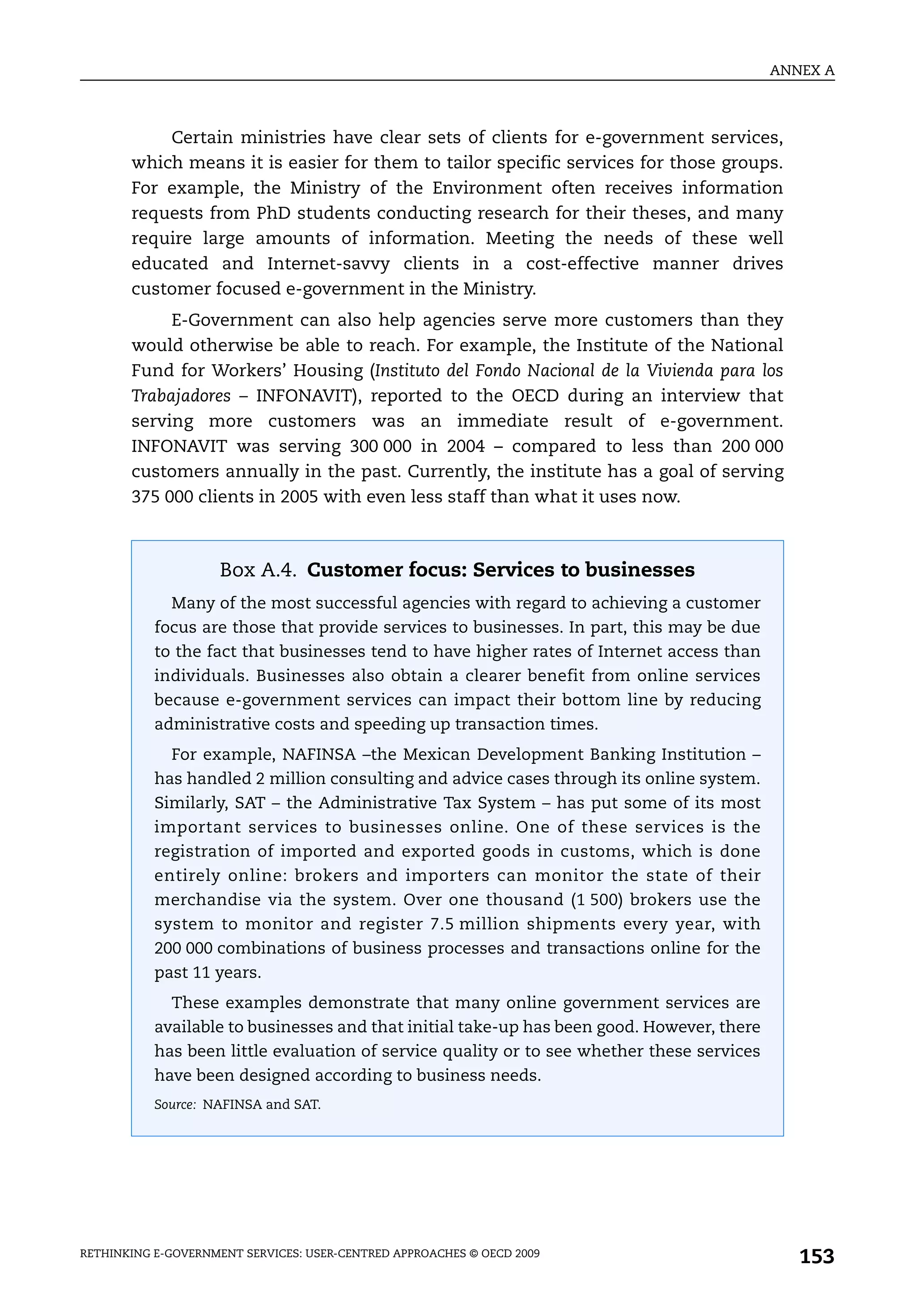 ANNEX A



           Certain ministries have clear sets of clients for e-government services,
       which means it is easier for them to tailor specific services for those groups.
       For example, the Ministry of the Environment often receives information
       requests from PhD students conducting research for their theses, and many
       require large amounts of information. Meeting the needs of these well
       educated and Internet-savvy clients in a cost-effective manner drives
       customer focused e-government in the Ministry.
            E-Government can also help agencies serve more customers than they
       would otherwise be able to reach. For example, the Institute of the National
       Fund for Workers’ Housing (Instituto del Fondo Nacional de la Vivienda para los
       Trabajadores – INFONAVIT), reported to the OECD during an interview that
       serving more customers was an immediate result of e-government.
       INFONAVIT was serving 300 000 in 2004 – compared to less than 200 000
       customers annually in the past. Currently, the institute has a goal of serving
       375 000 clients in 2005 with even less staff than what it uses now.



                    Box A.4. Customer focus: Services to businesses
             Many of the most successful agencies with regard to achieving a customer
           focus are those that provide services to businesses. In part, this may be due
           to the fact that businesses tend to have higher rates of Internet access than
           individuals. Businesses also obtain a clearer benefit from online services
           because e-government services can impact their bottom line by reducing
           administrative costs and speeding up transaction times.
             For example, NAFINSA –the Mexican Development Banking Institution –
           has handled 2 million consulting and advice cases through its online system.
           Similarly, SAT – the Administrative Tax System – has put some of its most
           important services to businesses online. One of these services is the
           registration of imported and exported goods in customs, which is done
           entirely online: brokers and importers can monitor the state of their
           merchandise via the system. Over one thousand (1 500) brokers use the
           system to monitor and register 7.5 million shipments every year, with
           200 000 combinations of business processes and transactions online for the
           past 11 years.
             These examples demonstrate that many online government services are
           available to businesses and that initial take-up has been good. However, there
           has been little evaluation of service quality or to see whether these services
           have been designed according to business needs.
           Source: NAFINSA and SAT.




RETHINKING E-GOVERNMENT SERVICES: USER-CENTRED APPROACHES © OECD 2009
                                                                                               153
 