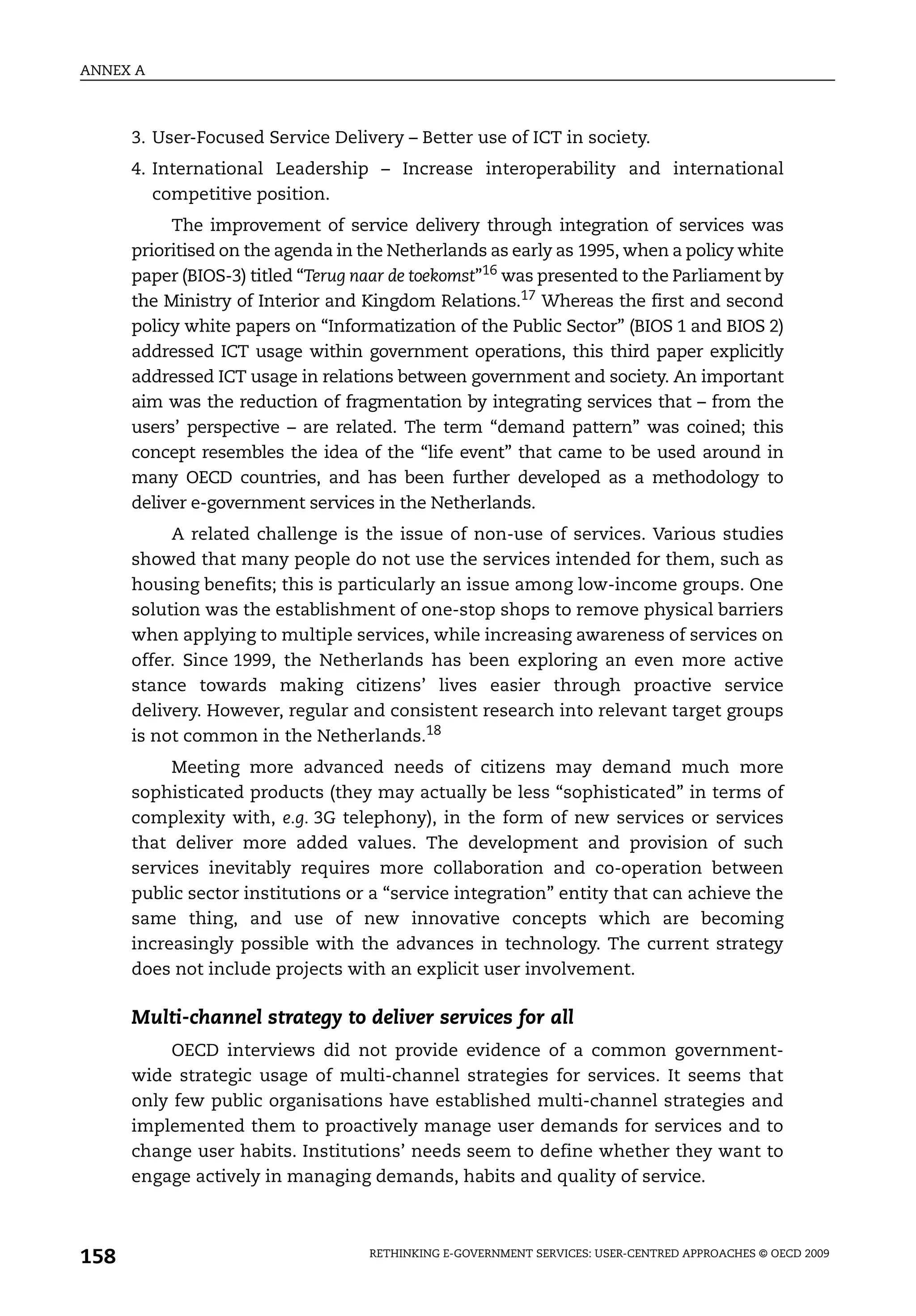ANNEX A



      3. User-Focused Service Delivery – Better use of ICT in society.
      4. International Leadership – Increase interoperability and international
         competitive position.
           The improvement of service delivery through integration of services was
      prioritised on the agenda in the Netherlands as early as 1995, when a policy white
      paper (BIOS-3) titled “Terug naar de toekomst”16 was presented to the Parliament by
      the Ministry of Interior and Kingdom Relations.17 Whereas the first and second
      policy white papers on “Informatization of the Public Sector” (BIOS 1 and BIOS 2)
      addressed ICT usage within government operations, this third paper explicitly
      addressed ICT usage in relations between government and society. An important
      aim was the reduction of fragmentation by integrating services that – from the
      users’ perspective – are related. The term “demand pattern” was coined; this
      concept resembles the idea of the “life event” that came to be used around in
      many OECD countries, and has been further developed as a methodology to
      deliver e-government services in the Netherlands.
           A related challenge is the issue of non-use of services. Various studies
      showed that many people do not use the services intended for them, such as
      housing benefits; this is particularly an issue among low-income groups. One
      solution was the establishment of one-stop shops to remove physical barriers
      when applying to multiple services, while increasing awareness of services on
      offer. Since 1999, the Netherlands has been exploring an even more active
      stance towards making citizens’ lives easier through proactive service
      delivery. However, regular and consistent research into relevant target groups
      is not common in the Netherlands.18
           Meeting more advanced needs of citizens may demand much more
      sophisticated products (they may actually be less “sophisticated” in terms of
      complexity with, e.g. 3G telephony), in the form of new services or services
      that deliver more added values. The development and provision of such
      services inevitably requires more collaboration and co-operation between
      public sector institutions or a “service integration” entity that can achieve the
      same thing, and use of new innovative concepts which are becoming
      increasingly possible with the advances in technology. The current strategy
      does not include projects with an explicit user involvement.

      Multi-channel strategy to deliver services for all
           OECD interviews did not provide evidence of a common government-
      wide strategic usage of multi-channel strategies for services. It seems that
      only few public organisations have established multi-channel strategies and
      implemented them to proactively manage user demands for services and to
      change user habits. Institutions’ needs seem to define whether they want to
      engage actively in managing demands, habits and quality of service.



158                                 RETHINKING E-GOVERNMENT SERVICES: USER-CENTRED APPROACHES © OECD 2009
 