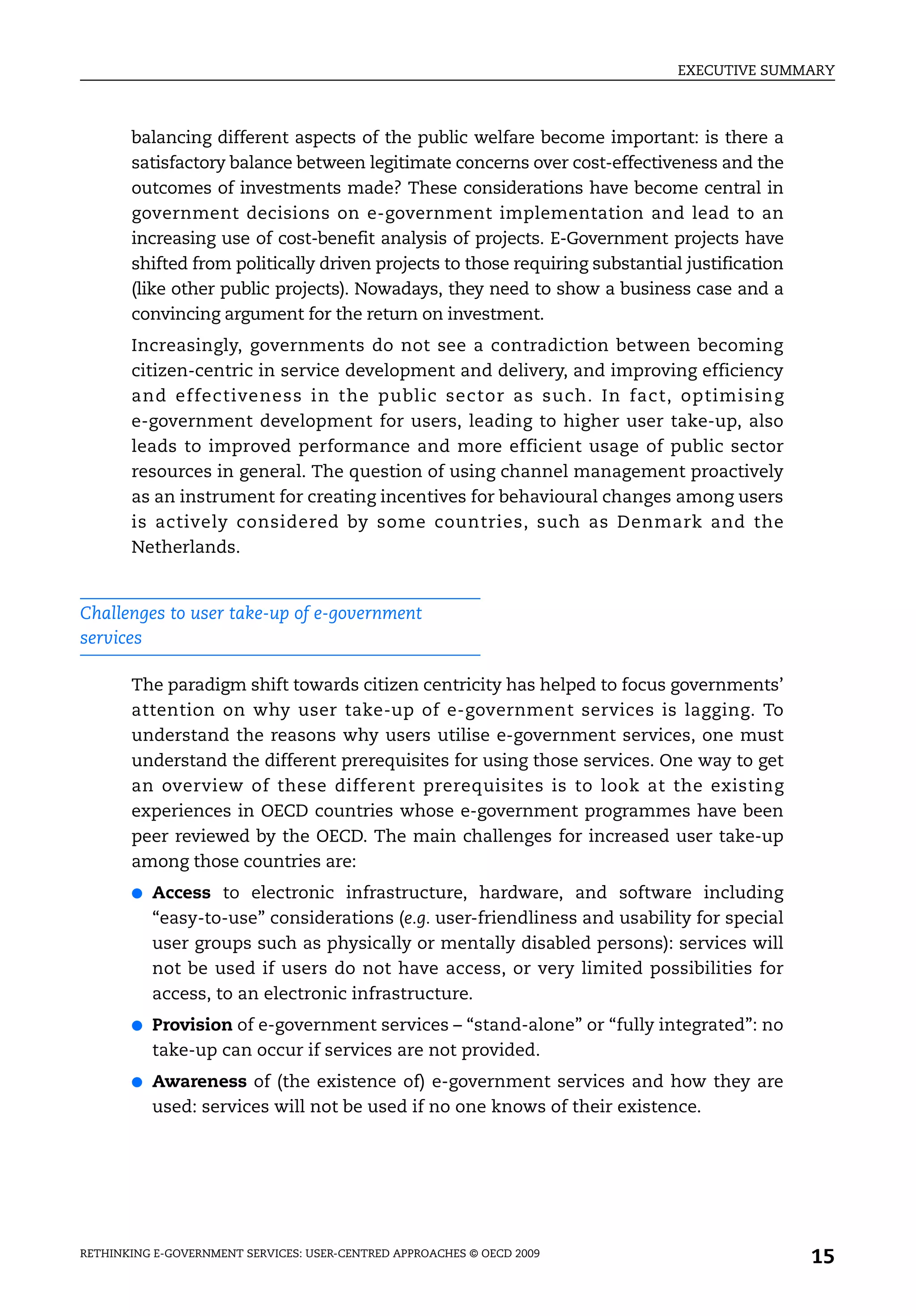 EXECUTIVE SUMMARY



       balancing different aspects of the public welfare become important: is there a
       satisfactory balance between legitimate concerns over cost-effectiveness and the
       outcomes of investments made? These considerations have become central in
       government decisions on e-government implementation and lead to an
       increasing use of cost-benefit analysis of projects. E-Government projects have
       shifted from politically driven projects to those requiring substantial justification
       (like other public projects). Nowadays, they need to show a business case and a
       convincing argument for the return on investment.
       Increasingly, governments do not see a contradiction between becoming
       citizen-centric in service development and delivery, and improving efficiency
       and effectiveness in the public sector as such. In fact, optimising
       e-government development for users, leading to higher user take-up, also
       leads to improved performance and more efficient usage of public sector
       resources in general. The question of using channel management proactively
       as an instrument for creating incentives for behavioural changes among users
       is actively considered by some countries, such as Denmark and the
       Netherlands.


Challenges to user take-up of e-government
services

       The paradigm shift towards citizen centricity has helped to focus governments’
       attention on why user take-up of e-government services is lagging. To
       understand the reasons why users utilise e-government services, one must
       understand the different prerequisites for using those services. One way to get
       an overview of these different prerequisites is to look at the existing
       experiences in OECD countries whose e-government programmes have been
       peer reviewed by the OECD. The main challenges for increased user take-up
       among those countries are:
       ●   Access to electronic infrastructure, hardware, and software including
           “easy-to-use” considerations (e.g. user-friendliness and usability for special
           user groups such as physically or mentally disabled persons): services will
           not be used if users do not have access, or very limited possibilities for
           access, to an electronic infrastructure.
       ●   Provision of e-government services – “stand-alone” or “fully integrated”: no
           take-up can occur if services are not provided.
       ●   Awareness of (the existence of) e-government services and how they are
           used: services will not be used if no one knows of their existence.




RETHINKING E-GOVERNMENT SERVICES: USER-CENTRED APPROACHES © OECD 2009
                                                                                               15
 