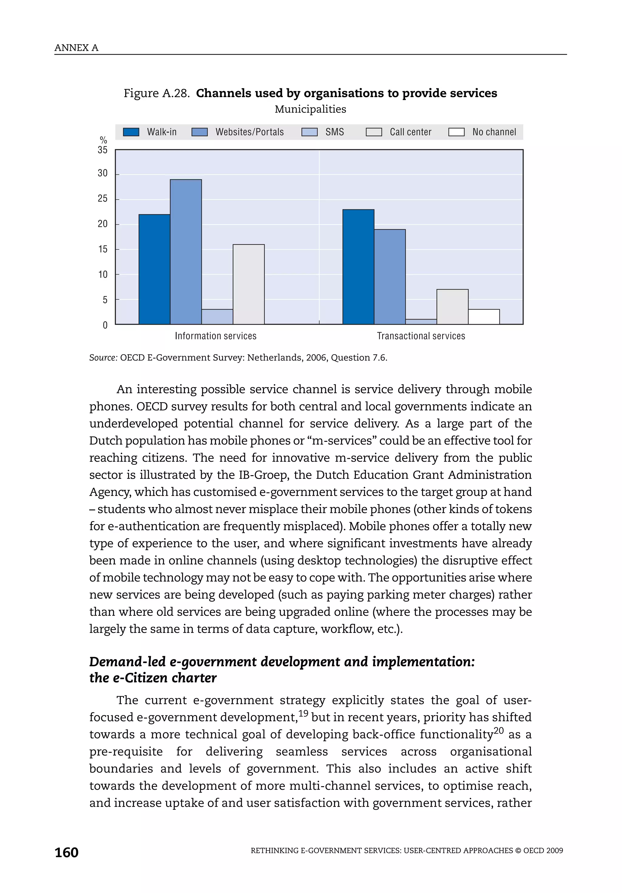 ANNEX A



              Figure A.28. Channels used by organisations to provide services
                                               Municipalities

                  Walk-in        Websites/Portals         SMS              Call center        No channel
       %
       35

       30

       25

       20

       15

       10

          5

          0
                        Information services                         Transactional services

      Source: OECD E-Government Survey: Netherlands, 2006, Question 7.6.


            An interesting possible service channel is service delivery through mobile
      phones. OECD survey results for both central and local governments indicate an
      underdeveloped potential channel for service delivery. As a large part of the
      Dutch population has mobile phones or “m-services” could be an effective tool for
      reaching citizens. The need for innovative m-service delivery from the public
      sector is illustrated by the IB-Groep, the Dutch Education Grant Administration
      Agency, which has customised e-government services to the target group at hand
      – students who almost never misplace their mobile phones (other kinds of tokens
      for e-authentication are frequently misplaced). Mobile phones offer a totally new
      type of experience to the user, and where significant investments have already
      been made in online channels (using desktop technologies) the disruptive effect
      of mobile technology may not be easy to cope with. The opportunities arise where
      new services are being developed (such as paying parking meter charges) rather
      than where old services are being upgraded online (where the processes may be
      largely the same in terms of data capture, workflow, etc.).

      Demand-led e-government development and implementation:
      the e-Citizen charter
           The current e-government strategy explicitly states the goal of user-
      focused e-government development,19 but in recent years, priority has shifted
      towards a more technical goal of developing back-office functionality20 as a
      pre-requisite for delivering seamless services across organisational
      boundaries and levels of government. This also includes an active shift
      towards the development of more multi-channel services, to optimise reach,
      and increase uptake of and user satisfaction with government services, rather



160                                       RETHINKING E-GOVERNMENT SERVICES: USER-CENTRED APPROACHES © OECD 2009
 