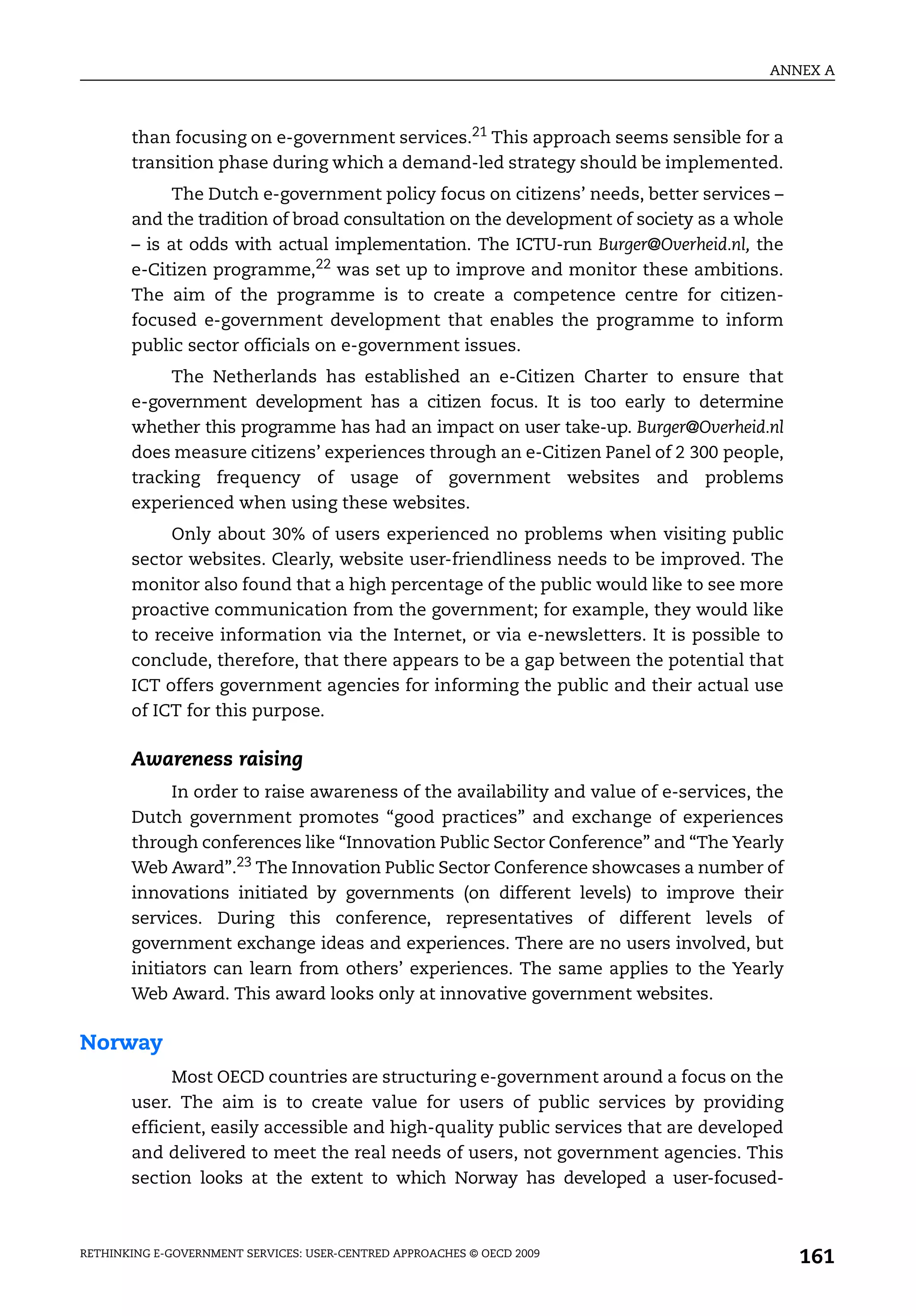 ANNEX A



       than focusing on e-government services.21 This approach seems sensible for a
       transition phase during which a demand-led strategy should be implemented.
             The Dutch e-government policy focus on citizens’ needs, better services –
       and the tradition of broad consultation on the development of society as a whole
       – is at odds with actual implementation. The ICTU-run Burger@Overheid.nl, the
       e-Citizen programme,22 was set up to improve and monitor these ambitions.
       The aim of the programme is to create a competence centre for citizen-
       focused e-government development that enables the programme to inform
       public sector officials on e-government issues.
            The Netherlands has established an e-Citizen Charter to ensure that
       e-government development has a citizen focus. It is too early to determine
       whether this programme has had an impact on user take-up. Burger@Overheid.nl
       does measure citizens’ experiences through an e-Citizen Panel of 2 300 people,
       tracking frequency of usage of government websites and problems
       experienced when using these websites.
            Only about 30% of users experienced no problems when visiting public
       sector websites. Clearly, website user-friendliness needs to be improved. The
       monitor also found that a high percentage of the public would like to see more
       proactive communication from the government; for example, they would like
       to receive information via the Internet, or via e-newsletters. It is possible to
       conclude, therefore, that there appears to be a gap between the potential that
       ICT offers government agencies for informing the public and their actual use
       of ICT for this purpose.

       Awareness raising
             In order to raise awareness of the availability and value of e-services, the
       Dutch government promotes “good practices” and exchange of experiences
       through conferences like “Innovation Public Sector Conference” and “The Yearly
       Web Award”.23 The Innovation Public Sector Conference showcases a number of
       innovations initiated by governments (on different levels) to improve their
       services. During this conference, representatives of different levels of
       government exchange ideas and experiences. There are no users involved, but
       initiators can learn from others’ experiences. The same applies to the Yearly
       Web Award. This award looks only at innovative government websites.

Norway
             Most OECD countries are structuring e-government around a focus on the
       user. The aim is to create value for users of public services by providing
       efficient, easily accessible and high-quality public services that are developed
       and delivered to meet the real needs of users, not government agencies. This
       section looks at the extent to which Norway has developed a user-focused-



RETHINKING E-GOVERNMENT SERVICES: USER-CENTRED APPROACHES © OECD 2009
                                                                                            161
 