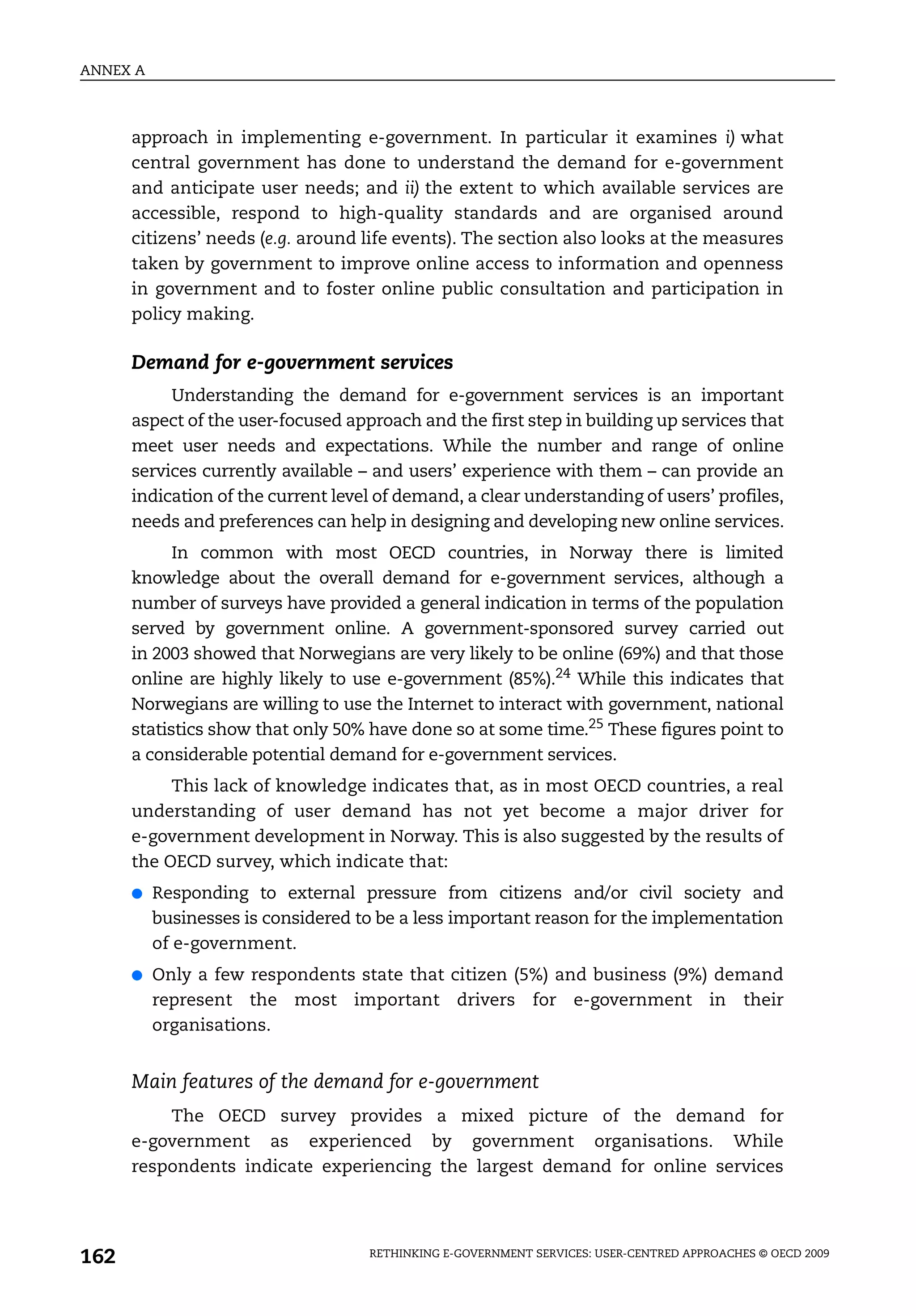 ANNEX A



      approach in implementing e-government. In particular it examines i) what
      central government has done to understand the demand for e-government
      and anticipate user needs; and ii) the extent to which available services are
      accessible, respond to high-quality standards and are organised around
      citizens’ needs (e.g. around life events). The section also looks at the measures
      taken by government to improve online access to information and openness
      in government and to foster online public consultation and participation in
      policy making.

      Demand for e-government services
           Understanding the demand for e-government services is an important
      aspect of the user-focused approach and the first step in building up services that
      meet user needs and expectations. While the number and range of online
      services currently available – and users’ experience with them – can provide an
      indication of the current level of demand, a clear understanding of users’ profiles,
      needs and preferences can help in designing and developing new online services.
            In common with most OECD countries, in Norway there is limited
      knowledge about the overall demand for e-government services, although a
      number of surveys have provided a general indication in terms of the population
      served by government online. A government-sponsored survey carried out
      in 2003 showed that Norwegians are very likely to be online (69%) and that those
      online are highly likely to use e-government (85%).24 While this indicates that
      Norwegians are willing to use the Internet to interact with government, national
      statistics show that only 50% have done so at some time.25 These figures point to
      a considerable potential demand for e-government services.
           This lack of knowledge indicates that, as in most OECD countries, a real
      understanding of user demand has not yet become a major driver for
      e-government development in Norway. This is also suggested by the results of
      the OECD survey, which indicate that:
      ●   Responding to external pressure from citizens and/or civil society and
          businesses is considered to be a less important reason for the implementation
          of e-government.
      ●   Only a few respondents state that citizen (5%) and business (9%) demand
          represent the most important drivers for e-government in their
          organisations.


      Main features of the demand for e-government
          The OECD survey provides a mixed picture of the demand for
      e-government as experienced by government organisations. While
      respondents indicate experiencing the largest demand for online services




162                                 RETHINKING E-GOVERNMENT SERVICES: USER-CENTRED APPROACHES © OECD 2009
 