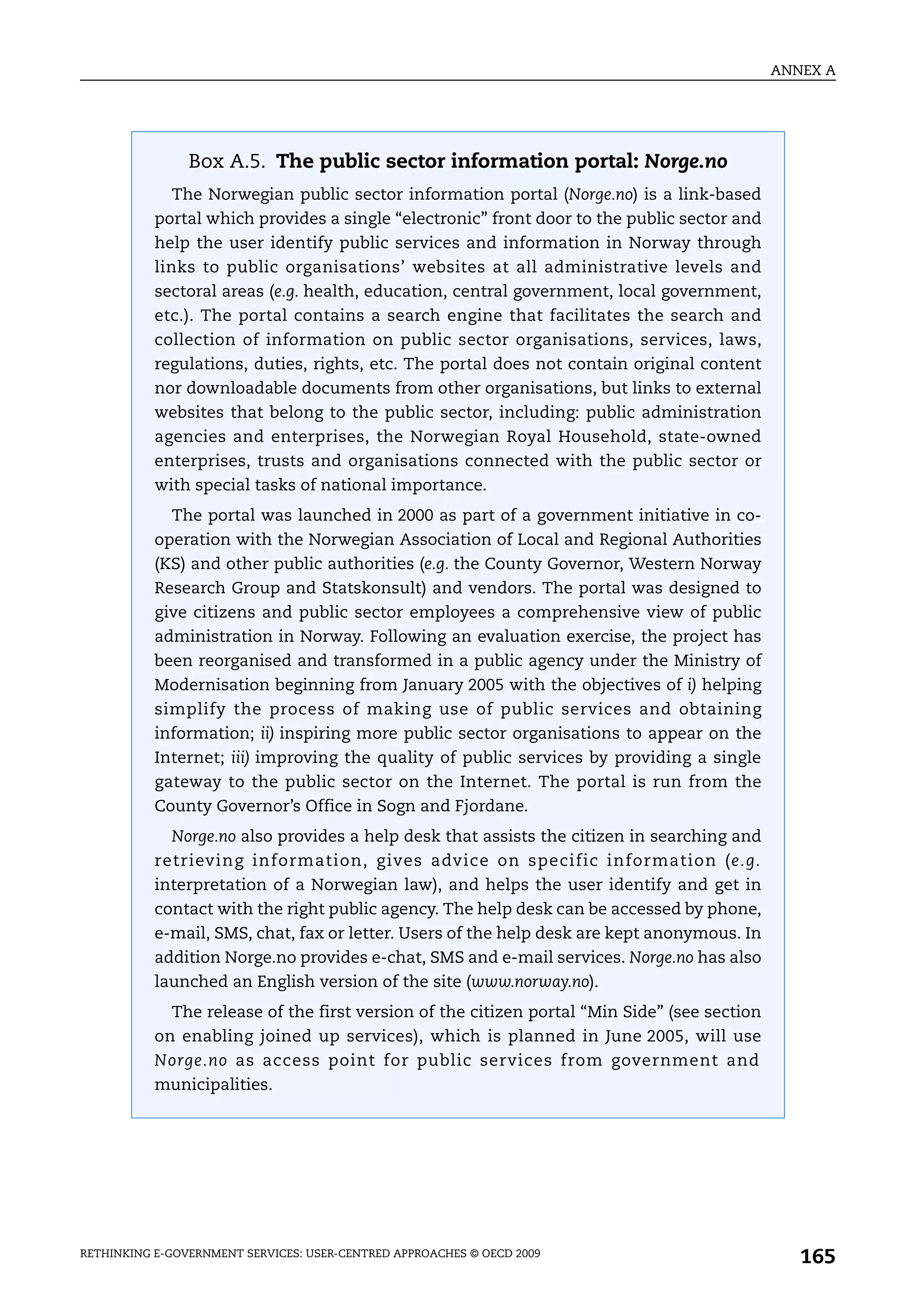 ANNEX A




                Box A.5. The public sector information portal: Norge.no
             The Norwegian public sector information portal (Norge.no) is a link-based
           portal which provides a single “electronic” front door to the public sector and
           help the user identify public services and information in Norway through
           links to public organisations’ websites at all administrative levels and
           sectoral areas (e.g. health, education, central government, local government,
           etc.). The portal contains a search engine that facilitates the search and
           collection of information on public sector organisations, services, laws,
           regulations, duties, rights, etc. The portal does not contain original content
           nor downloadable documents from other organisations, but links to external
           websites that belong to the public sector, including: public administration
           agencies and enterprises, the Norwegian Royal Household, state-owned
           enterprises, trusts and organisations connected with the public sector or
           with special tasks of national importance.
             The portal was launched in 2000 as part of a government initiative in co-
           operation with the Norwegian Association of Local and Regional Authorities
           (KS) and other public authorities (e.g. the County Governor, Western Norway
           Research Group and Statskonsult) and vendors. The portal was designed to
           give citizens and public sector employees a comprehensive view of public
           administration in Norway. Following an evaluation exercise, the project has
           been reorganised and transformed in a public agency under the Ministry of
           Modernisation beginning from January 2005 with the objectives of i) helping
           simplify the process of making use of public services and obtaining
           information; ii) inspiring more public sector organisations to appear on the
           Internet; iii) improving the quality of public services by providing a single
           gateway to the public sector on the Internet. The portal is run from the
           County Governor’s Office in Sogn and Fjordane.
             Norge.no also provides a help desk that assists the citizen in searching and
           retrieving information, gives advice on specific information (e.g.
           interpretation of a Norwegian law), and helps the user identify and get in
           contact with the right public agency. The help desk can be accessed by phone,
           e-mail, SMS, chat, fax or letter. Users of the help desk are kept anonymous. In
           addition Norge.no provides e-chat, SMS and e-mail services. Norge.no has also
           launched an English version of the site (www.norway.no).
             The release of the first version of the citizen portal “Min Side” (see section
           on enabling joined up services), which is planned in June 2005, will use
           Norge.no as access point for public services from government and
           municipalities.




RETHINKING E-GOVERNMENT SERVICES: USER-CENTRED APPROACHES © OECD 2009
                                                                                                 165
 