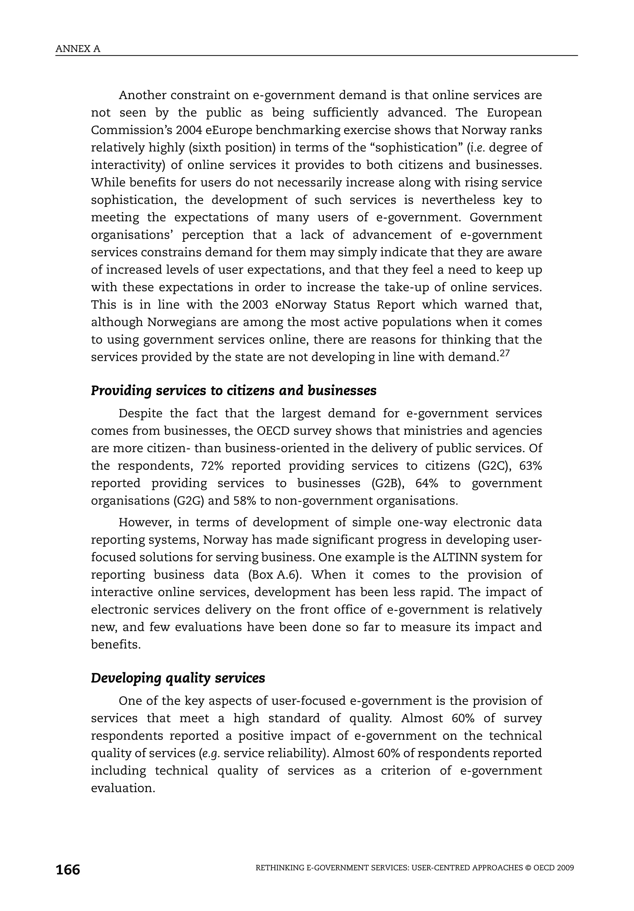 ANNEX A



           Another constraint on e-government demand is that online services are
      not seen by the public as being sufficiently advanced. The European
      Commission’s 2004 eEurope benchmarking exercise shows that Norway ranks
      relatively highly (sixth position) in terms of the “sophistication” (i.e. degree of
      interactivity) of online services it provides to both citizens and businesses.
      While benefits for users do not necessarily increase along with rising service
      sophistication, the development of such services is nevertheless key to
      meeting the expectations of many users of e-government. Government
      organisations’ perception that a lack of advancement of e-government
      services constrains demand for them may simply indicate that they are aware
      of increased levels of user expectations, and that they feel a need to keep up
      with these expectations in order to increase the take-up of online services.
      This is in line with the 2003 eNorway Status Report which warned that,
      although Norwegians are among the most active populations when it comes
      to using government services online, there are reasons for thinking that the
      services provided by the state are not developing in line with demand.27

      Providing services to citizens and businesses
          Despite the fact that the largest demand for e-government services
      comes from businesses, the OECD survey shows that ministries and agencies
      are more citizen- than business-oriented in the delivery of public services. Of
      the respondents, 72% reported providing services to citizens (G2C), 63%
      reported providing services to businesses (G2B), 64% to government
      organisations (G2G) and 58% to non-government organisations.
           However, in terms of development of simple one-way electronic data
      reporting systems, Norway has made significant progress in developing user-
      focused solutions for serving business. One example is the ALTINN system for
      reporting business data (Box A.6). When it comes to the provision of
      interactive online services, development has been less rapid. The impact of
      electronic services delivery on the front office of e-government is relatively
      new, and few evaluations have been done so far to measure its impact and
      benefits.

      Developing quality services
           One of the key aspects of user-focused e-government is the provision of
      services that meet a high standard of quality. Almost 60% of survey
      respondents reported a positive impact of e-government on the technical
      quality of services (e.g. service reliability). Almost 60% of respondents reported
      including technical quality of services as a criterion of e-government
      evaluation.




166                                 RETHINKING E-GOVERNMENT SERVICES: USER-CENTRED APPROACHES © OECD 2009
 