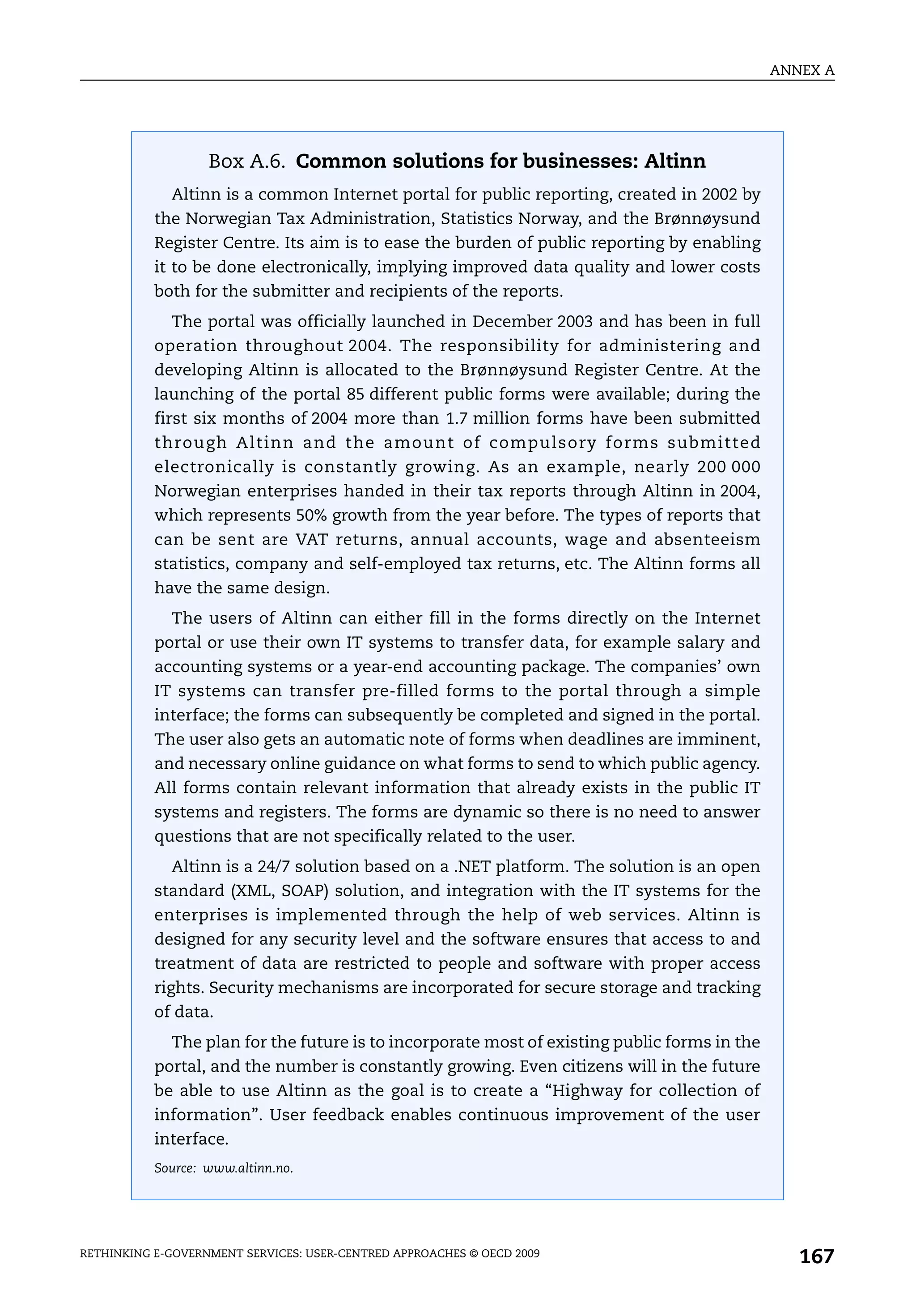 ANNEX A




                   Box A.6. Common solutions for businesses: Altinn
             Altinn is a common Internet portal for public reporting, created in 2002 by
           the Norwegian Tax Administration, Statistics Norway, and the Brønnøysund
           Register Centre. Its aim is to ease the burden of public reporting by enabling
           it to be done electronically, implying improved data quality and lower costs
           both for the submitter and recipients of the reports.
             The portal was officially launched in December 2003 and has been in full
           operation throughout 2004. The responsibility for administering and
           developing Altinn is allocated to the Brønnøysund Register Centre. At the
           launching of the portal 85 different public forms were available; during the
           first six months of 2004 more than 1.7 million forms have been submitted
           through Altinn and the amount of compulsory forms submitted
           electronically is constantly growing. As an example, nearly 200 000
           Norwegian enterprises handed in their tax reports through Altinn in 2004,
           which represents 50% growth from the year before. The types of reports that
           can be sent are VAT returns, annual accounts, wage and absenteeism
           statistics, company and self-employed tax returns, etc. The Altinn forms all
           have the same design.
             The users of Altinn can either fill in the forms directly on the Internet
           portal or use their own IT systems to transfer data, for example salary and
           accounting systems or a year-end accounting package. The companies’ own
           IT systems can transfer pre-filled forms to the portal through a simple
           interface; the forms can subsequently be completed and signed in the portal.
           The user also gets an automatic note of forms when deadlines are imminent,
           and necessary online guidance on what forms to send to which public agency.
           All forms contain relevant information that already exists in the public IT
           systems and registers. The forms are dynamic so there is no need to answer
           questions that are not specifically related to the user.
             Altinn is a 24/7 solution based on a .NET platform. The solution is an open
           standard (XML, SOAP) solution, and integration with the IT systems for the
           enterprises is implemented through the help of web services. Altinn is
           designed for any security level and the software ensures that access to and
           treatment of data are restricted to people and software with proper access
           rights. Security mechanisms are incorporated for secure storage and tracking
           of data.
             The plan for the future is to incorporate most of existing public forms in the
           portal, and the number is constantly growing. Even citizens will in the future
           be able to use Altinn as the goal is to create a “Highway for collection of
           information”. User feedback enables continuous improvement of the user
           interface.
           Source: www.altinn.no.




RETHINKING E-GOVERNMENT SERVICES: USER-CENTRED APPROACHES © OECD 2009
                                                                                                 167
 