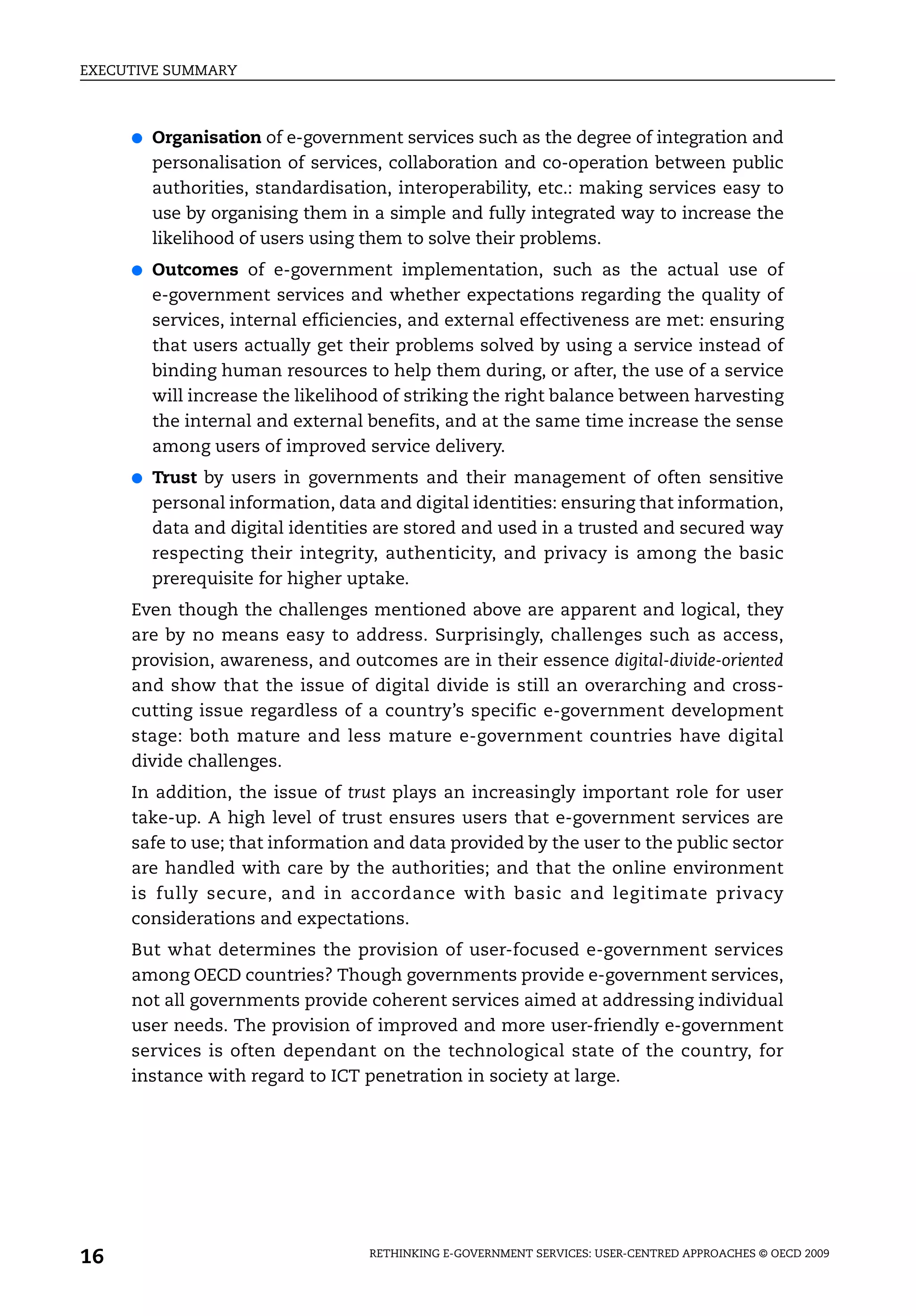 EXECUTIVE SUMMARY



     ●   Organisation of e-government services such as the degree of integration and
         personalisation of services, collaboration and co-operation between public
         authorities, standardisation, interoperability, etc.: making services easy to
         use by organising them in a simple and fully integrated way to increase the
         likelihood of users using them to solve their problems.
     ●   Outcomes of e-government implementation, such as the actual use of
         e-government services and whether expectations regarding the quality of
         services, internal efficiencies, and external effectiveness are met: ensuring
         that users actually get their problems solved by using a service instead of
         binding human resources to help them during, or after, the use of a service
         will increase the likelihood of striking the right balance between harvesting
         the internal and external benefits, and at the same time increase the sense
         among users of improved service delivery.
     ●   Trust by users in governments and their management of often sensitive
         personal information, data and digital identities: ensuring that information,
         data and digital identities are stored and used in a trusted and secured way
         respecting their integrity, authenticity, and privacy is among the basic
         prerequisite for higher uptake.
     Even though the challenges mentioned above are apparent and logical, they
     are by no means easy to address. Surprisingly, challenges such as access,
     provision, awareness, and outcomes are in their essence digital-divide-oriented
     and show that the issue of digital divide is still an overarching and cross-
     cutting issue regardless of a country’s specific e-government development
     stage: both mature and less mature e-government countries have digital
     divide challenges.
     In addition, the issue of trust plays an increasingly important role for user
     take-up. A high level of trust ensures users that e-government services are
     safe to use; that information and data provided by the user to the public sector
     are handled with care by the authorities; and that the online environment
     is fully secure, and in accordance with basic and legitimate privacy
     considerations and expectations.
     But what determines the provision of user-focused e-government services
     among OECD countries? Though governments provide e-government services,
     not all governments provide coherent services aimed at addressing individual
     user needs. The provision of improved and more user-friendly e-government
     services is often dependant on the technological state of the country, for
     instance with regard to ICT penetration in society at large.




16                                 RETHINKING E-GOVERNMENT SERVICES: USER-CENTRED APPROACHES © OECD 2009
 