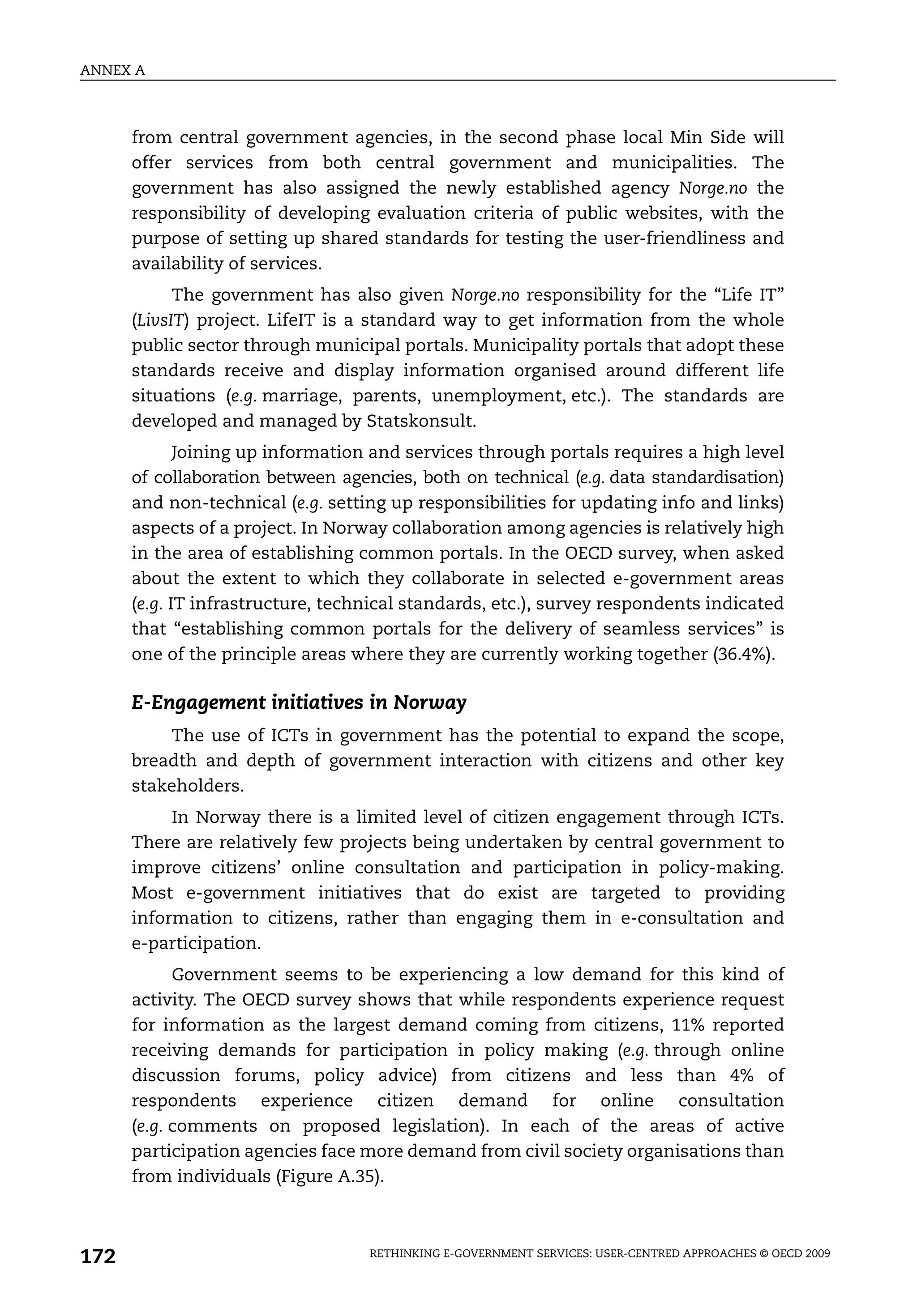 ANNEX A



      from central government agencies, in the second phase local Min Side will
      offer services from both central government and municipalities. The
      government has also assigned the newly established agency Norge.no the
      responsibility of developing evaluation criteria of public websites, with the
      purpose of setting up shared standards for testing the user-friendliness and
      availability of services.
            The government has also given Norge.no responsibility for the “Life IT”
      (LivsIT) project. LifeIT is a standard way to get information from the whole
      public sector through municipal portals. Municipality portals that adopt these
      standards receive and display information organised around different life
      situations (e.g. marriage, parents, unemployment, etc.). The standards are
      developed and managed by Statskonsult.
             Joining up information and services through portals requires a high level
      of collaboration between agencies, both on technical (e.g. data standardisation)
      and non-technical (e.g. setting up responsibilities for updating info and links)
      aspects of a project. In Norway collaboration among agencies is relatively high
      in the area of establishing common portals. In the OECD survey, when asked
      about the extent to which they collaborate in selected e-government areas
      (e.g. IT infrastructure, technical standards, etc.), survey respondents indicated
      that “establishing common portals for the delivery of seamless services” is
      one of the principle areas where they are currently working together (36.4%).

      E-Engagement initiatives in Norway
           The use of ICTs in government has the potential to expand the scope,
      breadth and depth of government interaction with citizens and other key
      stakeholders.
           In Norway there is a limited level of citizen engagement through ICTs.
      There are relatively few projects being undertaken by central government to
      improve citizens’ online consultation and participation in policy-making.
      Most e-government initiatives that do exist are targeted to providing
      information to citizens, rather than engaging them in e-consultation and
      e-participation.
            Government seems to be experiencing a low demand for this kind of
      activity. The OECD survey shows that while respondents experience request
      for information as the largest demand coming from citizens, 11% reported
      receiving demands for participation in policy making (e.g. through online
      discussion forums, policy advice) from citizens and less than 4% of
      respondents experience citizen demand for online consultation
      (e.g. comments on proposed legislation). In each of the areas of active
      participation agencies face more demand from civil society organisations than
      from individuals (Figure A.35).



172                                RETHINKING E-GOVERNMENT SERVICES: USER-CENTRED APPROACHES © OECD 2009
 