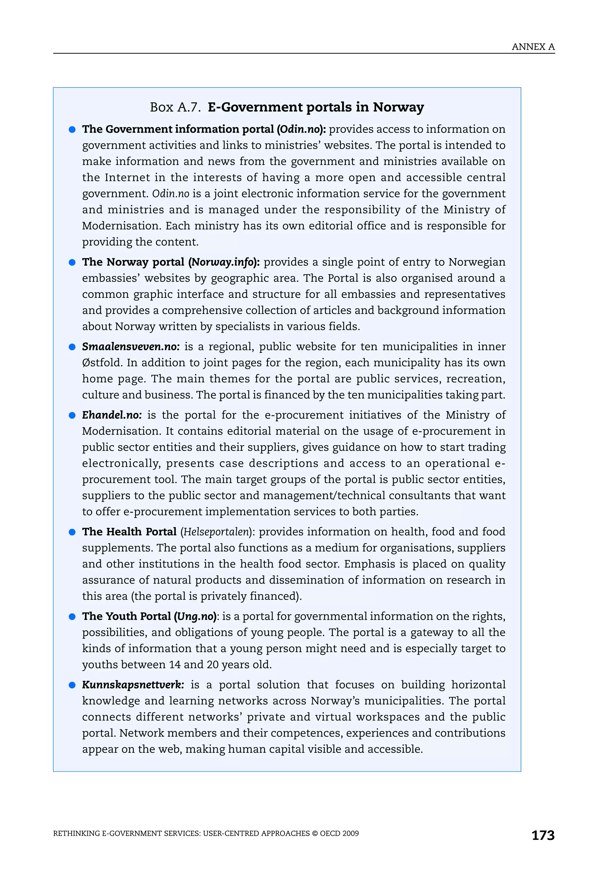 ANNEX A




                     Box A.7. E-Government portals in Norway
   ● The Government information portal (Odin.no): provides access to information on
      government activities and links to ministries’ websites. The portal is intended to
      make information and news from the government and ministries available on
      the Internet in the interests of having a more open and accessible central
      government. Odin.no is a joint electronic information service for the government
      and ministries and is managed under the responsibility of the Ministry of
      Modernisation. Each ministry has its own editorial office and is responsible for
      providing the content.
   ● The Norway portal (Norway.info): provides a single point of entry to Norwegian
      embassies’ websites by geographic area. The Portal is also organised around a
      common graphic interface and structure for all embassies and representatives
      and provides a comprehensive collection of articles and background information
      about Norway written by specialists in various fields.
   ● Smaalensveven.no: is a regional, public website for ten municipalities in inner
      Østfold. In addition to joint pages for the region, each municipality has its own
      home page. The main themes for the portal are public services, recreation,
      culture and business. The portal is financed by the ten municipalities taking part.
   ● Ehandel.no: is the portal for the e-procurement initiatives of the Ministry of
      Modernisation. It contains editorial material on the usage of e-procurement in
      public sector entities and their suppliers, gives guidance on how to start trading
      electronically, presents case descriptions and access to an operational e-
      procurement tool. The main target groups of the portal is public sector entities,
      suppliers to the public sector and management/technical consultants that want
      to offer e-procurement implementation services to both parties.
   ● The Health Portal (Helseportalen): provides information on health, food and food
      supplements. The portal also functions as a medium for organisations, suppliers
      and other institutions in the health food sector. Emphasis is placed on quality
      assurance of natural products and dissemination of information on research in
      this area (the portal is privately financed).
   ● The Youth Portal (Ung.no): is a portal for governmental information on the rights,
      possibilities, and obligations of young people. The portal is a gateway to all the
      kinds of information that a young person might need and is especially target to
      youths between 14 and 20 years old.
   ● Kunnskapsnettverk: is a portal solution that focuses on building horizontal
      knowledge and learning networks across Norway’s municipalities. The portal
      connects different networks’ private and virtual workspaces and the public
      portal. Network members and their competences, experiences and contributions
      appear on the web, making human capital visible and accessible.




RETHINKING E-GOVERNMENT SERVICES: USER-CENTRED APPROACHES © OECD 2009
                                                                                               173
 