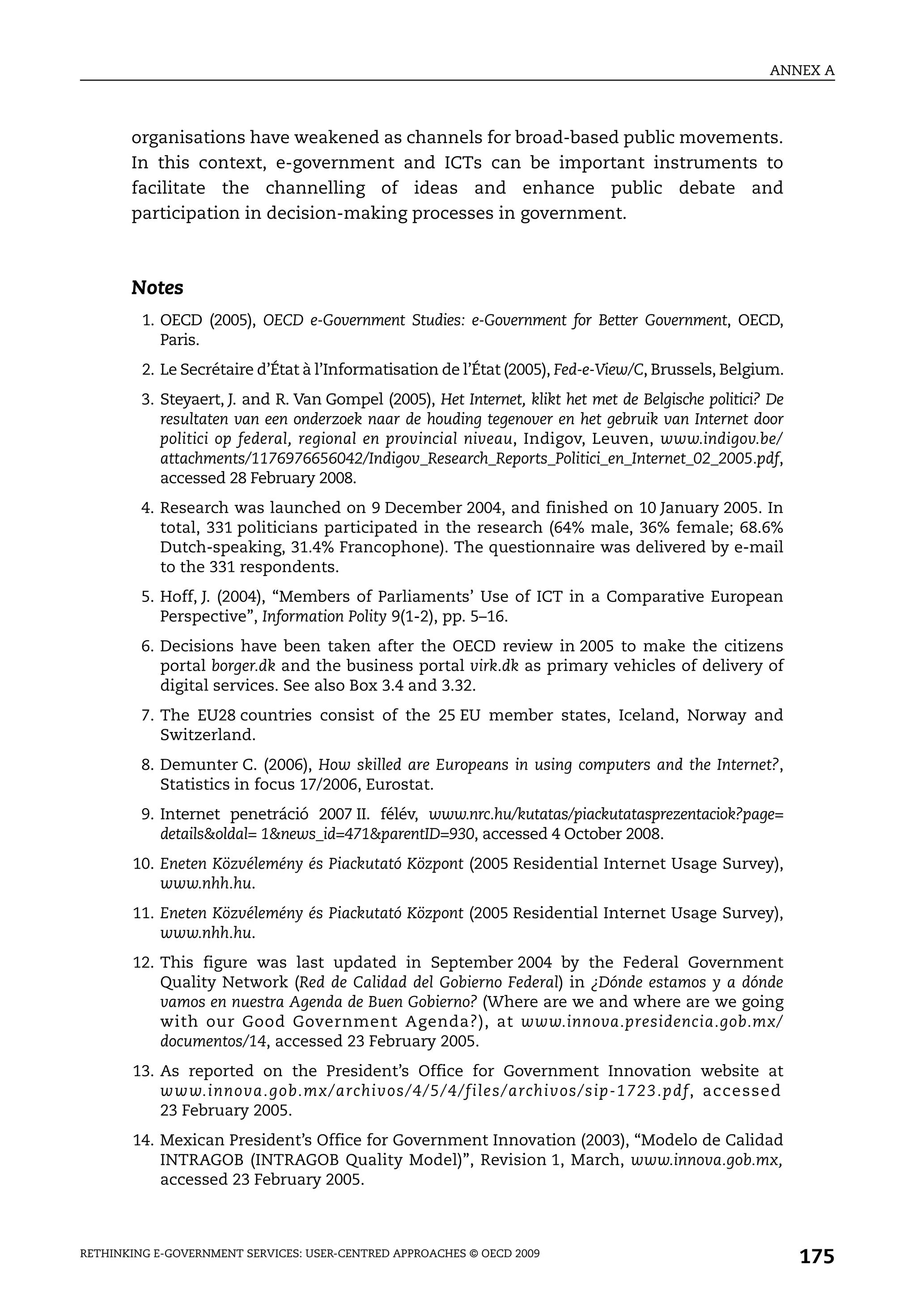 ANNEX A



       organisations have weakened as channels for broad-based public movements.
       In this context, e-government and ICTs can be important instruments to
       facilitate the channelling of ideas and enhance public debate and
       participation in decision-making processes in government.



       Notes
         1. OECD (2005), OECD e-Government Studies: e-Government for Better Government, OECD,
            Paris.
         2. Le Secrétaire d’État à l’Informatisation de l’État (2005), Fed-e-View/C, Brussels, Belgium.
         3. Steyaert, J. and R. Van Gompel (2005), Het Internet, klikt het met de Belgische politici? De
            resultaten van een onderzoek naar de houding tegenover en het gebruik van Internet door
            politici op federal, regional en provincial niveau, Indigov, Leuven, www.indigov.be/
            attachments/1176976656042/Indigov_Research_Reports_Politici_en_Internet_02_2005.pdf,
            accessed 28 February 2008.
         4. Research was launched on 9 December 2004, and finished on 10 January 2005. In
            total, 331 politicians participated in the research (64% male, 36% female; 68.6%
            Dutch-speaking, 31.4% Francophone). The questionnaire was delivered by e-mail
            to the 331 respondents.
         5. Hoff, J. (2004), “Members of Parliaments’ Use of ICT in a Comparative European
            Perspective”, Information Polity 9(1-2), pp. 5–16.
         6. Decisions have been taken after the OECD review in 2005 to make the citizens
            portal borger.dk and the business portal virk.dk as primary vehicles of delivery of
            digital services. See also Box 3.4 and 3.32.
         7. The EU28 countries consist of the 25 EU member states, Iceland, Norway and
            Switzerland.
         8. Demunter C. (2006), How skilled are Europeans in using computers and the Internet?,
            Statistics in focus 17/2006, Eurostat.
         9. Internet penetráció 2007 II. félév, www.nrc.hu/kutatas/piackutatasprezentaciok?page=
            details&oldal= 1&news_id=471&parentID=930, accessed 4 October 2008.
       10. Eneten Közvélemény és Piackutató Központ (2005 Residential Internet Usage Survey),
           www.nhh.hu.
       11. Eneten Közvélemény és Piackutató Központ (2005 Residential Internet Usage Survey),
           www.nhh.hu.
       12. This figure was last updated in September 2004 by the Federal Government
           Quality Network (Red de Calidad del Gobierno Federal) in ¿Dónde estamos y a dónde
           vamos en nuestra Agenda de Buen Gobierno? (Where are we and where are we going
           with our Good Government Agenda?), at www.innova.presidencia.gob.mx/
           documentos/14, accessed 23 February 2005.
       13. As reported on the President’s Office for Government Innovation website at
           www.innova.gob.mx/archivos/4/5/4/files/archivos/sip-1723.pdf, accessed
           23 February 2005.
       14. Mexican President’s Office for Government Innovation (2003), “Modelo de Calidad
           INTRAGOB (INTRAGOB Quality Model)”, Revision 1, March, www.innova.gob.mx,
           accessed 23 February 2005.



RETHINKING E-GOVERNMENT SERVICES: USER-CENTRED APPROACHES © OECD 2009
                                                                                                           175
 