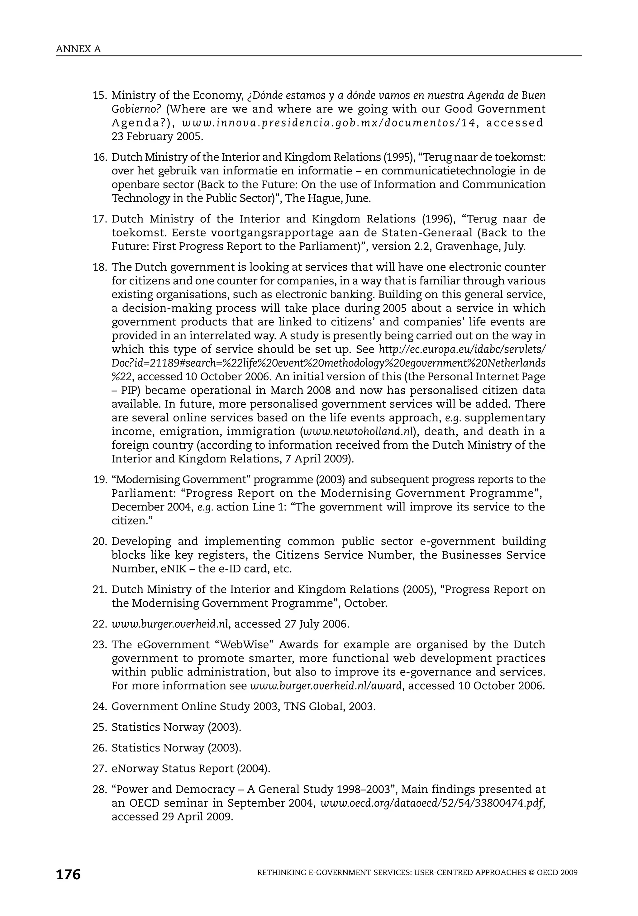 ANNEX A



      15. Ministry of the Economy, ¿Dónde estamos y a dónde vamos en nuestra Agenda de Buen
          Gobierno? (Where are we and where are we going with our Good Government
          A g e n d a ? ) , w w w. i n n o va . p r e s i d e n c i a . g o b. m x / d o c u m e n t o s / 1 4 , a c c e s s e d
          23 February 2005.
      16. Dutch Ministry of the Interior and Kingdom Relations (1995), “Terug naar de toekomst:
          over het gebruik van informatie en informatie – en communicatietechnologie in de
          openbare sector (Back to the Future: On the use of Information and Communication
          Technology in the Public Sector)”, The Hague, June.
      17. Dutch Ministry of the Interior and Kingdom Relations (1996), “Terug naar de
          toekomst. Eerste voortgangsrapportage aan de Staten-Generaal (Back to the
          Future: First Progress Report to the Parliament)”, version 2.2, Gravenhage, July.
      18. The Dutch government is looking at services that will have one electronic counter
          for citizens and one counter for companies, in a way that is familiar through various
          existing organisations, such as electronic banking. Building on this general service,
          a decision-making process will take place during 2005 about a service in which
          government products that are linked to citizens’ and companies’ life events are
          provided in an interrelated way. A study is presently being carried out on the way in
          which this type of service should be set up. See http://ec.europa.eu/idabc/servlets/
          Doc?id=21189#search=%22life%20event%20methodology%20egovernment%20Netherlands
          %22, accessed 10 October 2006. An initial version of this (the Personal Internet Page
          – PIP) became operational in March 2008 and now has personalised citizen data
          available. In future, more personalised government services will be added. There
          are several online services based on the life events approach, e.g. supplementary
          income, emigration, immigration (www.newtoholland.nl), death, and death in a
          foreign country (according to information received from the Dutch Ministry of the
          Interior and Kingdom Relations, 7 April 2009).
      19. “Modernising Government” programme (2003) and subsequent progress reports to the
          Parliament: “Progress Report on the Modernising Government Programme”,
          December 2004, e.g. action Line 1: “The government will improve its service to the
          citizen.”
      20. Developing and implementing common public sector e-government building
          blocks like key registers, the Citizens Service Number, the Businesses Service
          Number, eNIK – the e-ID card, etc.
      21. Dutch Ministry of the Interior and Kingdom Relations (2005), “Progress Report on
          the Modernising Government Programme”, October.
      22. www.burger.overheid.nl, accessed 27 July 2006.
      23. The eGovernment “WebWise” Awards for example are organised by the Dutch
          government to promote smarter, more functional web development practices
          within public administration, but also to improve its e-governance and services.
          For more information see www.burger.overheid.nl/award, accessed 10 October 2006.
      24. Government Online Study 2003, TNS Global, 2003.
      25. Statistics Norway (2003).
      26. Statistics Norway (2003).
      27. eNorway Status Report (2004).
      28. “Power and Democracy – A General Study 1998–2003”, Main findings presented at
          an OECD seminar in September 2004, www.oecd.org/dataoecd/52/54/33800474.pdf,
          accessed 29 April 2009.




176                                               RETHINKING E-GOVERNMENT SERVICES: USER-CENTRED APPROACHES © OECD 2009
 