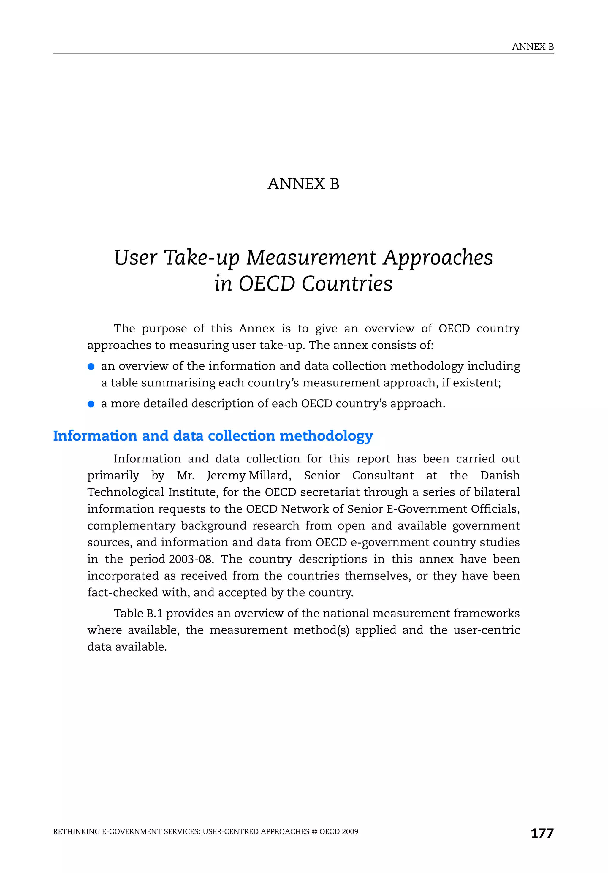 ANNEX B




                                                ANNEX B



             User Take-up Measurement Approaches
                       in OECD Countries
           The purpose of this Annex is to give an overview of OECD country
       approaches to measuring user take-up. The annex consists of:
       ●   an overview of the information and data collection methodology including
           a table summarising each country’s measurement approach, if existent;
       ●   a more detailed description of each OECD country’s approach.

Information and data collection methodology
            Information and data collection for this report has been carried out
       primarily by Mr. Jeremy Millard, Senior Consultant at the Danish
       Technological Institute, for the OECD secretariat through a series of bilateral
       information requests to the OECD Network of Senior E-Government Officials,
       complementary background research from open and available government
       sources, and information and data from OECD e-government country studies
       in the period 2003-08. The country descriptions in this annex have been
       incorporated as received from the countries themselves, or they have been
       fact-checked with, and accepted by the country.
            Table B.1 provides an overview of the national measurement frameworks
       where available, the measurement method(s) applied and the user-centric
       data available.




RETHINKING E-GOVERNMENT SERVICES: USER-CENTRED APPROACHES © OECD 2009
                                                                                         177
 