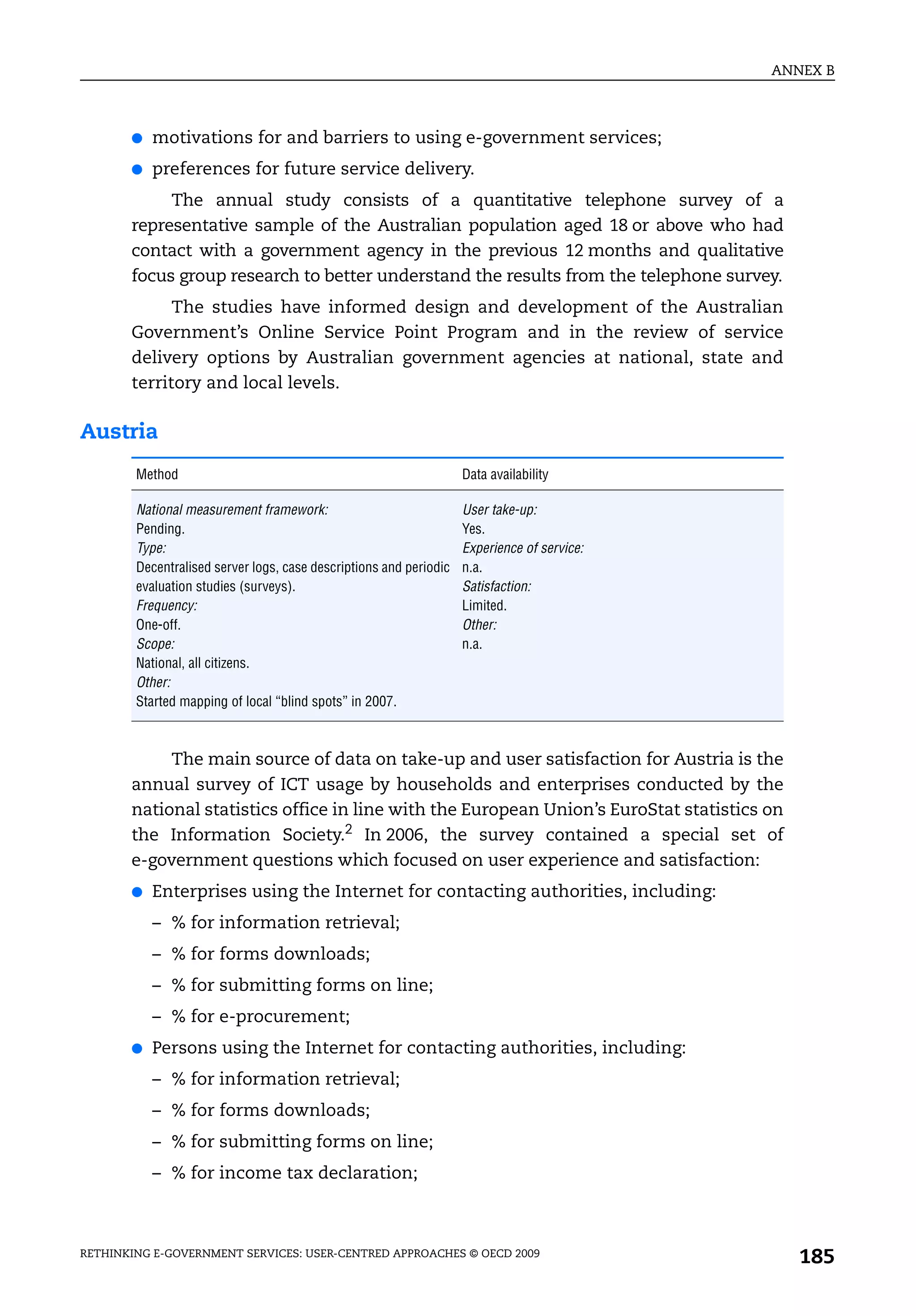ANNEX B



       ●   motivations for and barriers to using e-government services;
       ●   preferences for future service delivery.
            The annual study consists of a quantitative telephone survey of a
       representative sample of the Australian population aged 18 or above who had
       contact with a government agency in the previous 12 months and qualitative
       focus group research to better understand the results from the telephone survey.
             The studies have informed design and development of the Australian
       Government’s Online Service Point Program and in the review of service
       delivery options by Australian government agencies at national, state and
       territory and local levels.

Austria
        Method                                                      Data availability

        National measurement framework:                             User take-up:
        Pending.                                                    Yes.
        Type:                                                       Experience of service:
        Decentralised server logs, case descriptions and periodic   n.a.
        evaluation studies (surveys).                               Satisfaction:
        Frequency:                                                  Limited.
        One-off.                                                    Other:
        Scope:                                                      n.a.
        National, all citizens.
        Other:
        Started mapping of local “blind spots” in 2007.



            The main source of data on take-up and user satisfaction for Austria is the
       annual survey of ICT usage by households and enterprises conducted by the
       national statistics office in line with the European Union’s EuroStat statistics on
       the Information Society.2 In 2006, the survey contained a special set of
       e-government questions which focused on user experience and satisfaction:
       ●   Enterprises using the Internet for contacting authorities, including:
           – % for information retrieval;
           – % for forms downloads;
           – % for submitting forms on line;
           – % for e-procurement;
       ●   Persons using the Internet for contacting authorities, including:
           – % for information retrieval;
           – % for forms downloads;
           – % for submitting forms on line;
           – % for income tax declaration;



RETHINKING E-GOVERNMENT SERVICES: USER-CENTRED APPROACHES © OECD 2009
                                                                                                185
 
