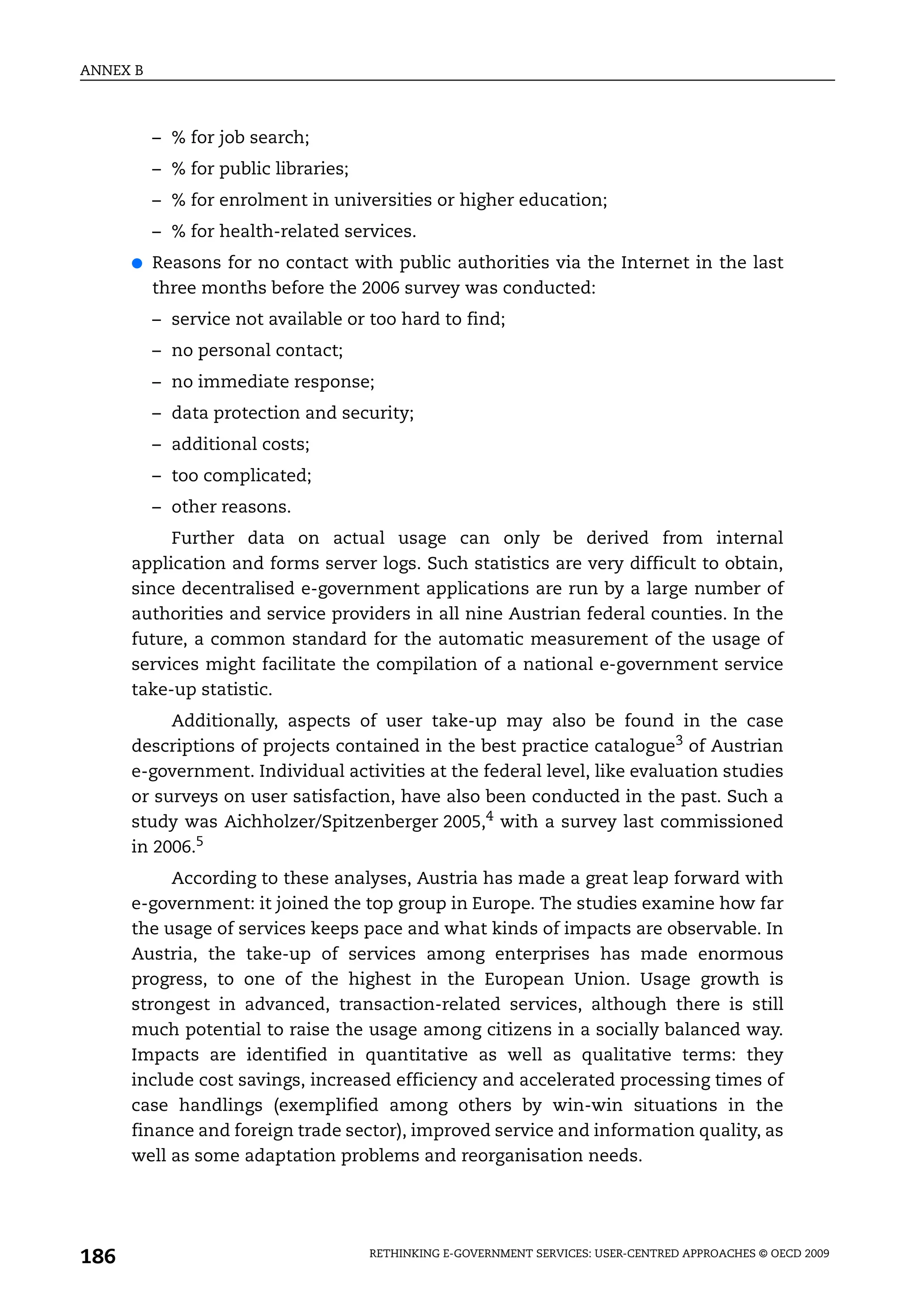 ANNEX B



          – % for job search;
          – % for public libraries;
          – % for enrolment in universities or higher education;
          – % for health-related services.
      ●   Reasons for no contact with public authorities via the Internet in the last
          three months before the 2006 survey was conducted:
          – service not available or too hard to find;
          – no personal contact;
          – no immediate response;
          – data protection and security;
          – additional costs;
          – too complicated;
          – other reasons.
           Further data on actual usage can only be derived from internal
      application and forms server logs. Such statistics are very difficult to obtain,
      since decentralised e-government applications are run by a large number of
      authorities and service providers in all nine Austrian federal counties. In the
      future, a common standard for the automatic measurement of the usage of
      services might facilitate the compilation of a national e-government service
      take-up statistic.
           Additionally, aspects of user take-up may also be found in the case
      descriptions of projects contained in the best practice catalogue3 of Austrian
      e-government. Individual activities at the federal level, like evaluation studies
      or surveys on user satisfaction, have also been conducted in the past. Such a
      study was Aichholzer/Spitzenberger 2005,4 with a survey last commissioned
      in 2006.5
           According to these analyses, Austria has made a great leap forward with
      e-government: it joined the top group in Europe. The studies examine how far
      the usage of services keeps pace and what kinds of impacts are observable. In
      Austria, the take-up of services among enterprises has made enormous
      progress, to one of the highest in the European Union. Usage growth is
      strongest in advanced, transaction-related services, although there is still
      much potential to raise the usage among citizens in a socially balanced way.
      Impacts are identified in quantitative as well as qualitative terms: they
      include cost savings, increased efficiency and accelerated processing times of
      case handlings (exemplified among others by win-win situations in the
      finance and foreign trade sector), improved service and information quality, as
      well as some adaptation problems and reorganisation needs.




186                                   RETHINKING E-GOVERNMENT SERVICES: USER-CENTRED APPROACHES © OECD 2009
 